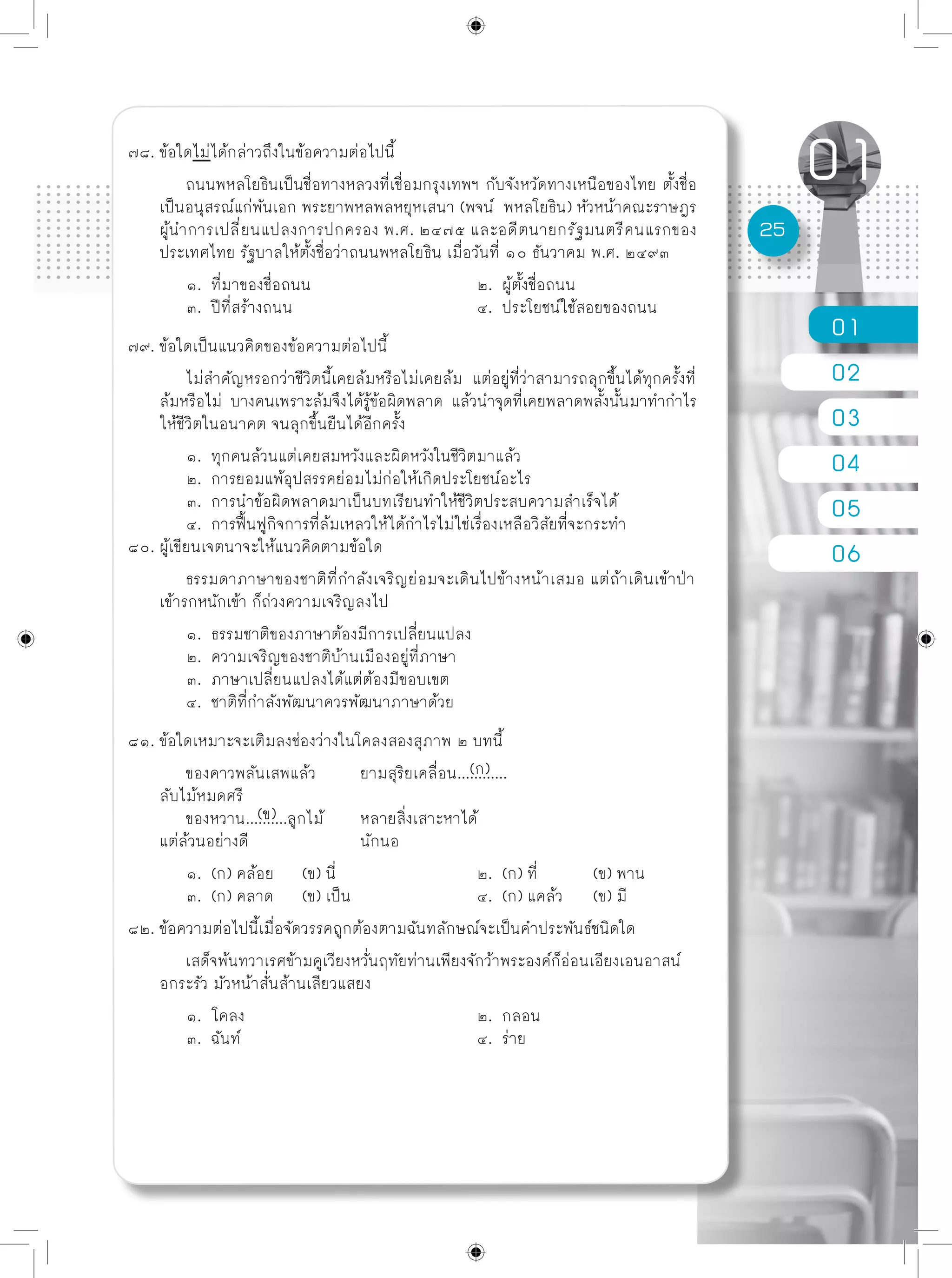01
02
03
04
05
06
25
๗๘. ข้อใดไม่ได้กล่าวถึงในข้อความต่อไปนี้
	 ถนนพหลโยธินเป็นชื่อทางหลวงที่เชื่อมกรุงเทพฯ กับจังหวัดทางเหนือของไทย ตั้งชื่อ
เป็นอนุสรณ์แก่พันเอก พระยาพหลพลหยุหเสนา (พจน์ พหลโยธิน) หัวหน้าคณะราษฎร
ผู้นำการเปลี่ยนแปลงการปกครอง พ.ศ. ๒๔๗๕ และอดีตนายกรัฐมนตรีคนแรกของ
ประเทศไทย รัฐบาลให้ตั้งชื่อว่าถนนพหลโยธิน เมื่อวันที่ ๑๐ ธันวาคม พ.ศ. ๒๔๙๓
	 ๑. ที่มาของชื่อถนน			 ๒. ผู้ตั้งชื่อถนน
	 ๓. ปีที่สร้างถนน				 ๔. ประโยชน์ใช้สอยของถนน
๗๙. ข้อใดเป็นแนวคิดของข้อความต่อไปนี้
	 ไม่สำคัญหรอกว่าชีวิตนี้เคยล้มหรือไม่เคยล้ม แต่อยู่ที่ว่าสามารถลุกขึ้นได้ทุกครั้งที่
ล้มหรือไม่ บางคนเพราะล้มจึงได้รู้ข้อผิดพลาด แล้วนำจุดที่เคยพลาดพลั้งนั้นมาทำกำไร
ให้ชีวิตในอนาคต จนลุกขึ้นยืนได้อีกครั้ง
	 ๑. ทุกคนล้วนแต่เคยสมหวังและผิดหวังในชีวิตมาแล้ว
	 ๒. การยอมแพ้อุปสรรคย่อมไม่ก่อให้เกิดประโยชน์อะไร
	 ๓. การนำข้อผิดพลาดมาเป็นบทเรียนทำให้ชีวิตประสบความสำเร็จได้
	 ๔. การฟื้นฟูกิจการที่ล้มเหลวให้ได้กำไรไม่ใช่เรื่องเหลือวิสัยที่จะกระทำ
๘๐. ผู้เขียนเจตนาจะให้แนวคิดตามข้อใด
	 ธรรมดาภาษาของชาติที่กำลังเจริญย่อมจะเดินไปข้างหน้าเสมอ แต่ถ้าเดินเข้าป่า
เข้ารกหนักเข้า ก็ถ่วงความเจริญลงไป
	 ๑. ธรรมชาติของภาษาต้องมีการเปลี่ยนแปลง
	 ๒. ความเจริญของชาติบ้านเมืองอยู่ที่ภาษา
	 ๓. ภาษาเปลี่ยนแปลงได้แต่ต้องมีขอบเขต
	 ๔. ชาติที่กำลังพัฒนาควรพัฒนาภาษาด้วย
๘๑. ข้อใดเหมาะจะเติมลงช่องว่างในโคลงสองสุภาพ ๒ บทนี้
	 ของคาวพลันเสพแล้ว	 ยามสุริยเคลื่อน............
ลับไม้หมดศรี
	 ของหวาน..........ลูกไม้	 หลายสิ่งเสาะหาได้
แต่ล้วนอย่างดี		 นักนอ
	 ๑. (ก) คล้อย 	 (ข) นี่			 ๒. (ก) ที่ 	 (ข) พาน
	 ๓. (ก) คลาด 	 (ข) เป็น			 ๔. (ก) แคล้ว 	 (ข) มี
๘๒. ข้อความต่อไปนี้เมื่อจัดวรรคถูกต้องตามฉันทลักษณ์จะเป็นคำประพันธ์ชนิดใด
	 เสด็จพ้นทวาเรศข้ามคูเวียงหวั่นฤทัยท่านเพียงจักว้าพระองค์ก็อ่อนเอียงเอนอาสน์
อกระรัว มัวหน้าสั่นส้านเสียวแสยง
	 ๑. โคลง				 ๒. กลอน
	 ๓. ฉันท์					 ๔. ร่าย
(ก)
(ข)
 