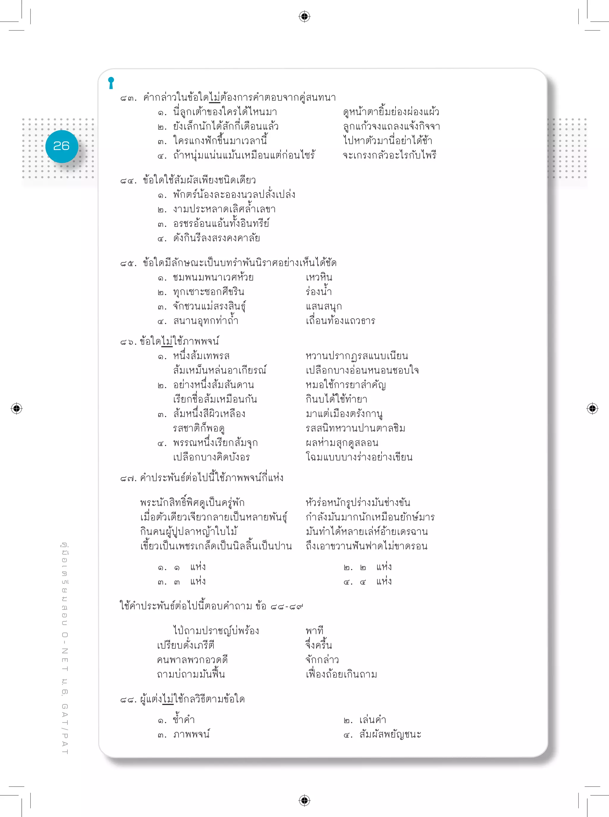 26
คู่มือเตรียมสอบO-NETม.6,GAT/PAT
๘๓. คำกล่าวในข้อใดไม่ต้องการคำตอบจากคู่สนทนา
	 ๑. นี่ลูกเต้าของใครได้ไหนมา		 ดูหน้าตายิ้มย่องผ่องแผ้ว
	 ๒. ยังเล็กนักได้สักกี่เดือนแล้ว		 ลูกแก้วจงแถลงแจ้งกิจจา
	 ๓. ใครแกงฟักขึ้นมาเวลานี้			 ไปหาตัวมานี่อย่าได้ช้า
	 ๔. ถ้าหนุ่มแน่นแม้นเหมือนแต่ก่อนไซร้	 จะเกรงกลัวอะไรกับไพรี
๘๔. ข้อใดใช้สัมผัสเพียงชนิดเดียว
	 ๑. พักตร์น้องละอองนวลปลั่งเปล่ง
	 ๒. งามประหลาดเลิศล้ำเลขา
	 ๓. อรชรอ้อนแอ้นทั้งอินทรีย์
	 ๔. ดังกินรีลงสรงคงคาลัย
๘๕. ข้อใดมีลักษณะเป็นบทรำพันนิราศอย่างเห็นได้ชัด
	 ๑. ชมพนมพนาเวศห้วย		 เหวหิน
	 ๒. ทุกเซาะซอกศีขริน		 ร่องน้ำ
	 ๓. จักชวนแม่สรงสินธุ์		 แสนสนุก
	 ๔. สนานอุทกท่าถ้ำ		 เถื่อนท้องแถวธาร
๘๖. ข้อใดไม่ใช้ภาพพจน์
	 ๑. หนึ่งส้มเทพรส			 หวานปรากฏรสแนบเนียน
	 ส้มเหม็นหล่นอาเกียรณ์		 เปลือกบางอ่อนหนอนชอบใจ
	 ๒. อย่างหนึ่งส้มสันดาน		 หมอใช้การยาสำคัญ
	 เรียกชื่อส้มเหมือนกัน		 กินบได้ใช้ทำยา
	 ๓. ส้มหนึ่งสีผิวเหลือง		 มาแต่เมืองตรังกานู
	 รสชาติก็พอดู			 รสสนิทหวานปานตาลชิม
	 ๔. พรรณหนึ่งเรียกส้มจุก		 ผลห่ามสุกดูสลอน
	 เปลือกบางคิดบังอร		 โฉมแบบบางร่างอย่างเขียน
๘๗. คำประพันธ์ต่อไปนี้ใช้ภาพพจน์กี่แห่ง
พระนักสิทธิ์พิศดูเป็นครู่พัก		 หัวร่อหนักรูปร่างมันช่างขัน
เมื่อตัวเดียวเจียวกลายเป็นหลายพันธุ์	 กำลังมันมากนักเหมือนยักษ์มาร
กินคนผู้ปูปลาหญ้าใบไม้		 มันทำได้หลายเล่ห์อ้ายเดรฉาน
เขี้ยวเป็นเพชรเกล็ดเป็นนิลลิ้นเป็นปาน	 ถึงเอาขวานฟันฟาดไม่ขาดรอน
	 ๑. ๑ แห่ง				 ๒. ๒ แห่ง
	 ๓. ๓ แห่ง				 ๔. ๔ แห่ง
ใช้คำประพันธ์ต่อไปนี้ตอบคำถาม ข้อ ๘๘-๘๙
	 ไป่ถามปราชญ์บ่พร้อง		 พาที
	 เปรียบดั่งเภรีตี			 จึ่งครื้น
	 คนพาลพวกอวดดี			 จักกล่าว
	 ถามบ่ถามมันฟื้น			 เฟื่องถ้อยเกินถาม
๘๘. ผู้แต่งไม่ใช้กลวิธีตามข้อใด
	 ๑. ซ้ำคำ				 ๒. เล่นคำ
	 ๓. ภาพพจน์				 ๔. สัมผัสพยัญชนะ
 