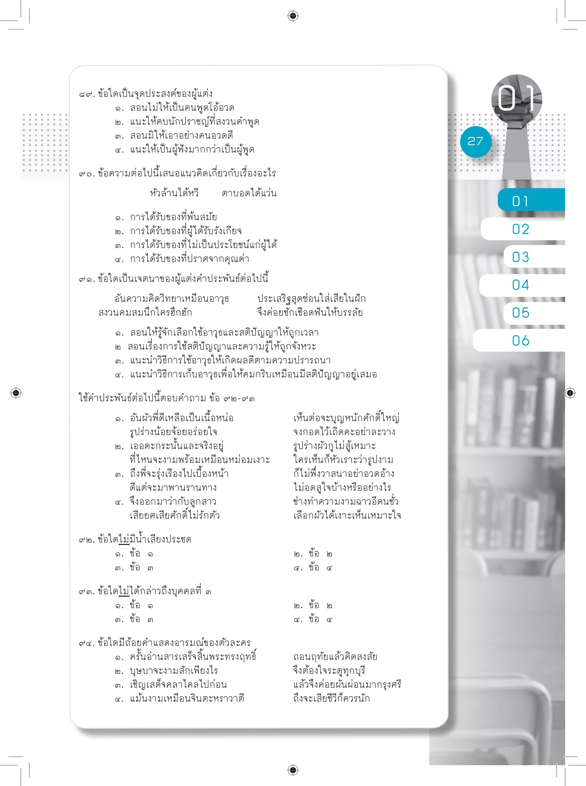 01
02
03
04
05
06
27
๘๙. ข้อใดเป็นจุดประสงค์ของผู้แต่ง
	 ๑. สอนไม่ให้เป็นคนพูดโอ้อวด
	 ๒. แนะให้คบนักปราชญ์ที่สงวนคำพูด
	 ๓. สอนมิให้เอาอย่างคนอวดดี
	 ๔. แนะให้เป็นผู้ฟังมากกว่าเป็นผู้พูด
๙๐. ข้อความต่อไปนี้เสนอแนวคิดเกี่ยวกับเรื่องอะไร
		 หัวล้านได้หวี	 ตาบอดได้แว่น
	 ๑. การได้รับของที่พ้นสมัย
	 ๒. การได้รับของที่ผู้ได้รับรังเกียจ
	 ๓. การได้รับของที่ไม่เป็นประโยชน์แก่ผู้ได้
	 ๔. การได้รับของที่ปราศจากคุณค่า
๙๑. ข้อใดเป็นเจตนาของผู้แต่งคำประพันธ์ต่อไปนี้
	 อันความคิดวิทยาเหมือนอาวุธ	 ประเสริฐสุดซ่อนใส่เสียในฝัก
สงวนคมสมนึกใครฮึกฮัก		 จึงค่อยชักเชือดฟันให้บรรลัย	
	 ๑. สอนให้รู้จักเลือกใช้อาวุธและสติปัญญาให้ถูกเวลา
	 ๒ สอนเรื่องการใช้สติปัญญาและความรู้ให้ถูกจังหวะ
	 ๓. แนะนำวิธีการใช้อาวุธให้เกิดผลดีตามความปรารถนา
	 ๔. แนะนำวิธีการเก็บอาวุธเพื่อให้คมกริบเหมือนมีสติปัญญาอยู่เสมอ
ใช้คำประพันธ์ต่อไปนี้ตอบคำถาม ข้อ ๙๒-๙๓	
	 ๑. อันผัวพี่ดีเหลือเป็นเนื้อหน่อ		 เห็นต่อจะบุญหนักศักดิ์ใหญ่
	 รูปร่างน้อยจ้อยอร่อยใจ			 จงกอดไว้เถิดคะอย่าละวาง
	 ๒. เออคะกระนั้นและจริงอยู่		 รูปร่างผัวกูไม่สู้เหมาะ
	 ที่ไหนจะงามพร้อมเหมือนหม่อมเงาะ	 ใครเห็นก็หัวเราะว่ารูปงาม
	 ๓. ถึงพี่จะรุ่งเรืองไปเบื้องหน้า		 ก็ไม่พึ่งวาสนาอย่าอวดอ้าง
	 ดีแต่จะมาพานรานทาง			 ไม่อดสูใจบ้างหรืออย่างไร
	 ๔. จึงออกมาว่ากับลูกสาว			 ช่างทำความงามฉาวอีคนชั่ว
	 เสียยศเสียศักดิ์ไม่รักตัว			 เลือกผัวได้เงาะเห็นเหมาะใจ
๙๒. ข้อใดไม่มีน้ำเสียงประชด
	 ๑. ข้อ ๑				 ๒. ข้อ ๒
	 ๓. ข้อ ๓				 ๔. ข้อ ๔
๙๓. ข้อใดไม่ได้กล่าวถึงบุคคลที่ ๓
	 ๑. ข้อ ๑				 ๒. ข้อ ๒
	 ๓. ข้อ ๓				 ๔. ข้อ ๔
๙๔. ข้อใดมีถ้อยคำแสดงอารมณ์ของตัวละคร
	 ๑. ครั้นอ่านสารเสร็จสิ้นพระทรงฤทธิ์		 ถอนฤทัยแล้วคิดสงสัย
	 ๒. บุษบาจะงามสักเพียงไร			 จึงต้องใจระตูทุกบุรี
	 ๓. เชิญเสด็จคลาไคลไปก่อน		 แล้วจึงค่อยผันผ่อนมากรุงศรี
	 ๔. แม้นงามเหมือนจินตะหราวาตี		 ถึงจะเสียชีวีก็ควรนัก
 