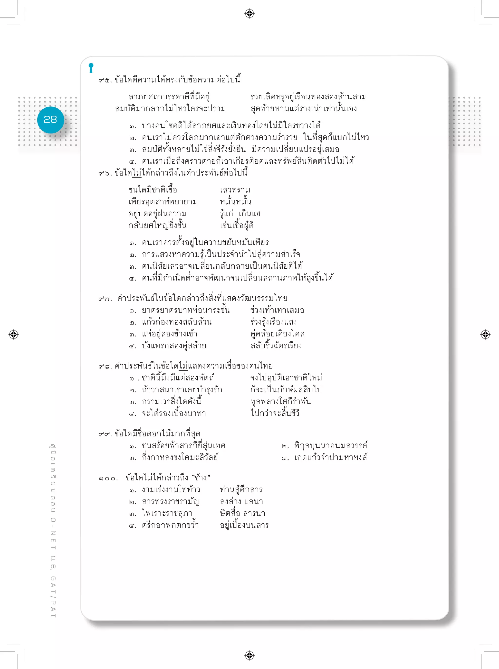 28
คู่มือเตรียมสอบO-NETม.6,GAT/PAT
๙๕. ข้อใดตีความได้ตรงกับข้อความต่อไปนี้
	 ลาภยศถาบรรดาดีที่มีอยู่		 รวยเลิศหรูอยู่เรือนทองสองล้านสาม
สมบัติมากลากไม่ไหวใครจะปราม	 สุดท้ายหามแต่ร่างเน่าเท่านั้นเอง	
	 ๑. บางคนโชคดีได้ลาภยศและเงินทองโดยไม่มีใครขวางได้
	 ๒. คนเราไม่ควรโลภมากเอาแต่ตักตวงความร่ำรวย ในที่สุดก็แบกไม่ไหว
	 ๓. สมบัติทั้งหลายไม่ใช่สิ่งจีรังยั่งยืน มีความเปลี่ยนแปรอยู่เสมอ
	 ๔. คนเราเมื่อถึงคราวตายก็เอาเกียรติยศและทรัพย์สินติดตัวไปไม่ได้
๙๖. ข้อใดไม่ได้กล่าวถึงในคำประพันธ์ต่อไปนี้	
	 ชนใดมีชาติเชื้อ		 เลวทราม
	 เพียรอุตส่าห์พยายาม	 หมั่นหมั้น
	 อยู่บดอยู่ฝนความ		 รู้แก่ เกินแฮ
	 กลับยศใหญ่ยิ่งชั้น		 เช่นเชื้อผู้ดี
	 ๑. คนเราควรตั้งอยู่ในความขยันหมั่นเพียร
	 ๒. การแสวงหาความรู้เป็นประจำนำไปสู่ความสำเร็จ
	 ๓. คนนิสัยเลวอาจเปลี่ยนกลับกลายเป็นคนนิสัยดีได้
	 ๔. คนที่มีกำเนิดต่ำอาจพัฒนาจนเปลี่ยนสถานภาพให้สูงขึ้นได้
๙๗. คำประพันธ์ในข้อใดกล่าวถึงสิ่งที่แสดงวัฒนธรรมไทย
	 ๑. ยาตรยาตรบาทห่อนกระชั้น	 ช่วงเท้าเทาเสมอ
	 ๒. แก้วก่องทองสลับล้วน		 ร่วงรุ้งเรืองแสง
	 ๓. แห่อยู่สองข้างเข้า		 คู่คล้อยเคียงไคล
	 ๔. บังแทรกสองคู่สล้าย		 สลับริ้วฉัตรเรียง
๙๘. คำประพันธ์ในข้อใดไม่แสดงความเชื่อของคนไทย
	 ๑ . ชาตินี้มึงมีแต่สองหัตถ์		 จงไปอุบัติเอาชาติใหม่
	 ๒. ถ้าวาสนาเราเคยบำรุงรัก	 ก็จะเป็นภักษ์ผลสืบไป
	 ๓. กรรมเวรสิ่งใดดังนี้		 ทูลพลางโศกีรำพัน
	 ๔. จะได้รองเบื้องบาทา		 ไปกว่าจะสิ้นชีวี
๙๙. ข้อใดมีชื่อดอกไม้มากที่สุด
	 ๑. ชมสร้อยฟ้าสารภียี่สุ่นเทศ		 ๒. พิกุลบุนนาคนมสวรรค์
	 ๓. กิ่งกาหลงชงโคมะลิวัลย์			 ๔. เกดแก้วจำปามหาหงส์
๑๐๐. ข้อใดไม่ได้กล่าวถึง “ช้าง”	
	 ๑. งามเร่งงามโทท้าว	 ท่านสู้ศึกสาร
	 ๒. สารทรงราชรามัญ	 ลงล่าง แลนา
	 ๓. ไพเราะราชสุภา	 ษิตสื่อ สารนา
	 ๔. ตรึกอกพกตกขว้ำ	 อยู่เบื้องบนสาร			
	
			
 