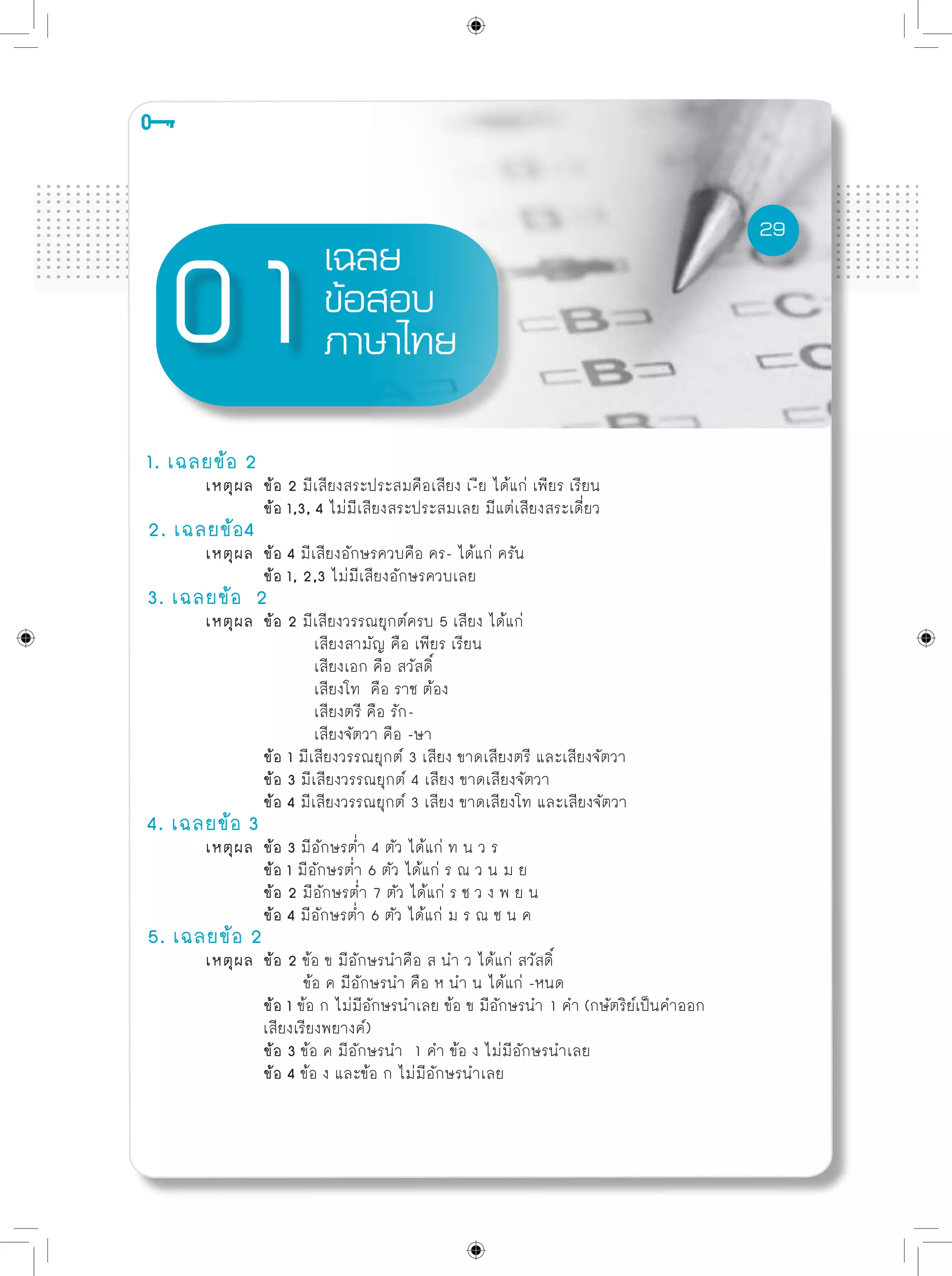 29
เฉลย
ข้อสอบ
ภาษาไทย
1. เฉลยข้อ 2
	 เหตุผล	 ข้อ 2 มีเสียงสระประสมคือเสียง เ-ีย ได้แก่ เพียร เรียน
		 ข้อ 1,3, 4 ไม่มีเสียงสระประสมเลย มีแต่เสียงสระเดี่ยว
2. เฉลยข้อ4
	 เหตุผล	 ข้อ 4 มีเสียงอักษรควบคือ คร- ได้แก่ ครัน
		 ข้อ 1, 2,3 ไม่มีเสียงอักษรควบเลย			
3. เฉลยข้อ 2	
	 เหตุผล	 ข้อ 2 มีเสียงวรรณยุกต์ครบ 5 เสียง ได้แก่
เสียงสามัญ คือ เพียร เรียน
เสียงเอก คือ สวัสดิ์
เสียงโท คือ ราช ต้อง
เสียงตรี คือ รัก-
เสียงจัตวา คือ -ษา
		 ข้อ 1 มีเสียงวรรณยุกต์ 3 เสียง ขาดเสียงตรี และเสียงจัตวา		
		 ข้อ 3 มีเสียงวรรณยุกต์ 4 เสียง ขาดเสียงจัตวา	
		 ข้อ 4 มีเสียงวรรณยุกต์ 3 เสียง ขาดเสียงโท และเสียงจัตวา			
4. เฉลยข้อ 3	
	 เหตุผล	 ข้อ 3 มีอักษรต่ำ 4 ตัว ได้แก่ ท น ว ร
		 ข้อ 1 มีอักษรต่ำ 6 ตัว ได้แก่ ร ณ ว น ม ย	
		 ข้อ 2 มีอักษรต่ำ 7 ตัว ได้แก่ ร ช ว ง พ ย น 	
		 ข้อ 4 มีอักษรต่ำ 6 ตัว ได้แก่ ม ร ณ ช น ค					
5. เฉลยข้อ 2	
	 เหตุผล	 ข้อ 2 ข้อ ข มีอักษรนำคือ ส นำ ว ได้แก่ สวัสดิ์
		 ข้อ ค มีอักษรนำ คือ ห นำ น ได้แก่ -หนด
		 ข้อ 1 ข้อ ก ไม่มีอักษรนำเลย ข้อ ข มีอักษรนำ 1 คำ (กษัตริย์เป็นคำออก
		 เสียงเรียงพยางค์)		
		 ข้อ 3 ข้อ ค มีอักษรนำ 1 คำ ข้อ ง ไม่มีอักษรนำเลย
		 ข้อ 4 ข้อ ง และข้อ ก ไม่มีอักษรนำเลย
29
 