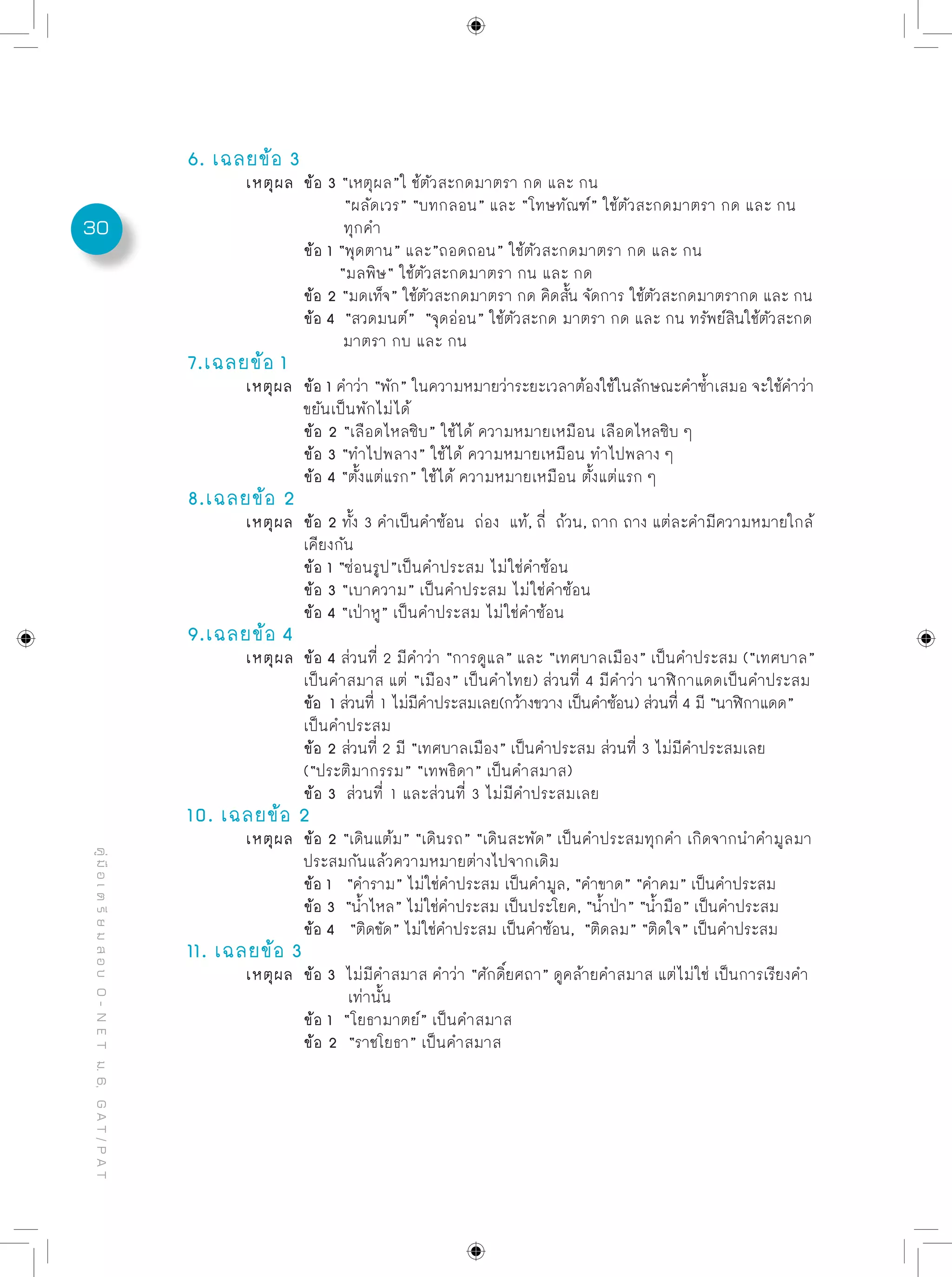 30
คู่มือเตรียมสอบO-NETม.6,GAT/PAT
6. เฉลยข้อ 3
	 เหตุผล	 ข้อ 3 “เหตุผล”ใ ช้ตัวสะกดมาตรา กด และ กน
		 “ผลัดเวร” “บทกลอน” และ “โทษทัณฑ์” ใช้ตัวสะกดมาตรา กด และ กน 	
		 ทุกคำ
		 ข้อ 1 “พุดตาน” และ”ถอดถอน” ใช้ตัวสะกดมาตรา กด และ กน
		 “มลพิษ“ ใช้ตัวสะกดมาตรา กน และ กด	
		 ข้อ 2 “มดเท็จ” ใช้ตัวสะกดมาตรา กด คิดสั้น จัดการ ใช้ตัวสะกดมาตรากด และ กน
		 ข้อ 4 “สวดมนต์” “จุดอ่อน” ใช้ตัวสะกด มาตรา กด และ กน ทรัพย์สินใช้ตัวสะกด
มาตรา กบ และ กน
7.เฉลยข้อ 1
	 เหตุผล	 ข้อ 1 คำว่า “พัก” ในความหมายว่าระยะเวลาต้องใช้ในลักษณะคำซ้ำเสมอ จะใช้คำว่า
		 ขยันเป็นพักไม่ได้	
		 ข้อ 2 “เลือดไหลซิบ” ใช้ได้ ความหมายเหมือน เลือดไหลซิบ ๆ	
		 ข้อ 3 “ทำไปพลาง” ใช้ได้ ความหมายเหมือน ทำไปพลาง ๆ	
		 ข้อ 4 “ตั้งแต่แรก” ใช้ได้ ความหมายเหมือน ตั้งแต่แรก ๆ	
8.เฉลยข้อ 2
	 เหตุผล	 ข้อ 2 ทั้ง 3 คำเป็นคำซ้อน ถ่อง แท้, ถี่ ถ้วน, ถาก ถาง แต่ละคำมีความหมายใกล้
		 เคียงกัน
		 ข้อ 1 “ซ่อนรูป”เป็นคำประสม ไม่ใช่คำซ้อน
		 ข้อ 3 “เบาความ” เป็นคำประสม ไม่ใช่คำซ้อน
		 ข้อ 4 “เป่าหู” เป็นคำประสม ไม่ใช่คำซ้อน
9.เฉลยข้อ 4
	 เหตุผล	 ข้อ 4 ส่วนที่ 2 มีคำว่า “การดูแล” และ “เทศบาลเมือง” เป็นคำประสม (“เทศบาล”
		 เป็นคำสมาส แต่ “เมือง” เป็นคำไทย) ส่วนที่ 4 มีคำว่า นาฬิกาแดดเป็นคำประสม
		 ข้อ 1 ส่วนที่ 1 ไม่มีคำประสมเลย(กว้างขวาง เป็นคำซ้อน) ส่วนที่ 4 มี “นาฬิกาแดด”
		 เป็นคำประสม	
		 ข้อ 2 ส่วนที่ 2 มี “เทศบาลเมือง” เป็นคำประสม ส่วนที่ 3 ไม่มีคำประสมเลย 	
		 (“ประติมากรรม” “เทพธิดา” เป็นคำสมาส)	
		 ข้อ 3 ส่วนที่ 1 และส่วนที่ 3 ไม่มีคำประสมเลย
10. เฉลยข้อ 2	
	 เหตุผล	 ข้อ 2 “เดินแต้ม” “เดินรถ” “เดินสะพัด” เป็นคำประสมทุกคำ เกิดจากนำคำมูลมา
		 ประสมกันแล้วความหมายต่างไปจากเดิม
		 ข้อ 1 “คำราม” ไม่ใช่คำประสม เป็นคำมูล, “คำขาด” “คำคม” เป็นคำประสม
		 ข้อ 3 “น้ำไหล” ไม่ใช่คำประสม เป็นประโยค, “น้ำป่า” “น้ำมือ” เป็นคำประสม	
		 ข้อ 4 “ติดขัด” ไม่ใช่คำประสม เป็นคำซ้อน, “ติดลม” “ติดใจ” เป็นคำประสม
11. เฉลยข้อ 3
	 เหตุผล	 ข้อ 3 ไม่มีคำสมาส คำว่า “ศักดิ์ยศถา” ดูคล้ายคำสมาส แต่ไม่ใช่ เป็นการเรียงคำ
เท่านั้น
		 ข้อ 1 “โยธามาตย์” เป็นคำสมาส	
		 ข้อ 2 “ราชโยธา” เป็นคำสมาส		
 