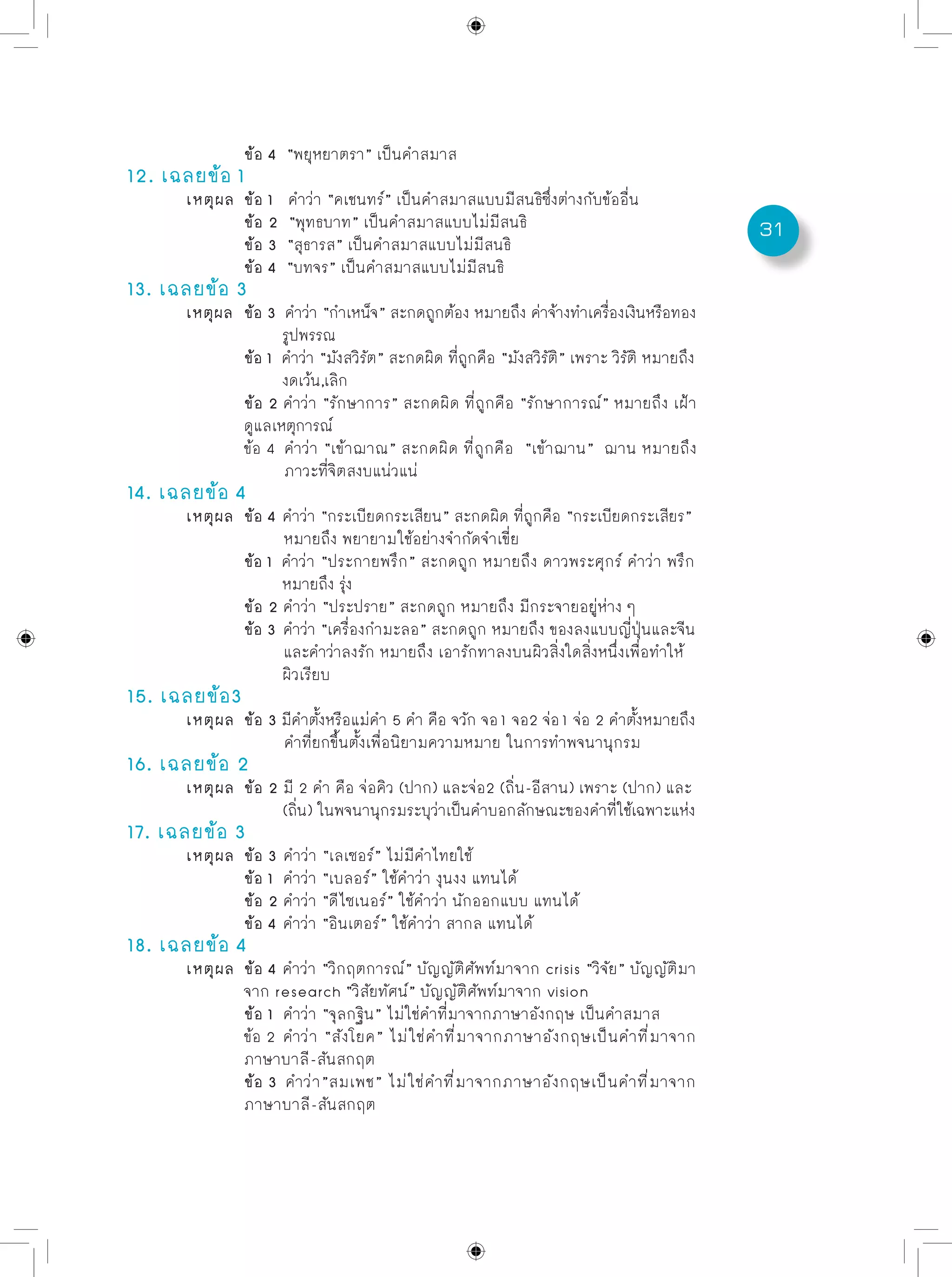 31
		 ข้อ 4 “พยุหยาตรา” เป็นคำสมาส
12. เฉลยข้อ 1
	 เหตุผล	 ข้อ 1 คำว่า “คเชนทร์” เป็นคำสมาสแบบมีสนธิซึ่งต่างกับข้ออื่น	
		 ข้อ 2 “พุทธบาท” เป็นคำสมาสแบบไม่มีสนธิ	
		 ข้อ 3 “สุธารส” เป็นคำสมาสแบบไม่มีสนธิ	
		 ข้อ 4 “บทจร” เป็นคำสมาสแบบไม่มีสนธิ
13. เฉลยข้อ 3
	 เหตุผล	 ข้อ 3 คำว่า “กำเหน็จ” สะกดถูกต้อง หมายถึง ค่าจ้างทำเครื่องเงินหรือทอง
		 รูปพรรณ
		 ข้อ 1 คำว่า “มังสวิรัต” สะกดผิด ที่ถูกคือ “มังสวิรัติ” เพราะ วิรัติ หมายถึง
		 งดเว้น,เลิก
		 ข้อ 2 คำว่า “รักษาการ” สะกดผิด ที่ถูกคือ “รักษาการณ์” หมายถึง เฝ้า
		 ดูแลเหตุการณ์
		 ข้อ 4 คำว่า “เข้าฌาณ” สะกดผิด ที่ถูกคือ “เข้าฌาน” ฌาน หมายถึง
		 ภาวะที่จิตสงบแน่วแน่
14. เฉลยข้อ 4
	 เหตุผล	 ข้อ 4 คำว่า “กระเบียดกระเสียน” สะกดผิด ที่ถูกคือ “กระเบียดกระเสียร”
		 หมายถึง พยายามใช้อย่างจำกัดจำเขี่ย
		 ข้อ 1 คำว่า “ประกายพรึก” สะกดถูก หมายถึง ดาวพระศุกร์ คำว่า พรึก	
	 	 หมายถึง รุ่ง
		 ข้อ 2 คำว่า “ประปราย” สะกดถูก หมายถึง มีกระจายอยู่ห่าง ๆ	
		 ข้อ 3 คำว่า “เครื่องกำมะลอ” สะกดถูก หมายถึง ของลงแบบญี่ปุ่นและจีน
		 และคำว่าลงรัก หมายถึง เอารักทาลงบนผิวสิ่งใดสิ่งหนึ่งเพื่อทำให้
		 ผิวเรียบ
15. เฉลยข้อ3
	 เหตุผล	 ข้อ 3 มีคำตั้งหรือแม่คำ 5 คำ คือ จวัก จอ1 จอ2 จ่อ1 จ่อ 2 คำตั้งหมายถึง
		 คำที่ยกขึ้นตั้งเพื่อนิยามความหมาย ในการทำพจนานุกรม
16. เฉลยข้อ 2
	 เหตุผล	 ข้อ 2 มี 2 คำ คือ จ่อคิว (ปาก) และจ่อ2 (ถิ่น-อีสาน) เพราะ (ปาก) และ 	
		 (ถิ่น) ในพจนานุกรมระบุว่าเป็นคำบอกลักษณะของคำที่ใช้เฉพาะแห่ง
17. เฉลยข้อ 3
	 เหตุผล	 ข้อ 3 คำว่า “เลเซอร์” ไม่มีคำไทยใช้
		 ข้อ 1 คำว่า “เบลอร์” ใช้คำว่า งุนงง แทนได้
		 ข้อ 2 คำว่า “ดีไซเนอร์” ใช้คำว่า นักออกแบบ แทนได้
		 ข้อ 4 คำว่า “อินเตอร์” ใช้คำว่า สากล แทนได้
18. เฉลยข้อ 4
	 เหตุผล	 ข้อ 4 คำว่า “วิกฤตการณ์” บัญญัติศัพท์มาจาก crisis “วิจัย” บัญญัติมา
		 จาก research “วิสัยทัศน์” บัญญัติศัพท์มาจาก vision
		 ข้อ 1 คำว่า “จุลกฐิน” ไม่ใช่คำที่มาจากภาษาอังกฤษ เป็นคำสมาส
		 ข้อ 2 คำว่า “สังโยค” ไม่ใช่คำที่มาจากภาษาอังกฤษเป็นคำที่มาจาก
		 ภาษาบาลี-สันสกฤต	
		 ข้อ 3 คำว่า”สมเพช” ไม่ใช่คำที่มาจากภาษาอังกฤษเป็นคำที่มาจาก
		 ภาษาบาลี-สันสกฤต
 