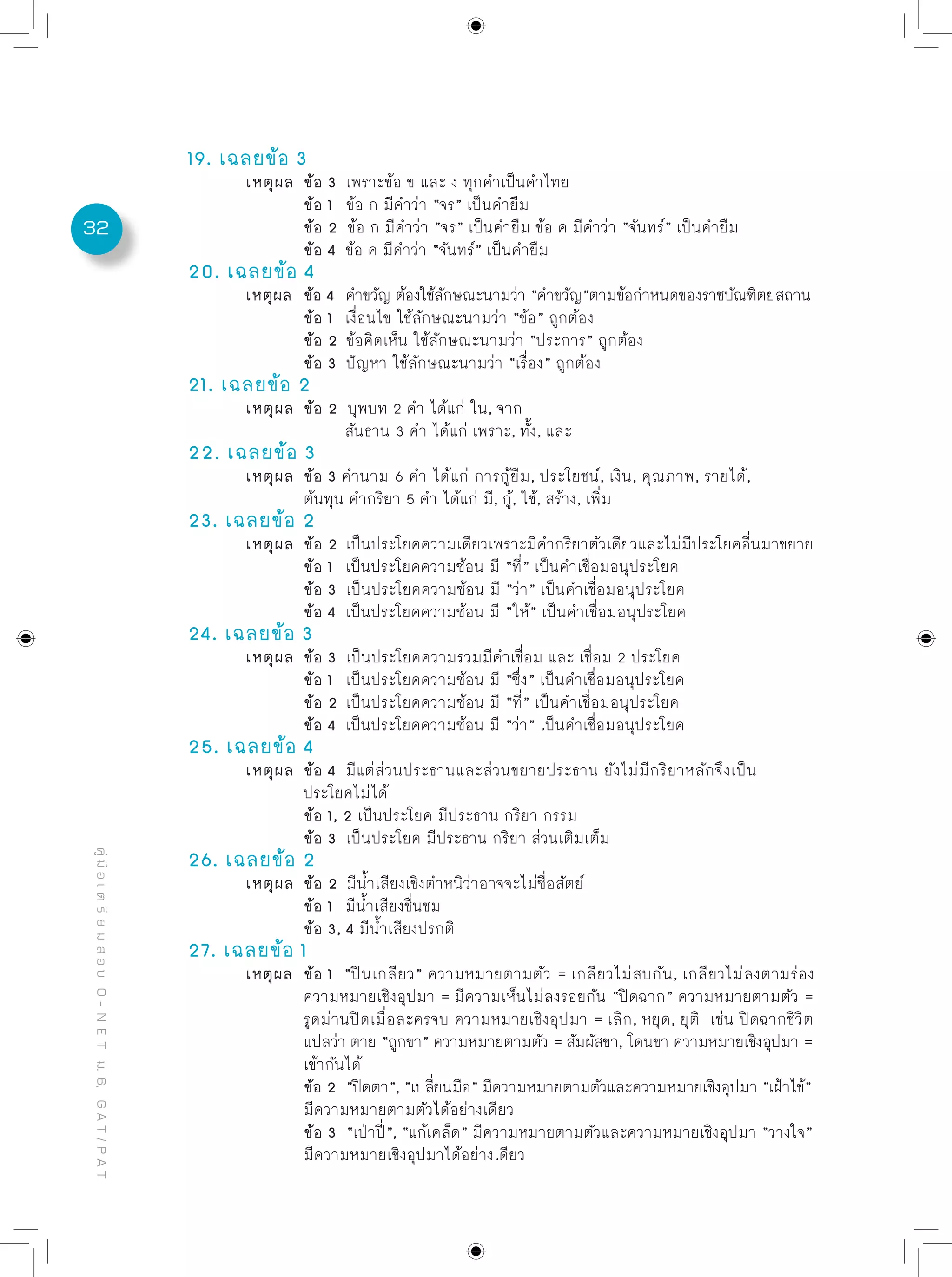 32
คู่มือเตรียมสอบO-NETม.6,GAT/PAT
19. เฉลยข้อ 3
	 เหตุผล	 ข้อ 3 เพราะข้อ ข และ ง ทุกคำเป็นคำไทย
		 ข้อ 1 ข้อ ก มีคำว่า “จร” เป็นคำยืม	
		 ข้อ 2 ข้อ ก มีคำว่า “จร” เป็นคำยืม ข้อ ค มีคำว่า “จันทร์” เป็นคำยืม
		 ข้อ 4 ข้อ ค มีคำว่า “จันทร์” เป็นคำยืม
20. เฉลยข้อ 4
	 เหตุผล	 ข้อ 4 คำขวัญ ต้องใช้ลักษณะนามว่า “คำขวัญ”ตามข้อกำหนดของราชบัณฑิตยสถาน
		 ข้อ 1 เงื่อนไข ใช้ลักษณะนามว่า “ข้อ” ถูกต้อง	
		 ข้อ 2 ข้อคิดเห็น ใช้ลักษณะนามว่า “ประการ” ถูกต้อง	
		 ข้อ 3 ปัญหา ใช้ลักษณะนามว่า “เรื่อง” ถูกต้อง
21. เฉลยข้อ 2
	 เหตุผล	 ข้อ 2 บุพบท 2 คำ ได้แก่ ใน, จาก
		 สันธาน 3 คำ ได้แก่ เพราะ, ทั้ง, และ
22. เฉลยข้อ 3
	 เหตุผล	 ข้อ 3 คำนาม 6 คำ ได้แก่ การกู้ยืม, ประโยชน์, เงิน, คุณภาพ, รายได้,
		 ต้นทุน คำกริยา 5 คำ ได้แก่ มี, กู้, ใช้, สร้าง, เพิ่ม
23. เฉลยข้อ 2
	 เหตุผล	 ข้อ 2 เป็นประโยคความเดียวเพราะมีคำกริยาตัวเดียวและไม่มีประโยคอื่นมาขยาย
		 ข้อ 1 เป็นประโยคความซ้อน มี “ที่” เป็นคำเชื่อมอนุประโยค
		 ข้อ 3 เป็นประโยคความซ้อน มี “ว่า” เป็นคำเชื่อมอนุประโยค
		 ข้อ 4 เป็นประโยคความซ้อน มี “ให้” เป็นคำเชื่อมอนุประโยค
24. เฉลยข้อ 3
	 เหตุผล	 ข้อ 3 เป็นประโยคความรวมมีคำเชื่อม และ เชื่อม 2 ประโยค
		 ข้อ 1 เป็นประโยคความซ้อน มี “ซึ่ง” เป็นคำเชื่อมอนุประโยค
		 ข้อ 2 เป็นประโยคความซ้อน มี “ที่” เป็นคำเชื่อมอนุประโยค
		 ข้อ 4 เป็นประโยคความซ้อน มี “ว่า” เป็นคำเชื่อมอนุประโยค
25. เฉลยข้อ 4
	 เหตุผล	 ข้อ 4 มีแต่ส่วนประธานและส่วนขยายประธาน ยังไม่มีกริยาหลักจึงเป็น
		 ประโยคไม่ได้
		 ข้อ 1, 2 เป็นประโยค มีประธาน กริยา กรรม	
		 ข้อ 3 เป็นประโยค มีประธาน กริยา ส่วนเติมเต็ม
26. เฉลยข้อ 2
	 เหตุผล	 ข้อ 2 มีน้ำเสียงเชิงตำหนิว่าอาจจะไม่ซื่อสัตย์
		 ข้อ 1 มีน้ำเสียงชื่นชม
		 ข้อ 3, 4 มีน้ำเสียงปรกติ
27. เฉลยข้อ 1
	 เหตุผล	 ข้อ 1 “ปีนเกลียว” ความหมายตามตัว = เกลียวไม่สบกัน, เกลียวไม่ลงตามร่อง
		 ความหมายเชิงอุปมา = มีความเห็นไม่ลงรอยกัน “ปิดฉาก” ความหมายตามตัว =	
		 รูดม่านปิดเมื่อละครจบ ความหมายเชิงอุปมา = เลิก, หยุด, ยุติ เช่น ปิดฉากชีวิต
		 แปลว่า ตาย “ถูกขา” ความหมายตามตัว = สัมผัสขา, โดนขา ความหมายเชิงอุปมา =
		 เข้ากันได้	
		 ข้อ 2 “ปิดตา”, “เปลี่ยนมือ” มีความหมายตามตัวและความหมายเชิงอุปมา “เฝ้าไข้”
		 มีความหมายตามตัวได้อย่างเดียว
		 ข้อ 3 “เป่าปี่”, “แก้เคล็ด” มีความหมายตามตัวและความหมายเชิงอุปมา “วางใจ”
		 มีความหมายเชิงอุปมาได้อย่างเดียว
 