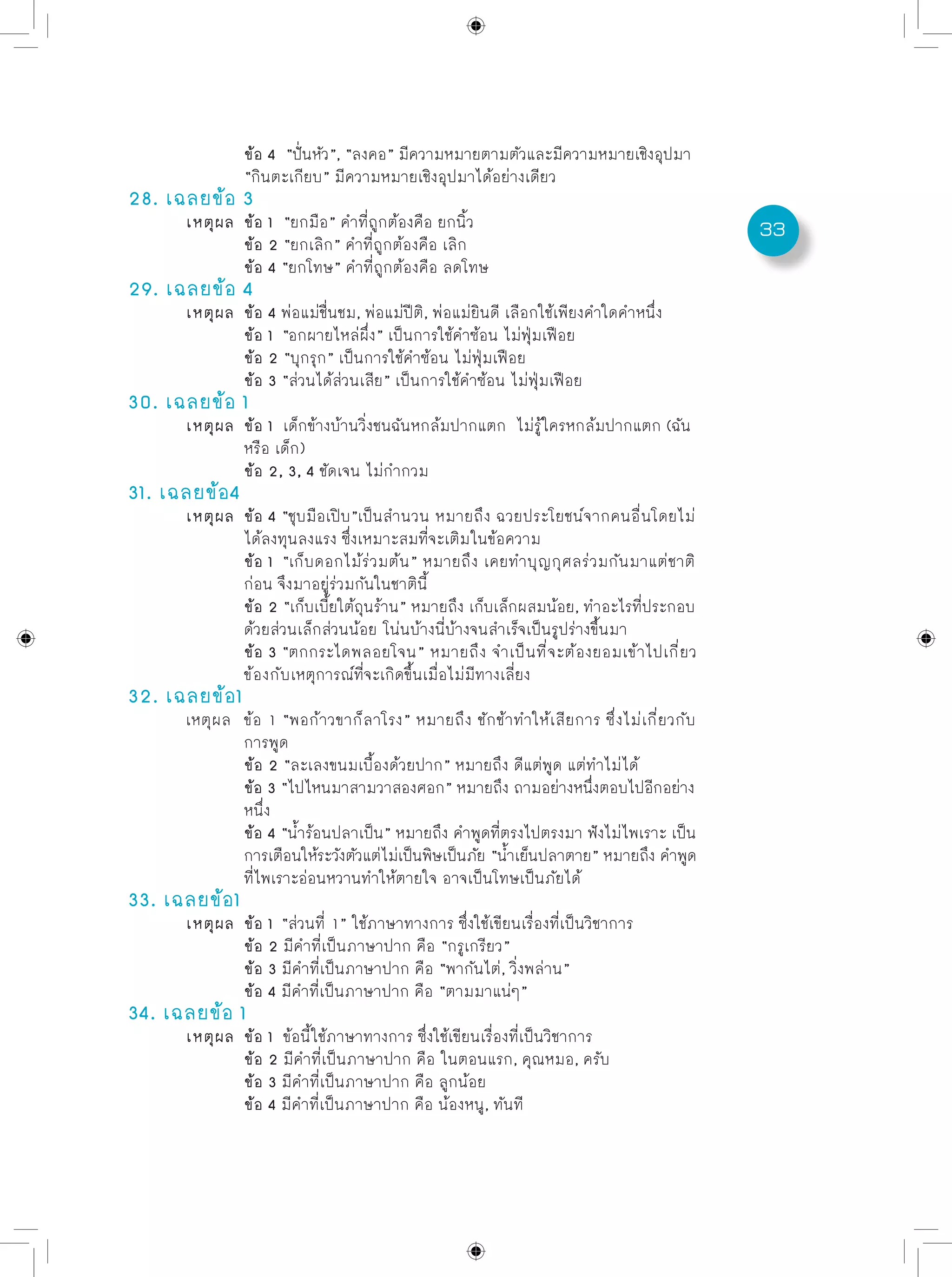 33
		 ข้อ 4 “ปั่นหัว”, “ลงคอ” มีความหมายตามตัวและมีความหมายเชิงอุปมา
		 “กินตะเกียบ” มีความหมายเชิงอุปมาได้อย่างเดียว
28. เฉลยข้อ 3
	 เหตุผล	 ข้อ 1 “ยกมือ” คำที่ถูกต้องคือ ยกนิ้ว	
		 ข้อ 2 “ยกเลิก” คำที่ถูกต้องคือ เลิก
		 ข้อ 4 “ยกโทษ” คำที่ถูกต้องคือ ลดโทษ
29. เฉลยข้อ 4
	 เหตุผล	 ข้อ 4 พ่อแม่ชื่นชม, พ่อแม่ปีติ, พ่อแม่ยินดี เลือกใช้เพียงคำใดคำหนึ่ง
		 ข้อ 1 “อกผายไหล่ผึ่ง” เป็นการใช้คำซ้อน ไม่ฟุ่มเฟือย
		 ข้อ 2 “บุกรุก” เป็นการใช้คำซ้อน ไม่ฟุ่มเฟือย 	
		 ข้อ 3 “ส่วนได้ส่วนเสีย” เป็นการใช้คำซ้อน ไม่ฟุ่มเฟือย
30. เฉลยข้อ 1
	 เหตุผล	 ข้อ 1 เด็กข้างบ้านวิ่งชนฉันหกล้มปากแตก ไม่รู้ใครหกล้มปากแตก (ฉัน 	
		 หรือ เด็ก)
		 ข้อ 2, 3, 4 ชัดเจน ไม่กำกวม
31. เฉลยข้อ4
	 เหตุผล	 ข้อ 4 “ชุบมือเปิบ”เป็นสำนวน หมายถึง ฉวยประโยชน์จากคนอื่นโดยไม่
		 ได้ลงทุนลงแรง ซึ่งเหมาะสมที่จะเติมในข้อความ
		 ข้อ 1 “เก็บดอกไม้ร่วมต้น” หมายถึง เคยทำบุญกุศลร่วมกันมาแต่ชาติ
		 ก่อน จึงมาอยู่ร่วมกันในชาตินี้	
		 ข้อ 2 “เก็บเบี้ยใต้ถุนร้าน” หมายถึง เก็บเล็กผสมน้อย, ทำอะไรที่ประกอบ
		 ด้วยส่วนเล็กส่วนน้อย โน่นบ้างนี่บ้างจนสำเร็จเป็นรูปร่างขึ้นมา	
		 ข้อ 3 “ตกกระไดพลอยโจน” หมายถึง จำเป็นที่จะต้องยอมเข้าไปเกี่ยว
		 ข้องกับเหตุการณ์ที่จะเกิดขึ้นเมื่อไม่มีทางเลี่ยง
32. เฉลยข้อ1
	 เหตุผล	 ข้อ 1 “พอก้าวขาก็ลาโรง” หมายถึง ชักช้าทำให้เสียการ ซึ่งไม่เกี่ยวกับ
		 การพูด
		 ข้อ 2 “ละเลงขนมเบื้องด้วยปาก” หมายถึง ดีแต่พูด แต่ทำไม่ได้	
		 ข้อ 3 “ไปไหนมาสามวาสองศอก” หมายถึง ถามอย่างหนึ่งตอบไปอีกอย่าง
		 หนึ่ง
		 ข้อ 4 “น้ำร้อนปลาเป็น” หมายถึง คำพูดที่ตรงไปตรงมา ฟังไม่ไพเราะ เป็น
		 การเตือนให้ระวังตัวแต่ไม่เป็นพิษเป็นภัย “น้ำเย็นปลาตาย” หมายถึง คำพูด
		 ที่ไพเราะอ่อนหวานทำให้ตายใจ อาจเป็นโทษเป็นภัยได้
33. เฉลยข้อ1
	 เหตุผล	 ข้อ 1 “ส่วนที่ 1” ใช้ภาษาทางการ ซึ่งใช้เขียนเรื่องที่เป็นวิชาการ	
		 ข้อ 2 มีคำที่เป็นภาษาปาก คือ “กรูเกรียว”	
		 ข้อ 3 มีคำที่เป็นภาษาปาก คือ “พากันไต่, วิ่งพล่าน”	
		 ข้อ 4 มีคำที่เป็นภาษาปาก คือ “ตามมาแน่ๆ”	
34. เฉลยข้อ 1
	 เหตุผล	 ข้อ 1 ข้อนี้ใช้ภาษาทางการ ซึ่งใช้เขียนเรื่องที่เป็นวิชาการ	
		 ข้อ 2 มีคำที่เป็นภาษาปาก คือ ในตอนแรก, คุณหมอ, ครับ	
		 ข้อ 3 มีคำที่เป็นภาษาปาก คือ ลูกน้อย	
		 ข้อ 4 มีคำที่เป็นภาษาปาก คือ น้องหนู, ทันที
 