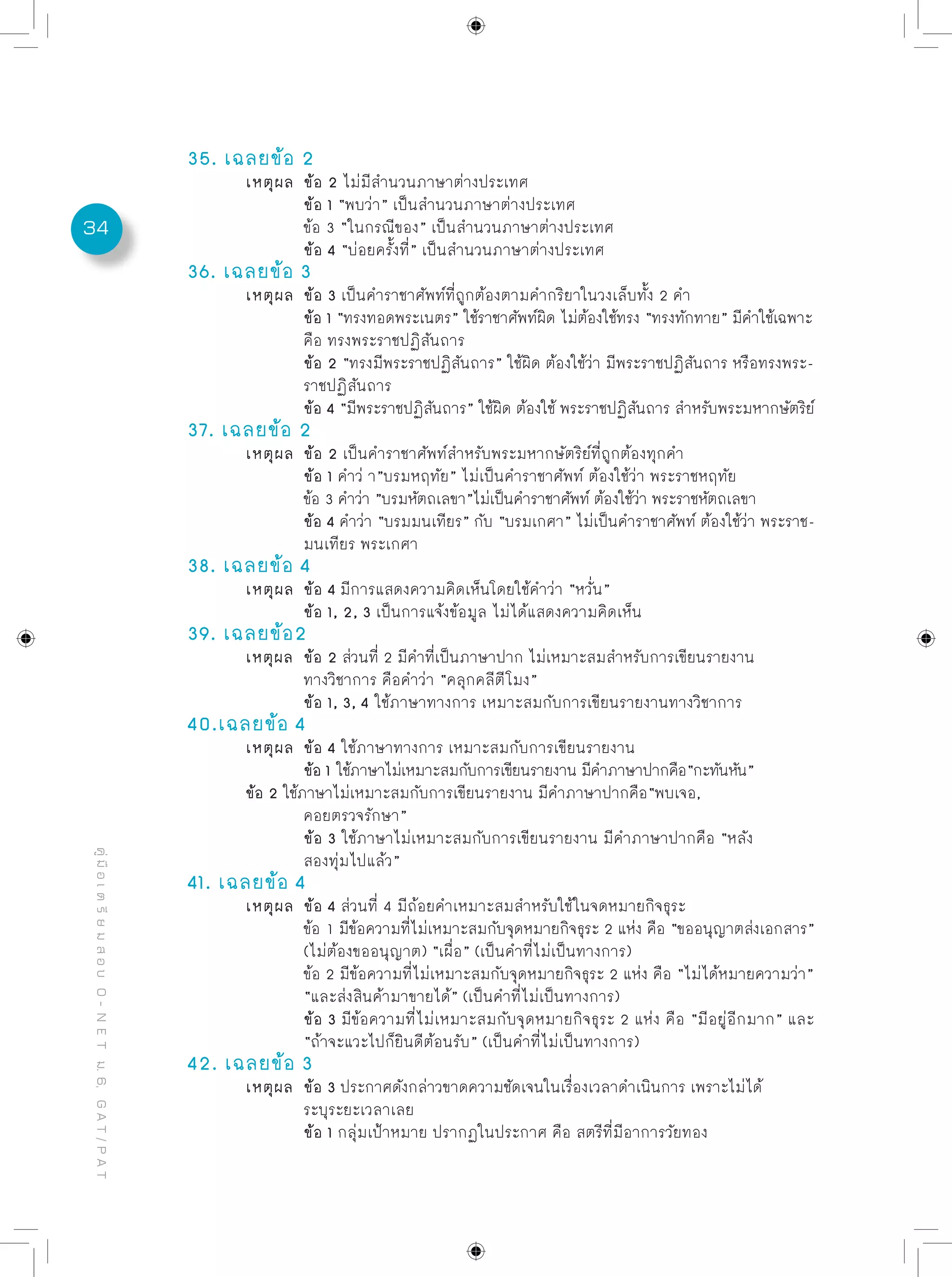 34
คู่มือเตรียมสอบO-NETม.6,GAT/PAT
35. เฉลยข้อ 2
	 เหตุผล	 ข้อ 2 ไม่มีสำนวนภาษาต่างประเทศ
		 ข้อ 1 “พบว่า” เป็นสำนวนภาษาต่างประเทศ
		 ข้อ 3 “ในกรณีของ” เป็นสำนวนภาษาต่างประเทศ
		 ข้อ 4 “บ่อยครั้งที่” เป็นสำนวนภาษาต่างประเทศ
36. เฉลยข้อ 3
	 เหตุผล	 ข้อ 3 เป็นคำราชาศัพท์ที่ถูกต้องตามคำกริยาในวงเล็บทั้ง 2 คำ
		 ข้อ 1 “ทรงทอดพระเนตร” ใช้ราชาศัพท์ผิด ไม่ต้องใช้ทรง “ทรงทักทาย” มีคำใช้เฉพาะ
		 คือ ทรงพระราชปฏิสันถาร
		 ข้อ 2 “ทรงมีพระราชปฏิสันถาร” ใช้ผิด ต้องใช้ว่า มีพระราชปฏิสันถาร หรือทรงพระ-
		 ราชปฏิสันถาร
		 ข้อ 4 “มีพระราชปฏิสันถาร” ใช้ผิด ต้องใช้ พระราชปฏิสันถาร สำหรับพระมหากษัตริย์
37. เฉลยข้อ 2
	 เหตุผล	 ข้้อ 2 เป็นคำราชาศัพท์สำหรับพระมหากษัตริย์ที่ถูกต้องทุกคำ
		 ข้อ 1 คำว่ า”บรมหฤทัย” ไม่เป็นคำราชาศัพท์ ต้องใช้ว่า พระราชหฤทัย
		 ข้อ 3 คำว่า ”บรมหัตถเลขา”ไม่เป็นคำราชาศัพท์ ต้องใช้ว่า พระราชหัตถเลขา
		 ข้อ 4 คำว่า “บรมมนเทียร” กับ “บรมเกศา” ไม่เป็นคำราชาศัพท์ ต้องใช้ว่า พระราช-
		 มนเทียร พระเกศา
38. เฉลยข้อ 4
	 เหตุผล	 ข้อ 4 มีการแสดงความคิดเห็นโดยใช้คำว่า “หวั่น”
		 ข้อ 1, 2, 3 เป็นการแจ้งข้อมูล ไม่ได้แสดงความคิดเห็น	
39. เฉลยข้อ2
	 เหตุผล	 ข้อ 2 ส่วนที่ 2 มีคำที่เป็นภาษาปาก ไม่เหมาะสมสำหรับการเขียนรายงาน
		 ทางวิชาการ คือคำว่า “คลุกคลีตีโมง”
		 ข้อ 1, 3, 4 ใช้ภาษาทางการ เหมาะสมกับการเขียนรายงานทางวิชาการ
40.เฉลยข้อ 4
	 เหตุผล	 ข้อ 4 ใช้ภาษาทางการ เหมาะสมกับการเขียนรายงาน	
		 ข้อ 1 ใช้ภาษาไม่เหมาะสมกับการเขียนรายงาน มีคำภาษาปากคือ“กะทันหัน”		
	 ข้อ 2 ใช้ภาษาไม่เหมาะสมกับการเขียนรายงาน มีคำภาษาปากคือ“พบเจอ,
		 คอยตรวจรักษา”
		 ข้อ 3 ใช้ภาษาไม่เหมาะสมกับการเขียนรายงาน มีคำภาษาปากคือ “หลัง
		 สองทุ่มไปแล้ว”
41. เฉลยข้อ 4
	 เหตุผล	 ข้อ 4 ส่วนที่ 4 มีถ้อยคำเหมาะสมสำหรับใช้ในจดหมายกิจธุระ
		 ข้อ 1 มีข้อความที่ไม่เหมาะสมกับจุดหมายกิจธุระ 2 แห่ง คือ “ขออนุญาตส่งเอกสาร”
		 (ไม่ต้องขออนุญาต) “เผื่อ” (เป็นคำที่ไม่เป็นทางการ)
		 ข้อ 2 มีข้อความที่ไม่เหมาะสมกับจุดหมายกิจธุระ 2 แห่ง คือ “ไม่ได้หมายความว่า”
		 “และส่งสินค้ามาขายได้” (เป็นคำที่ไม่เป็นทางการ)	
		 ข้อ 3 มีข้อความที่ไม่เหมาะสมกับจุดหมายกิจธุระ 2 แห่ง คือ “มีอยู่อีกมาก” และ
		 “ถ้าจะแวะไปก็ยินดีต้อนรับ” (เป็นคำที่ไม่เป็นทางการ)
42. เฉลยข้อ 3
	 เหตุผล	 ข้อ 3 ประกาศดังกล่าวขาดความชัดเจนในเรื่องเวลาดำเนินการ เพราะไม่ได้
		 ระบุระยะเวลาเลย
		 ข้อ 1 กลุ่มเป้าหมาย ปรากฏในประกาศ คือ สตรีที่มีอาการวัยทอง	
 
