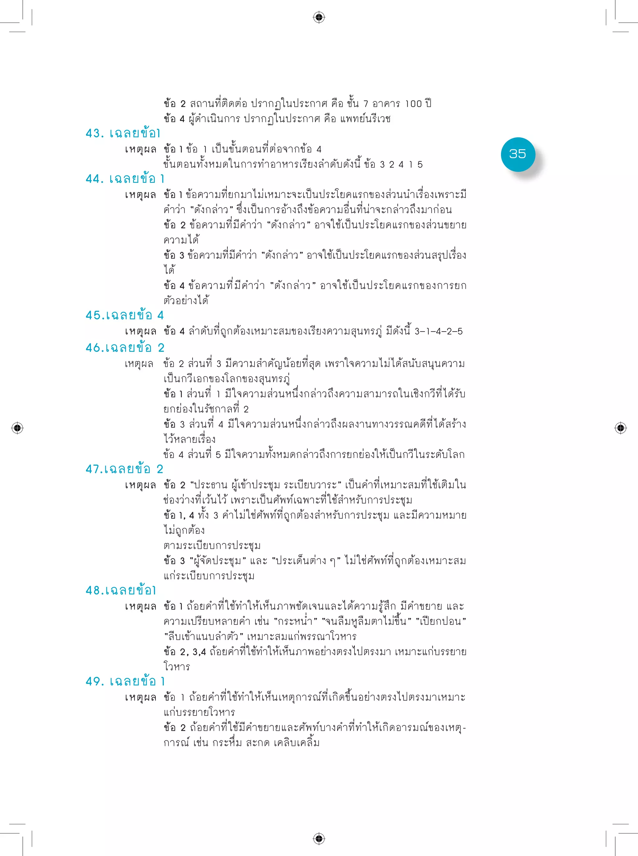 35
		 ข้อ 2 สถานที่ติดต่อ ปรากฏในประกาศ คือ ชั้น 7 อาคาร 100 ปี	
		 ข้อ 4 ผู้ดำเนินการ ปรากฏในประกาศ คือ แพทย์นรีเวช
43. เฉลยข้อ1
	 เหตุผล	 ข้อ 1 ข้อ 1 เป็นขั้นตอนที่ต่อจากข้อ 4
		 ขั้นตอนทั้งหมดในการทำอาหารเรียงลำดับดังนี้ ข้อ 3 2 4 1 5
44. เฉลยข้อ 1
	 เหตุผล	 ข้อ 1 ข้อความที่ยกมาไม่เหมาะจะเป็นประโยคแรกของส่วนนำเรื่องเพราะมี
		 คำว่า “ดังกล่าว” ซึ่งเป็นการอ้างถึงข้อความอื่นที่น่าจะกล่าวถึงมาก่อน
		 ข้อ 2 ข้อความที่มีคำว่า “ดังกล่าว” อาจใช้เป็นประโยคแรกของส่วนขยาย
		 ความได้	
		 ข้อ 3 ข้อความที่มีคำว่า “ดังกล่าว” อาจใช้เป็นประโยคแรกของส่วนสรุปเรื่อง
		 ได้
		 ข้อ 4 ข้อความที่มีคำว่า “ดังกล่าว” อาจใช้เป็นประโยคแรกของการยก
		 ตัวอย่างได้
45.เฉลยข้อ 4
	 เหตุผล	 ข้อ 4 ลำดับที่ถูกต้องเหมาะสมของเรียงความสุนทรภู่ มีดังนี้ 3–1–4–2–5
46.เฉลยข้อ 2
	 เหตุผล	 ข้อ 2 ส่วนที่ 3 มีความสำคัญน้อยที่สุด เพราใจความไม่ได้สนับสนุนความ
		 เป็นกวีเอกของโลกของสุนทรภู่
		 ข้อ 1 ส่วนที่ 1 มีใจความส่วนหนึ่งกล่าวถึงความสามารถในเชิงกวีที่ได้รับ
		 ยกย่องในรัชกาลที่ 2
		 ข้อ 3 ส่วนที่ 4 มีใจความส่วนหนึ่งกล่าวถึงผลงานทางวรรณคดีที่ได้สร้าง
		 ไว้หลายเรื่อง
		 ข้อ 4 ส่วนที่ 5 มีใจความทั้งหมดกล่าวถึงการยกย่องให้เป็นกวีในระดับโลก
47.เฉลยข้อ 2
	 เหตุผล	 ข้อ 2 “ประธาน ผู้เข้าประชุม ระเบียบวาระ” เป็นคำที่เหมาะสมที่ใช้เติมใน	
		 ช่องว่างที่เว้นไว้ เพราะเป็นศัพท์เฉพาะที่ใช้สำหรับการประชุม
		 ข้อ 1, 4 ทั้ง 3 คำไม่ใช่ศัพท์ที่ถูกต้องสำหรับการประชุม และมีความหมาย
		 ไม่ถูกต้อง
		 ตามระเบียบการประชุม	
		 ข้อ 3 “ผู้จัดประชุม” และ “ประเด็นต่าง ๆ” ไม่ใช่ศัพท์ที่ถูกต้องเหมาะสม	
		 แก่ระเบียบการประชุม
48.เฉลยข้อ1
	 เหตุผล	 ข้อ 1 ถ้อยคำที่ใช้ทำให้เห็นภาพชัดเจนและได้ความรู้สึก มีคำขยาย และ
		 ความเปรียบหลายคำ เช่น “กระหน่ำ” “จนลืมหูลืมตาไม่ขึ้น” “เปียกปอน”
		 “ลีบเข้าแนบลำตัว” เหมาะสมแก่พรรณาโวหาร	
		 ข้อ 2, 3,4 ถ้อยคำที่ใช้ทำให้เห็นภาพอย่างตรงไปตรงมา เหมาะแก่บรรยาย
		 โวหาร
49. เฉลยข้อ 1
	 เหตุผล	 ข้อ 1 ถ้อยคำที่ใช้ทำให้เห็นเหตุการณ์ที่เกิดขึ้นอย่างตรงไปตรงมาเหมาะ	
		 แก่บรรยายโวหาร	
		 ข้อ 2 ถ้อยคำที่ใช้มีคำขยายและศัพท์บางคำที่ทำให้เกิดอารมณ์ของเหตุ-	
		 การณ์ เช่น กระหึ่ม สะกด เคลิบเคลิ้ม
 