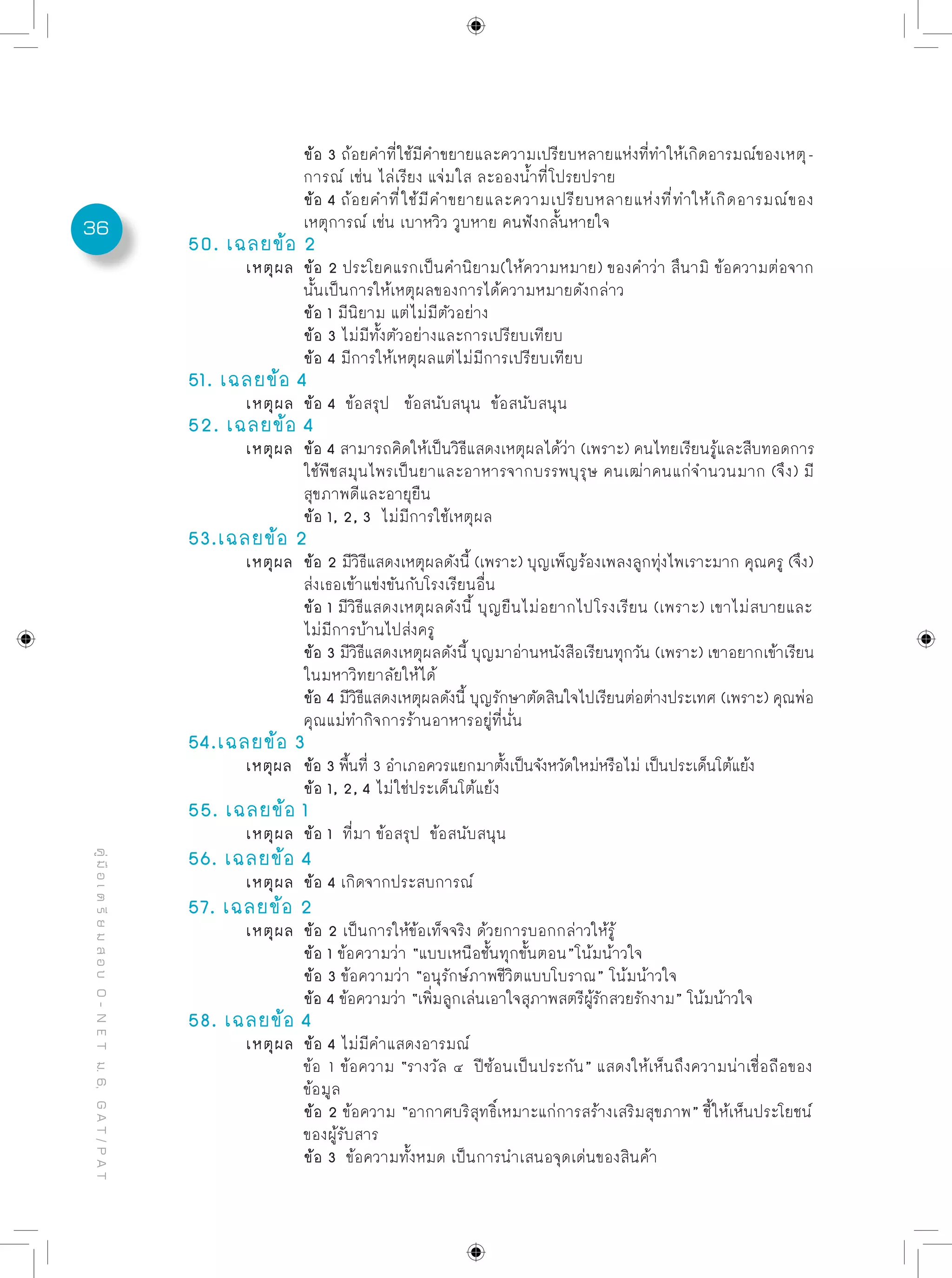 36
คู่มือเตรียมสอบO-NETม.6,GAT/PAT
		 ข้อ 3 ถ้อยคำที่ใช้มีคำขยายและความเปรียบหลายแห่งที่ทำให้เกิดอารมณ์ของเหตุ-
		 การณ์ เช่น ไล่เรียง แจ่มใส ละอองน้ำที่โปรยปราย
		 ข้อ 4 ถ้อยคำที่ใช้มีคำขยายและความเปรียบหลายแห่งที่ทำให้เกิดอารมณ์ของ
		 เหตุการณ์ เช่น เบาหวิว วูบหาย คนฟังกลั้นหายใจ
50. เฉลยข้อ 2
	 เหตุผล	 ข้อ 2 ประโยคแรกเป็นคำนิยาม(ให้ความหมาย) ของคำว่า สึนามิ ข้อความต่อจาก
		 นั้นเป็นการให้เหตุผลของการได้ความหมายดังกล่าว
		 ข้อ 1 มีนิยาม แต่ไม่มีตัวอย่าง
		 ข้อ 3 ไม่มีทั้งตัวอย่างและการเปรียบเทียบ
		 ข้อ 4 มีการให้เหตุผลแต่ไม่มีการเปรียบเทียบ
51. เฉลยข้อ 4
	 เหตุผล	 ข้อ 4 ข้อสรุป ข้อสนับสนุน ข้อสนับสนุน
52. เฉลยข้อ 4
	 เหตุผล	 ข้อ 4 สามารถคิดให้เป็นวิธีแสดงเหตุผลได้ว่า (เพราะ) คนไทยเรียนรู้และสืบทอดการ
		 ใช้พืชสมุนไพรเป็นยาและอาหารจากบรรพบุรุษ คนเฒ่าคนแก่จำนวนมาก (จึง) มี
		 สุขภาพดีและอายุยืน
		 ข้อ 1, 2, 3 ไม่มีการใช้เหตุผล
53.เฉลยข้อ 2
	 เหตุผล	 ข้อ 2 มีวิธีแสดงเหตุผลดังนี้ (เพราะ) บุญเพ็ญร้องเพลงลูกทุ่งไพเราะมาก คุณครู (จึง)
		 ส่งเธอเข้าแข่งขันกับโรงเรียนอื่น
		 ข้อ 1 มีวิธีแสดงเหตุผลดังนี้ บุญยืนไม่อยากไปโรงเรียน (เพราะ) เขาไม่สบายและ
		 ไม่มีการบ้านไปส่งครู
		 ข้อ 3 มีวิธีแสดงเหตุผลดังนี้ บุญมาอ่านหนังสือเรียนทุกวัน (เพราะ) เขาอยากเข้าเรียน
		 ในมหาวิทยาลัยให้ได้
		 ข้อ 4 มีวิธีแสดงเหตุผลดังนี้ บุญรักษาตัดสินใจไปเรียนต่อต่างประเทศ (เพราะ) คุณพ่อ
		 คุณแม่ทำกิจการร้านอาหารอยู่ที่นั่น
54.เฉลยข้อ 3
	 เหตุผล	 ข้อ 3 พื้นที่ 3 อำเภอควรแยกมาตั้งเป็นจังหวัดใหม่หรือไม่ เป็นประเด็นโต้แย้ง
		 ข้อ 1, 2, 4 ไม่ใช่ประเด็นโต้แย้ง
55. เฉลยข้อ 1
	 เหตุผล	 ข้อ 1 ที่มา ข้อสรุป ข้อสนับสนุน
56. เฉลยข้อ 4
	 เหตุผล	 ข้อ 4 เกิดจากประสบการณ์
57. เฉลยข้อ 2
	 เหตุผล	 ข้อ 2 เป็นการให้ข้อเท็จจริง ด้วยการบอกกล่าวให้รู้
		 ข้อ 1 ข้อความว่า “แบบเหนือชั้นทุกขั้นตอน”โน้มน้าวใจ
		 ข้อ 3 ข้อความว่า “อนุรักษ์ภาพชีวิตแบบโบราณ” โน้มน้าวใจ
		 ข้อ 4 ข้อความว่า “เพิ่มลูกเล่นเอาใจสุภาพสตรีผู้รักสวยรักงาม” โน้มน้าวใจ
58. เฉลยข้อ 4
	 เหตุผล	 ข้อ 4 ไม่มีคำแสดงอารมณ์
		 ข้อ 1 ข้อความ “รางวัล ๔ ปีซ้อนเป็นประกัน” แสดงให้เห็นถึงความน่าเชื่อถือของ	
		 ข้อมูล
		 ข้อ 2 ข้อความ “อากาศบริสุทธิ์เหมาะแก่การสร้างเสริมสุขภาพ” ชี้ให้เห็นประโยชน์
		 ของผู้รับสาร
		 ข้อ 3 ข้อความทั้งหมด เป็นการนำเสนอจุดเด่นของสินค้า
 