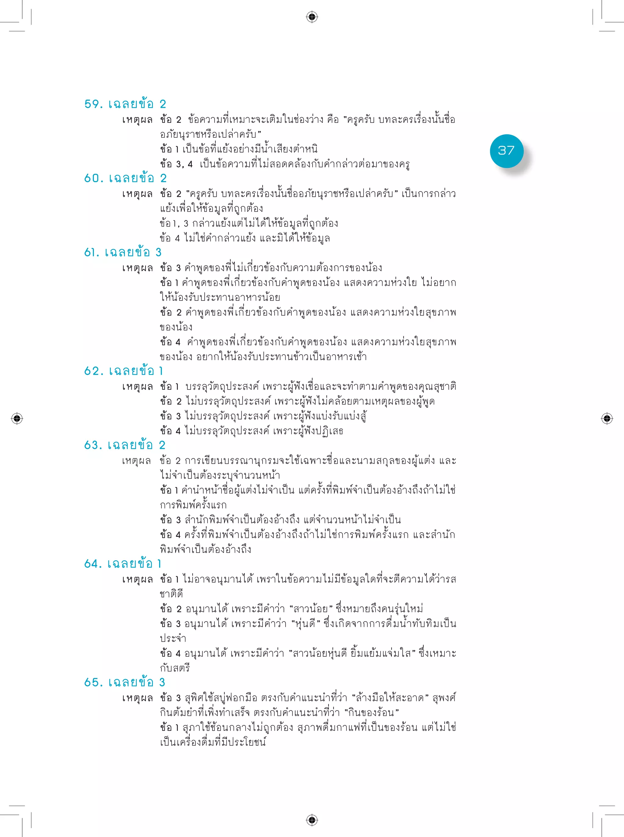 37
59. เฉลยข้อ 2
	 เหตุผล	 ข้อ 2 ข้อความที่เหมาะจะเติมในช่องว่าง คือ “ครูครับ บทละครเรื่องนั้นชื่อ
		 อภัยนุราชหรือเปล่าครับ”
		 ข้อ 1 เป็นข้อที่แย้งอย่างมีน้ำเสียงตำหนิ
		 ข้อ 3, 4 เป็นข้อความที่ไม่สอดคล้องกับคำกล่าวต่อมาของครู
60. เฉลยข้อ 2
	 เหตุผล	 ข้อ 2 “ครูครับ บทละครเรื่องนั้นชื่ออภัยนุราชหรือเปล่าครับ” เป็นการกล่าว
		 แย้งเพื่อให้ข้อมูลที่ถูกต้อง
		 ข้อ1, 3 กล่าวแย้งแต่ไม่ได้ให้ข้อมูลที่ถูกต้อง
		 ข้อ 4 ไม่ใช่คำกล่าวแย้ง และมิได้ให้ข้อมูล
61. เฉลยข้อ 3
	 เหตุผล	 ข้อ 3 คำพูดของพี่ไม่เกี่ยวข้องกับความต้องการของน้อง
		 ข้อ 1 คำพูดของพี่เกี่ยวข้องกับคำพูดของน้อง แสดงความห่วงใย ไม่อยาก
		 ให้น้องรับประทานอาหารน้อย
		 ข้อ 2 คำพูดของพี่เกี่ยวข้องกับคำพูดของน้อง แสดงความห่วงใยสุขภาพ
		 ของน้อง
		 ข้อ 4 คำพูดของพี่เกี่ยวข้องกับคำพูดของน้อง แสดงความห่วงใยสุขภาพ
		 ของน้อง อยากให้น้องรับประทานข้าวเป็นอาหารเช้า
62. เฉลยข้อ 1
	 เหตุผล	 ข้อ 1 บรรลุวัตถุประสงค์ เพราะผู้ฟังเชื่อและจะทำตามคำพูดของคุณสุชาติ
		 ข้อ 2 ไม่บรรลุวัตถุประสงค์ เพราะผู้ฟังไม่คล้อยตามเหตุผลของผู้พูด
		 ข้อ 3 ไม่บรรลุวัตถุประสงค์ เพราะผู้ฟังแบ่งรับแบ่งสู้
		 ข้อ 4 ไม่บรรลุวัตถุประสงค์ เพราะผู้ฟังปฏิเสธ
63. เฉลยข้อ 2
	 เหตุผล	 ข้อ 2 การเขียนบรรณานุกรมจะใช้เฉพาะชื่อและนามสกุลของผู้แต่ง และ
		 ไม่จำเป็นต้องระบุจำนวนหน้า
		 ข้อ 1 คำนำหน้าชื่อผู้แต่งไม่จำเป็น แต่ครั้งที่พิมพ์จำเป็นต้องอ้างถึงถ้าไม่ใช่
		 การพิมพ์ครั้งแรก
		 ข้อ 3 สำนักพิมพ์จำเป็นต้องอ้างถึง แต่จำนวนหน้าไม่จำเป็น
		 ข้อ 4 ครั้งที่พิมพ์จำเป็นต้องอ้างถึงถ้าไม่ใช่การพิมพ์ครั้งแรก และสำนัก
		 พิมพ์จำเป็นต้องอ้างถึง
64. เฉลยข้อ 1
	 เหตุผล	 ข้อ 1 ไม่อาจอนุมานได้ เพราในข้อความไม่มีข้อมูลใดที่จะตีความได้ว่ารส
		 ชาติดี
		 ข้อ 2 อนุมานได้ เพราะมีคำว่า “สาวน้อย” ซึ่งหมายถึงคนรุ่นใหม่	
		 ข้อ 3 อนุมานได้ เพราะมีคำว่า “หุ่นดี” ซึ่งเกิดจากการดื่มน้ำทับทิมเป็น
		 ประจำ
		 ข้อ 4 อนุมานได้ เพราะมีคำว่า “สาวน้อยหุ่นดี ยิ้มแย้มแจ่มใส” ซึ่งเหมาะ
		 กับสตรี
65. เฉลยข้อ 3
	 เหตุผล	 ข้อ 3 สุพิศใช้สบู่ฟอกมือ ตรงกับคำแนะนำที่ว่า “ล้างมือให้สะอาด” สุพงศ์
		 กินต้มยำที่เพิ่งทำเสร็จ ตรงกับคำแนะนำที่ว่า “กินของร้อน”
		 ข้อ 1 สุภาใช้ช้อนกลางไม่ถูกต้อง สุภาพดื่มกาแฟที่เป็นของร้อน แต่ไม่ใช่
		 เป็นเครื่องดื่มที่มีประโยชน์
 