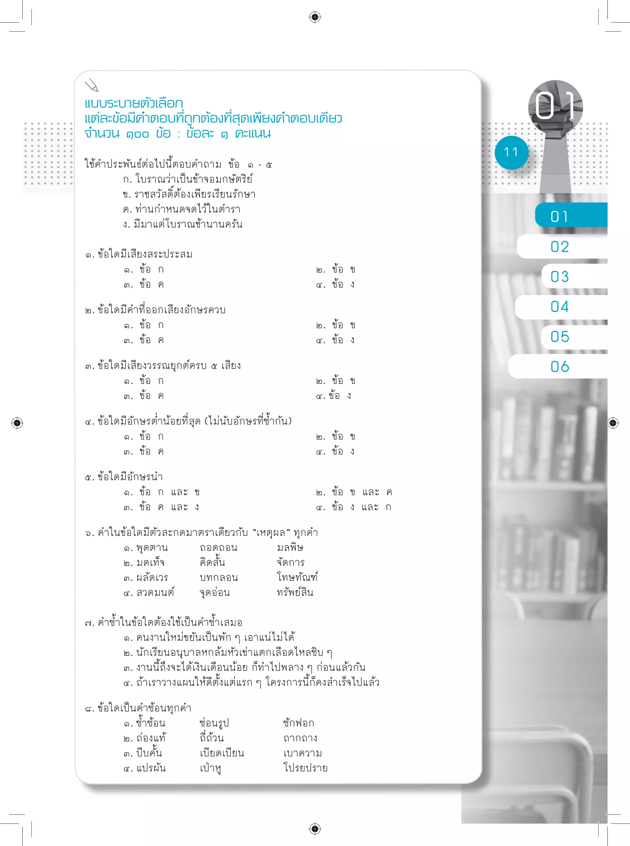 01
02
03
04
05
06
11
แบบระบายตัวเลือก
แต่ละข้อมีคำตอบที่ถูกต้องที่สุดเพียงคำตอบเดียว
จำนวน ๑๐๐ ข้อ : ข้อละ ๑ คะแนน
ใช้คำประพันธ์ต่อไปนี้ตอบคำถาม ข้อ ๑ - ๕
	 ก. โบราณว่าเป็นข้าจอมกษัตริย์
	 ข. ราชสวัสดิ์ต้องเพียรเรียนรักษา
	 ค. ท่านกำหนดจดไว้ในตำรา
	 ง. มีมาแต่โบราณช้านานครัน
๑. ข้อใดมีเสียงสระประสม
	 ๑. ข้อ ก				 ๒. ข้อ ข
	 ๓. ข้อ ค				 ๔. ข้อ ง
๒. ข้อใดมีคำที่ออกเสียงอักษรควบ
	 ๑. ข้อ ก				 ๒. ข้อ ข
	 ๓. ข้อ ค				 ๔. ข้อ ง
๓. ข้อใดมีเสียงวรรณยุกต์ครบ ๕ เสียง
	 ๑. ข้อ ก				 ๒. ข้อ ข
	 ๓. ข้อ ค				 ๔. ข้อ ง
๔. ข้อใดมีอักษรต่ำน้อยที่สุด (ไม่นับอักษรที่ซ้ำกัน)
	 ๑. ข้อ ก				 ๒. ข้อ ข
	 ๓. ข้อ ค				 ๔. ข้อ ง
๕. ข้อใดมีอักษรนำ
	 ๑. ข้อ ก และ ข			 ๒. ข้อ ข และ ค
	 ๓. ข้อ ค และ ง				 ๔. ข้อ ง และ ก
๖. คำในข้อใดมีตัวสะกดมาตราเดียวกับ “เหตุผล” ทุกคำ
	 ๑. พุดตาน	 ถอดถอน		 มลพิษ
	 ๒. มดเท็จ	 คิดสั้น		 จัดการ
	 ๓. ผลัดเวร	 บทกลอน	 โทษทัณฑ์
	 ๔. สวดมนต์	 จุดอ่อน		 ทรัพย์สิน
๗. คำซ้ำในข้อใดต้องใช้เป็นคำซ้ำเสมอ
	 ๑. คนงานใหม่ขยันเป็นพัก ๆ เอาแน่ไม่ได้
	 ๒. นักเรียนอนุบาลหกล้มหัวเข่าแตกเลือดไหลซิบ ๆ
	 ๓. งานนี้ถึงจะได้เงินเดือนน้อย ก็ทำไปพลาง ๆ ก่อนแล้วกัน
	 ๔. ถ้าเราวางแผนให้ดีตั้งแต่แรก ๆ โครงการนี้ก็คงสำเร็จไปแล้ว
๘. ข้อใดเป็นคำซ้อนทุกคำ
	 ๑. ซ้ำซ้อน	 ซ่อนรูป		 ซักฟอก
	 ๒. ถ่องแท้	 ถี่ถ้วน		 ถากถาง
	 ๓. บีบคั้น	 เบียดเบียน	 เบาความ
	 ๔. แปรผัน	 เป่าหู		 โปรยปราย
 