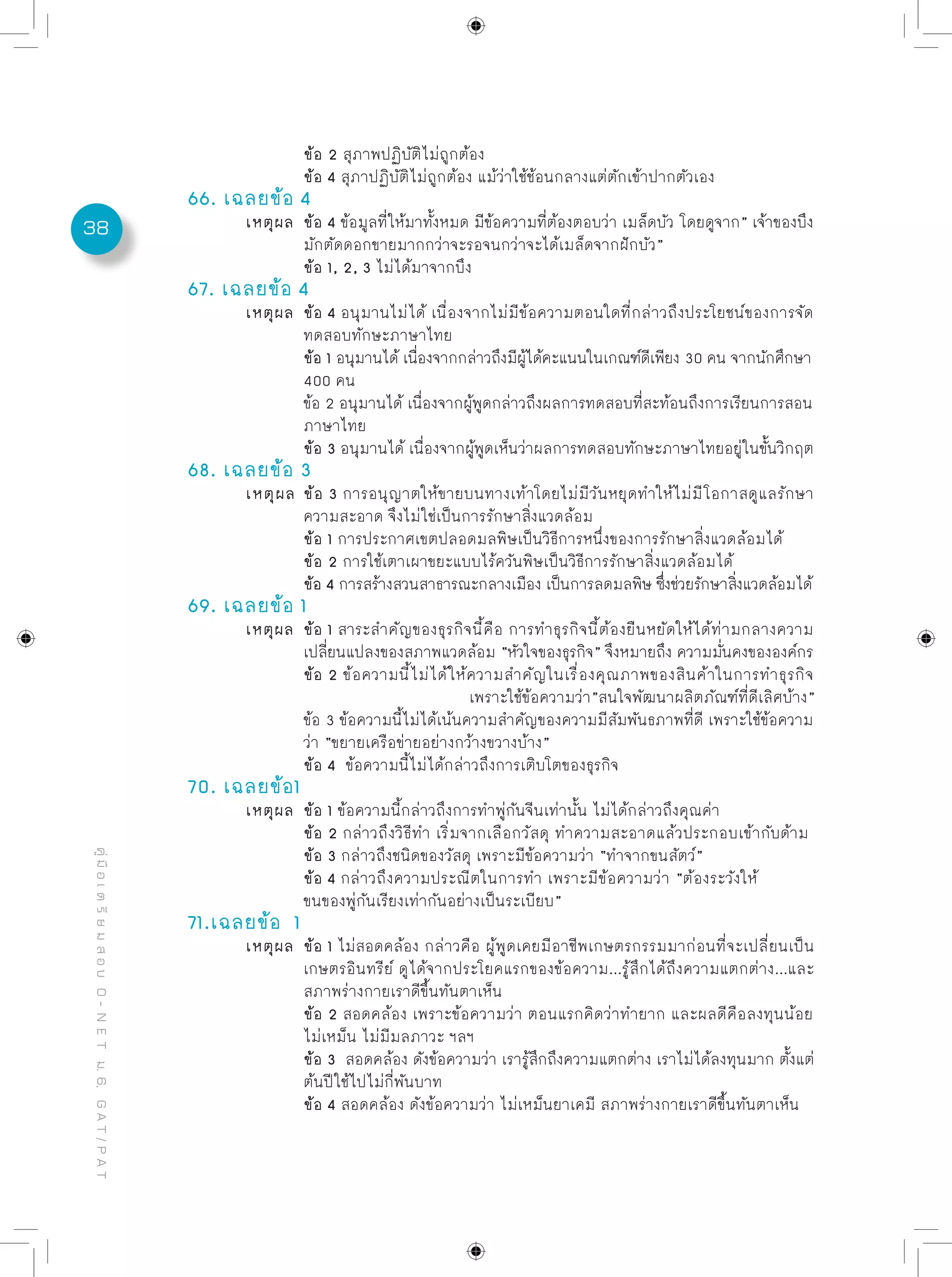 38
คู่มือเตรียมสอบO-NETม.6,GAT/PAT
		 ข้อ 2 สุภาพปฏิบัติไม่ถูกต้อง
		 ข้อ 4 สุภาปฏิบัติไม่ถูกต้อง แม้ว่าใช้ช้อนกลางแต่ตักเข้าปากตัวเอง
66. เฉลยข้อ 4
	 เหตุผล	 ข้อ 4 ข้อมูลที่ให้มาทั้งหมด มีข้อความที่ต้องตอบว่า เมล็ดบัว โดยดูจาก” เจ้าของบึง
		 มักตัดดอกขายมากกว่าจะรอจนกว่าจะได้เมล็ดจากฝักบัว”
		 ข้อ 1, 2, 3 ไม่ได้มาจากบึง
67. เฉลยข้อ 4
	 เหตุผล	 ข้อ 4 อนุมานไม่ได้ เนื่องจากไม่มีข้อความตอนใดที่กล่าวถึงประโยชน์ของการจัด
		 ทดสอบทักษะภาษาไทย
		 ข้อ 1 อนุมานได้ เนื่องจากกล่าวถึงมีผู้ได้คะแนนในเกณฑ์ดีเพียง 30 คน จากนักศึกษา
		 400 คน
		 ข้อ 2 อนุมานได้ เนื่องจากผู้พูดกล่าวถึงผลการทดสอบที่สะท้อนถึงการเรียนการสอน
		 ภาษาไทย
		 ข้อ 3 อนุมานได้ เนื่องจากผู้พูดเห็นว่าผลการทดสอบทักษะภาษาไทยอยู่ในขั้นวิกฤต
68. เฉลยข้อ 3
	 เหตุผล	ข้อ 3 การอนุญาตให้ขายบนทางเท้าโดยไม่มีวันหยุดทำให้ไม่มีโอกาสดูแลรักษา
		 ความสะอาด จึงไม่ใช่เป็นการรักษาสิ่งแวดล้อม
		 ข้อ 1 การประกาศเขตปลอดมลพิษเป็นวิธีการหนึ่งของการรักษาสิ่งแวดล้อมได้
		 ข้อ 2 การใช้เตาเผาขยะแบบไร้ควันพิษเป็นวิธีการรักษาสิ่งแวดล้อมได้
		 ข้อ 4 การสร้างสวนสาธารณะกลางเมือง เป็นการลดมลพิษ ซึ่งช่วยรักษาสิ่งแวดล้อมได้
69. เฉลยข้อ 1
	 เหตุผล	 ข้อ 1 สาระสำคัญของธุรกิจนี้คือ การทำธุรกิจนี้ต้องยืนหยัดให้ได้ท่ามกลางความ
		 เปลี่ยนแปลงของสภาพแวดล้อม “หัวใจของธุรกิจ” จึงหมายถึง ความมั่นคงขององค์กร
		 ข้อ 2 ข้อความนี้ไม่ได้ให้ความสำคัญในเรื่องคุณภาพของสินค้าในการทำธุรกิจ	
		 เพราะใช้ข้อความว่า”สนใจพัฒนาผลิตภัณฑ์ที่ดีเลิศบ้าง”
		 ข้อ 3 ข้อความนี้ไม่ได้เน้นความสำคัญของความมีสัมพันธภาพที่ดี เพราะใช้ข้อความ
		 ว่า “ขยายเครือข่ายอย่างกว้างขวางบ้าง”
		 ข้อ 4 ข้อความนี้ไม่ได้กล่าวถึงการเติบโตของธุรกิจ
70. เฉลยข้อ1
	 เหตุผล	 ข้อ 1 ข้อความนี้กล่าวถึงการทำพู่กันจีนเท่านั้น ไม่ได้กล่าวถึงคุณค่า
		 ข้อ 2 กล่าวถึงวิธีทำ เริ่มจากเลือกวัสดุ ทำความสะอาดแล้วประกอบเข้ากับด้าม
		 ข้อ 3 กล่าวถึงชนิดของวัสดุ เพราะมีข้อความว่า “ทำจากขนสัตว์”
		 ข้อ 4 กล่าวถึงความประณีตในการทำ เพราะมีข้อความว่า “ต้องระวังให้
		 ขนของพู่กันเรียงเท่ากันอย่างเป็นระเบียบ”
71.เฉลยข้อ 1
	 เหตุผล	 ข้อ 1 ไม่สอดคล้อง กล่าวคือ ผู้พูดเคยมีอาชีพเกษตรกรรมมาก่อนที่จะเปลี่ยนเป็น
		 เกษตรอินทรีย์ ดูได้จากประโยคแรกของข้อความ...รู้สึกได้ถึงความแตกต่าง...และ
		 สภาพร่างกายเราดีขึ้นทันตาเห็น
		 ข้อ 2 สอดคล้อง เพราะข้อความว่า ตอนแรกคิดว่าทำยาก และผลดีคือลงทุนน้อย
		 ไม่เหม็น ไม่มีมลภาวะ ฯลฯ
		 ข้อ 3 สอดคล้อง ดังข้อความว่า เรารู้สึกถึงความแตกต่าง เราไม่ได้ลงทุนมาก ตั้งแต่
		 ต้นปีใช้ไปไม่กี่พันบาท
		 ข้อ 4 สอดคล้อง ดังข้อความว่า ไม่เหม็นยาเคมี สภาพร่างกายเราดีขึ้นทันตาเห็น
 