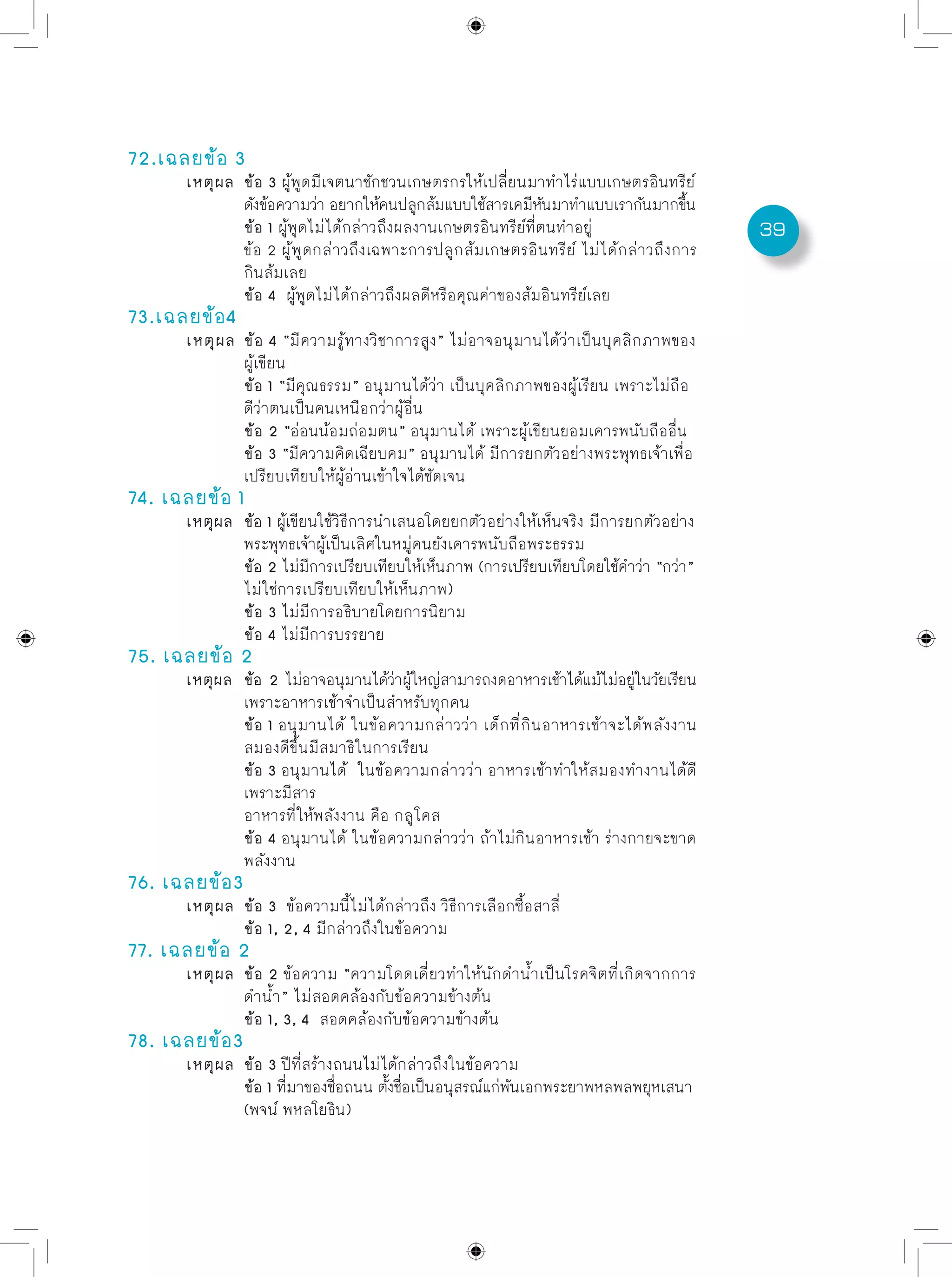 39
72.เฉลยข้อ 3
	 เหตุผล	 ข้อ 3 ผู้พูดมีเจตนาชักชวนเกษตรกรให้เปลี่ยนมาทำไร่แบบเกษตรอินทรีย์
		 ดังข้อความว่า อยากให้คนปลูกส้มแบบใช้สารเคมีหันมาทำแบบเรากันมากขึ้น
		 ข้อ 1 ผู้พูดไม่ได้กล่าวถึงผลงานเกษตรอินทรีย์ที่ตนทำอยู่
		 ข้อ 2 ผู้พูดกล่าวถึงเฉพาะการปลูกส้มเกษตรอินทรีย์ ไม่ได้กล่าวถึงการ
		 กินส้มเลย
		 ข้อ 4 ผู้พูดไม่ได้กล่าวถึงผลดีหรือคุณค่าของส้มอินทรีย์เลย
73.เฉลยข้อ4
	 เหตุผล	 ข้อ 4 “มีความรู้ทางวิชาการสูง” ไม่อาจอนุมานได้ว่าเป็นบุคลิกภาพของ
		 ผู้เขียน
		 ข้อ 1 “มีคุณธรรม” อนุมานได้ว่า เป็นบุคลิกภาพของผู้เรียน เพราะไม่ถือ
		 ดีว่าตนเป็นคนเหนือกว่าผู้อื่น
		 ข้อ 2 “อ่อนน้อมถ่อมตน” อนุมานได้ เพราะผู้เขียนยอมเคารพนับถืออื่น	
		 ข้อ 3 “มีความคิดเฉียบคม” อนุมานได้ มีการยกตัวอย่างพระพุทธเจ้าเพื่อ
		 เปรียบเทียบให้ผู้อ่านเข้าใจได้ชัดเจน	
74. เฉลยข้อ 1
	 เหตุผล	 ข้อ 1 ผู้เขียนใช้วิธีการนำเสนอโดยยกตัวอย่างให้เห็นจริง มีการยกตัวอย่าง
		 พระพุทธเจ้าผู้เป็นเลิศในหมู่คนยังเคารพนับถือพระธรรม
		 ข้อ 2 ไม่มีการเปรียบเทียบให้เห็นภาพ (การเปรียบเทียบโดยใช้คำว่า “กว่า”
		 ไม่ใช่การเปรียบเทียบให้เห็นภาพ)	
		 ข้อ 3 ไม่มีการอธิบายโดยการนิยาม	
		 ข้อ 4 ไม่มีการบรรยาย
75. เฉลยข้อ 2
	 เหตุผล	 ข้อ 2 ไม่อาจอนุมานได้ว่าผู้ใหญ่สามารถงดอาหารเช้าได้แม้ไม่อยู่ในวัยเรียน
		 เพราะอาหารเช้าจำเป็นสำหรับทุกคน
		 ข้อ 1 อนุมานได้ ในข้อความกล่าวว่า เด็กที่กินอาหารเช้าจะได้พลังงาน
		 สมองดีขึ้นมีสมาธิในการเรียน
		 ข้อ 3 อนุมานได้ ในข้อความกล่าวว่า อาหารเช้าทำให้สมองทำงานได้ดี
		 เพราะมีสาร
		 อาหารที่ให้พลังงาน คือ กลูโคส
		 ข้อ 4 อนุมานได้ ในข้อความกล่าวว่า ถ้าไม่กินอาหารเช้า ร่างกายจะขาด
		 พลังงาน	
76. เฉลยข้อ3
	 เหตุผล	 ข้อ 3 ข้อความนี้ไม่ได้กล่าวถึง วิธีการเลือกซื้อสาลี่
		 ข้อ 1, 2, 4 มีกล่าวถึงในข้อความ
77. เฉลยข้อ 2
	 เหตุผล	 ข้อ 2 ข้อความ “ความโดดเดี่ยวทำให้นักดำน้ำเป็นโรคจิตที่เกิดจากการ	
		 ดำน้ำ” ไม่สอดคล้องกับข้อความข้างต้น
		 ข้อ 1, 3, 4 สอดคล้องกับข้อความข้างต้น
78. เฉลยข้อ3
	 เหตุผล	 ข้อ 3 ปีที่สร้างถนนไม่ได้กล่าวถึงในข้อความ
		 ข้อ 1 ที่มาของชื่อถนน ตั้งชื่อเป็นอนุสรณ์แก่พันเอกพระยาพหลพลพยุหเสนา
		 (พจน์ พหลโยธิน)
 