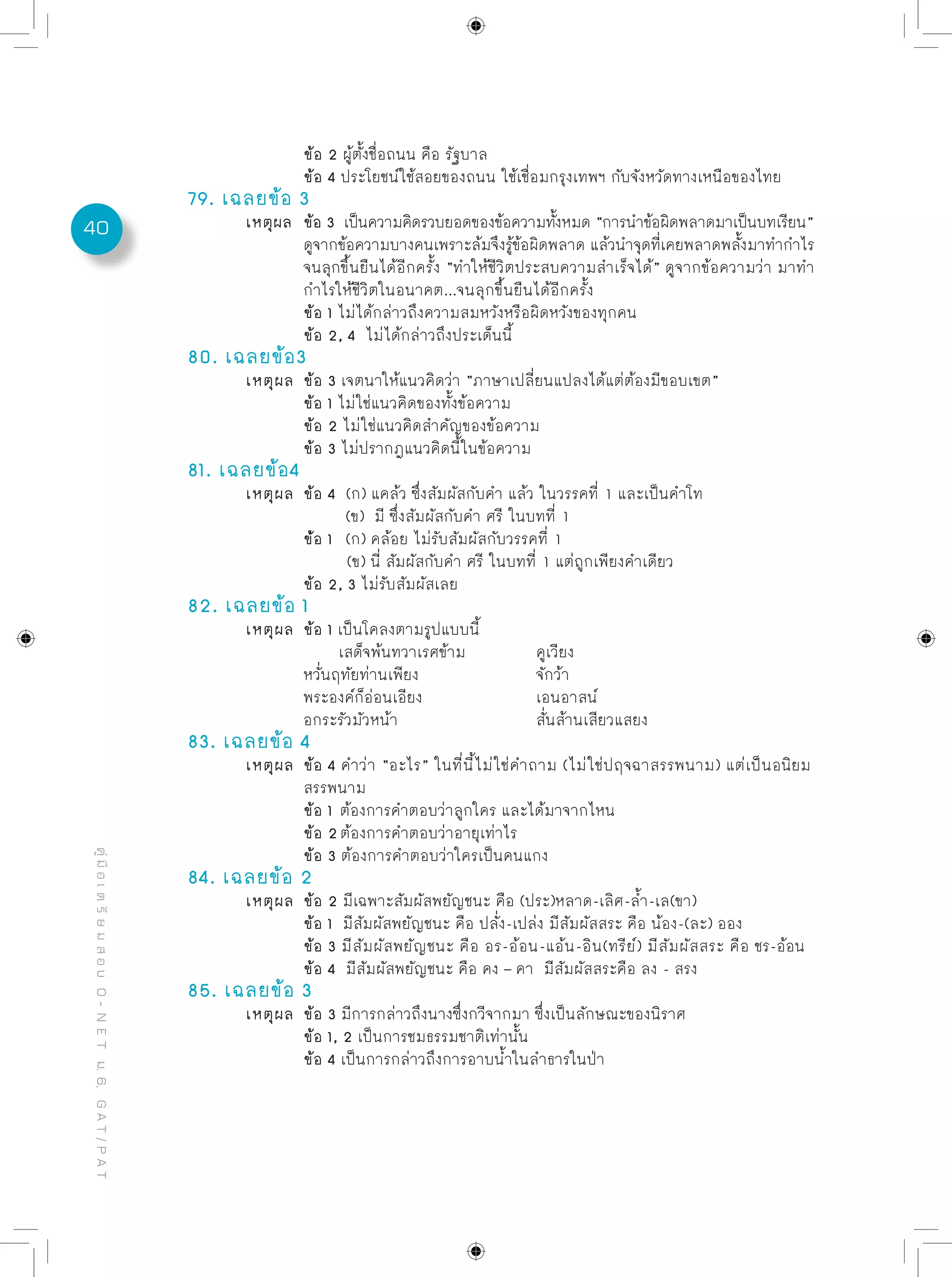 40
คู่มือเตรียมสอบO-NETม.6,GAT/PAT
		 ข้อ 2 ผู้ตั้งชื่อถนน คือ รัฐบาล
		 ข้อ 4 ประโยชน์ใช้สอยของถนน ใช้เชื่อมกรุงเทพฯ กับจังหวัดทางเหนือของไทย
79. เฉลยข้อ 3
	 เหตุผล	 ข้อ 3 เป็นความคิดรวบยอดของข้อความทั้งหมด “การนำข้อผิดพลาดมาเป็นบทเรียน”	
		 ดูจากข้อความบางคนเพราะล้มจึงรู้ข้อผิดพลาด แล้วนำจุดที่เคยพลาดพลั้งมาทำกำไร
		 จนลุกขึ้นยืนได้อีกครั้ง “ทำให้ชีวิตประสบความสำเร็จได้” ดูจากข้อความว่า มาทำ
		 กำไรให้ชีวิตในอนาคต...จนลุกขึ้นยืนได้อีกครั้ง
		 ข้อ 1 ไม่ได้กล่าวถึงความสมหวังหรือผิดหวังของทุกคน
		 ข้อ 2, 4 ไม่ได้กล่าวถึงประเด็นนี้
80. เฉลยข้อ3
	 เหตุผล	 ข้อ 3 เจตนาให้แนวคิดว่า “ภาษาเปลี่ยนแปลงได้แต่ต้องมีขอบเขต”
		 ข้อ 1 ไม่ใช่แนวคิดของทั้งข้อความ
		 ข้อ 2 ไม่ใช่แนวคิดสำคัญของข้อความ
		 ข้อ 3 ไม่ปรากฎแนวคิดนี้ในข้อความ
81. เฉลยข้อ4
	 เหตุผล	 ข้อ 4 (ก) แคล้ว ซึ่งสัมผัสกับคำ แล้ว ในวรรคที่ 1 และเป็นคำโท
	 	 (ข) มี ซึ่งสัมผัสกับคำ ศรี ในบทที่ 1
		 ข่้อ 1 (ก) คล้อย ไม่รับสัมผัสกับวรรคที่ 1
	 	 (ข) นี่ สัมผัสกับคำ ศรี ในบทที่ 1 แต่ถูกเพียงคำเดียว	
		 ข้อ 2, 3 ไม่รับสัมผัสเลย
82. เฉลยข้อ 1
	 เหตุผล	 ข้อ 1 เป็นโคลงตามรูปแบบนี้
	 	 เสด็จพ้นทวาเรศข้าม		 คูเวียง
	 	 หวั่นฤทัยท่านเพียง			 จักว้า
	 	 พระองค์ก็อ่อนเอียง		 เอนอาสน์
	 	 อกระรัวมัวหน้า			 สั่นส้านเสียวแสยง
83. เฉลยข้อ 4
	 เหตุผล	 ข้อ 4 คำว่า “อะไร” ในที่นี้ไม่ใช่คำถาม (ไม่ใช่ปฤจฉาสรรพนาม) แต่เป็นอนิยม
		 สรรพนาม
		 ข้อ 1 ต้องการคำตอบว่าลูกใคร และได้มาจากไหน
		 ข้อ 2ต้องการคำตอบว่าอายุเท่าไร
		 ข้อ 3 ต้องการคำตอบว่าใครเป็นคนแกง
84. เฉลยข้อ 2
	 เหตุผล	 ข้อ 2 มีเฉพาะสัมผัสพยัญชนะ คือ (ประ)หลาด-เลิศ-ล้ำ-เล(ขา)
		 ข้อ 1 มีสัมผัสพยัญชนะ คือ ปลั่ง-เปล่ง มีสัมผัสสระ คือ น้อง-(ละ) ออง
		 ข้อ 3 มีสัมผัสพยัญชนะ คือ อร-อ้อน-แอ้น-อิน(ทรีย์) มีสัมผัสสระ คือ ชร-อ้อน
		 ข้อ 4 มีสัมผัสพยัญชนะ คือ คง – คา มีสัมผัสสระคือ ลง - สรง	
85. เฉลยข้อ 3
	 เหตุผล	 ข้อ 3 มีการกล่าวถึงนางซึ่งกวีจากมา ซึ่งเป็นลักษณะของนิราศ
		 ข้อ 1, 2 เป็นการชมธรรมชาติเท่านั้น
		 ข้อ 4 เป็นการกล่าวถึงการอาบน้ำในลำธารในป่า
 