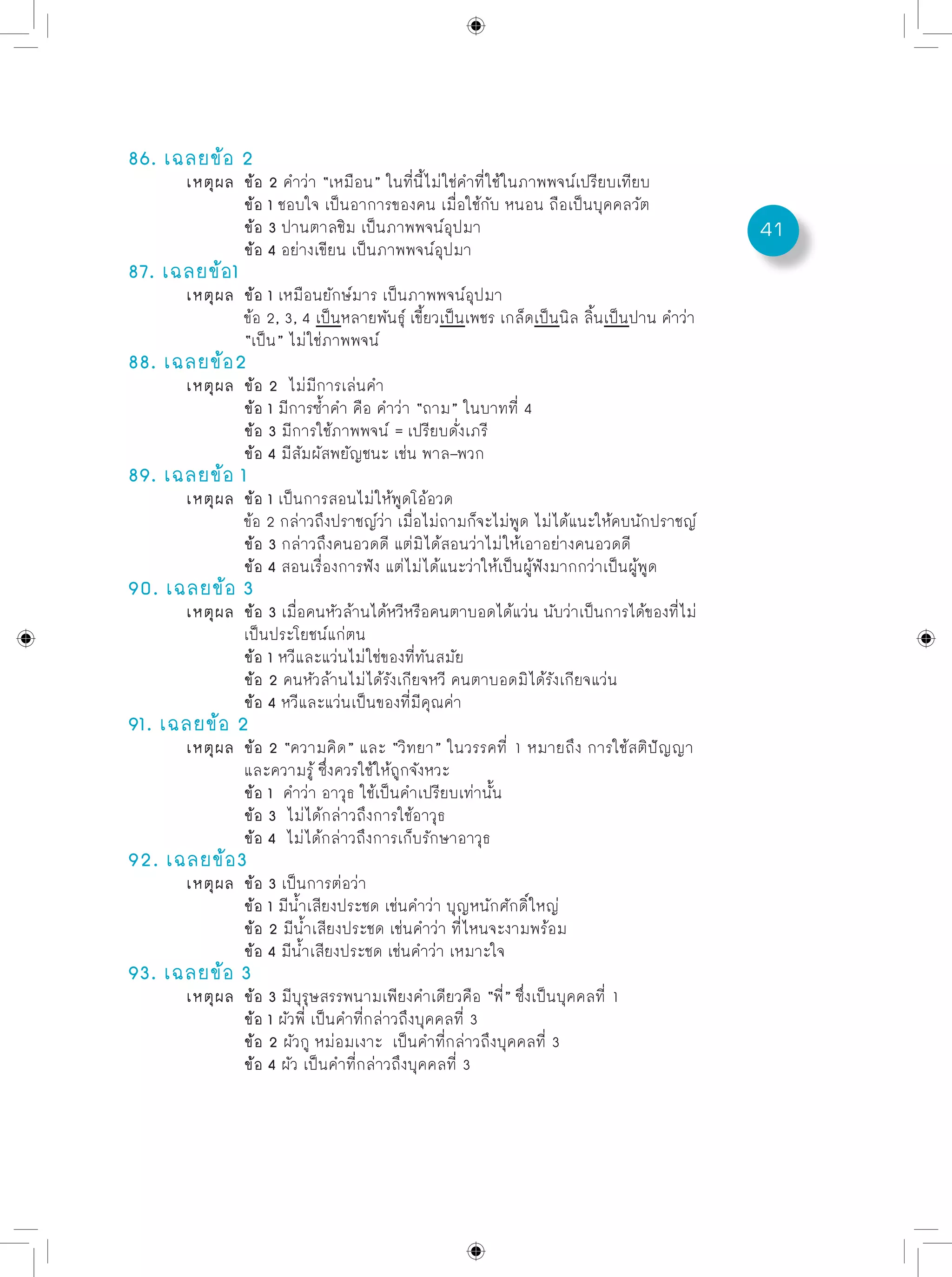41
86. เฉลยข้อ 2
	 เหตุผล	 ข้อ 2 คำว่า “เหมือน” ในที่นี้ไม่ใช่คำที่ใช้ในภาพพจน์เปรียบเทียบ
		 ข้อ 1 ชอบใจ เป็นอาการของคน เมื่อใช้กับ หนอน ถือเป็นบุคคลวัต
		 ข้อ 3 ปานตาลชิม เป็นภาพพจน์อุปมา
		 ข้อ 4 อย่างเขียน เป็นภาพพจน์อุปมา
87. เฉลยข้อ1
	 เหตุผล	 ข้อ 1 เหมือนยักษ์มาร เป็นภาพพจน์อุปมา
		 ข้อ 2, 3, 4 เป็นหลายพันธุ์ เขี้ยวเป็นเพชร เกล็ดเป็นนิล ลิ้นเป็นปาน คำว่า
		 “เป็น” ไม่ใช่ภาพพจน์
88. เฉลยข้อ2
	 เหตุผล	 ข้อ 2 ไม่มีการเล่นคำ
		 ข้อ 1 มีการซ้ำคำ คือ คำว่า “ถาม” ในบาทที่ 4
		 ข้อ 3 มีการใช้ภาพพจน์ = เปรียบดั่งเภรี
		 ข้อ 4 มีสัมผัสพยัญชนะ เช่น พาล–พวก
89. เฉลยข้อ 1
	 เหตุผล	 ข้อ 1 เป็นการสอนไม่ให้พูดโอ้อวด	
		 ข้อ 2 กล่าวถึงปราชญ์ว่า เมื่อไม่ถามก็จะไม่พูด ไม่ได้แนะให้คบนักปราชญ์
		 ข้อ 3 กล่าวถึงคนอวดดี แต่มิได้สอนว่าไม่ให้เอาอย่างคนอวดดี
		 ข้อ 4 สอนเรื่องการฟัง แต่ไม่ได้แนะว่าให้เป็นผู้ฟังมากกว่าเป็นผู้พูด
90. เฉลยข้อ 3
	 เหตุผล	 ข้อ 3 เมื่อคนหัวล้านได้หวีหรือคนตาบอดได้แว่น นับว่าเป็นการได้ของที่ไม่
		 เป็นประโยชน์แก่ตน
		 ข้อ 1 หวีและแว่นไม่ใช่ของที่ทันสมัย
		 ข้อ 2 คนหัวล้านไม่ได้รังเกียจหวี คนตาบอดมิได้รังเกียจแว่น
		 ข้อ 4 หวีและแว่นเป็นของที่มีคุณค่า
91. เฉลยข้อ 2
	 เหตุผล	 ข้อ 2 “ความคิด” และ “วิทยา” ในวรรคที่ 1 หมายถึง การใช้สติปัญญา
		 และความรู้ ซึ่งควรใช้ให้ถูกจังหวะ
		 ข้อ 1 คำว่า อาวุธ ใช้เป็นคำเปรียบเท่านั้น
		 ข้อ 3 ไม่ได้กล่าวถึงการใช้อาวุธ
		 ข้อ 4 ไม่ได้กล่าวถึงการเก็บรักษาอาวุธ
92. เฉลยข้อ3
	 เหตุผล	 ข้อ 3 เป็นการต่อว่า
		 ข้อ 1 มีน้ำเสียงประชด เช่นคำว่า บุญหนักศักดิ์ใหญ่
		 ข้อ 2 มีน้ำเสียงประชด เช่นคำว่า ที่ไหนจะงามพร้อม
		 ข้อ 4 มีน้ำเสียงประชด เช่นคำว่า เหมาะใจ
93. เฉลยข้อ 3
	 เหตุผล	 ข้อ 3 มีบุรุษสรรพนามเพียงคำเดียวคือ “พี่” ซึ่งเป็นบุคคลที่ 1
		 ข้อ 1 ผัวพี่ เป็นคำที่กล่าวถึงบุคคลที่ 3
		 ข้อ 2 ผัวกู หม่อมเงาะ เป็นคำที่กล่าวถึงบุคคลที่ 3
		 ข้อ 4 ผัว เป็นคำที่กล่าวถึงบุคคลที่ 3
 