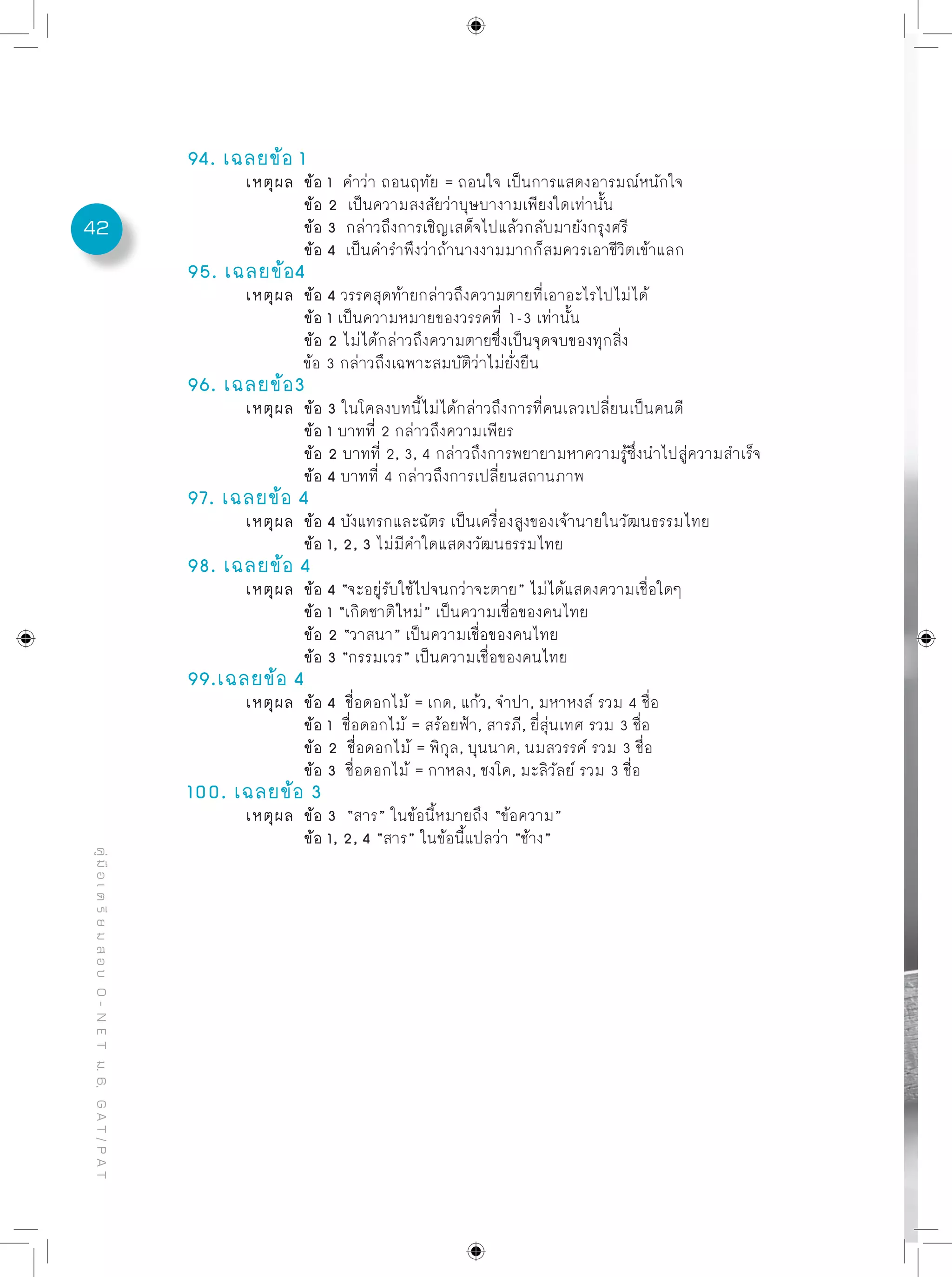 42
คู่มือเตรียมสอบO-NETม.6,GAT/PAT
94. เฉลยข้อ 1
	 เหตุผล	 ข้อ 1 คำว่า ถอนฤทัย = ถอนใจ เป็นการแสดงอารมณ์หนักใจ
		 ข้อ 2 เป็นความสงสัยว่าบุษบางามเพียงใดเท่านั้น
		 ข้อ 3 กล่าวถึงการเชิญเสด็จไปแล้วกลับมายังกรุงศรี
		 ข้อ 4 เป็นคำรำพึงว่าถ้านางงามมากก็สมควรเอาชีวิตเข้าแลก
95. เฉลยข้อ4
	 เหตุผล	 ข้อ 4 วรรคสุดท้ายกล่าวถึงความตายที่เอาอะไรไปไม่ได้
		 ข้อ 1 เป็นความหมายของวรรคที่ 1-3 เท่านั้น
		 ข้อ 2 ไม่ได้กล่าวถึงความตายซึ่งเป็นจุดจบของทุกสิ่ง
		 ข้อ 3 กล่าวถึงเฉพาะสมบัติว่าไม่ยั่งยืน
96. เฉลยข้อ3
	 เหตุผล	 ข้อ 3 ในโคลงบทนี้ไม่ได้กล่าวถึงการที่คนเลวเปลี่ยนเป็นคนดี
		 ข้อ 1 บาทที่ 2 กล่าวถึงความเพียร
		 ข้อ 2 บาทที่ 2, 3, 4 กล่าวถึงการพยายามหาความรู้ซึ่งนำไปสู่ความสำเร็จ
		 ข้อ 4 บาทที่ 4 กล่าวถึงการเปลี่ยนสถานภาพ
97. เฉลยข้อ 4
	 เหตุผล	 ข้อ 4 บังแทรกและฉัตร เป็นเครื่องสูงของเจ้านายในวัฒนธรรมไทย
		 ข้อ 1, 2, 3 ไม่มีคำใดแสดงวัฒนธรรมไทย
98. เฉลยข้อ 4
	 เหตุผล	 ข้อ 4 “จะอยู่รับใช้ไปจนกว่าจะตาย” ไม่ได้แสดงความเชื่อใดๆ
		 ข้อ 1 “เกิดชาติใหม่” เป็นความเชื่อของคนไทย
		 ข้อ 2 “วาสนา” เป็นความเชื่อของคนไทย
		 ข้อ 3 “กรรมเวร” เป็นความเชื่อของคนไทย
99.เฉลยข้อ 4
	 เหตุผล	 ข้อ 4 ชื่อดอกไม้ = เกด, แก้ว, จำปา, มหาหงส์ รวม 4 ชื่อ
		 ข้อ 1 ชื่อดอกไม้ = สร้อยฟ้า, สารภี, ยี่สุ่นเทศ รวม 3 ชื่อ	
		 ข้อ 2 ชื่อดอกไม้ = พิกุล, บุนนาค, นมสวรรค์ รวม 3 ชื่อ	
		 ข้อ 3 ชื่อดอกไม้ = กาหลง, ชงโค, มะลิวัลย์ รวม 3 ชื่อ	
100. เฉลยข้อ 3
	 เหตุผล	 ข้อ 3 “สาร” ในข้อนี้หมายถึง “ข้อความ”
		 ข้อ 1, 2, 4 “สาร” ในข้อนี้แปลว่า “ช้าง”
 