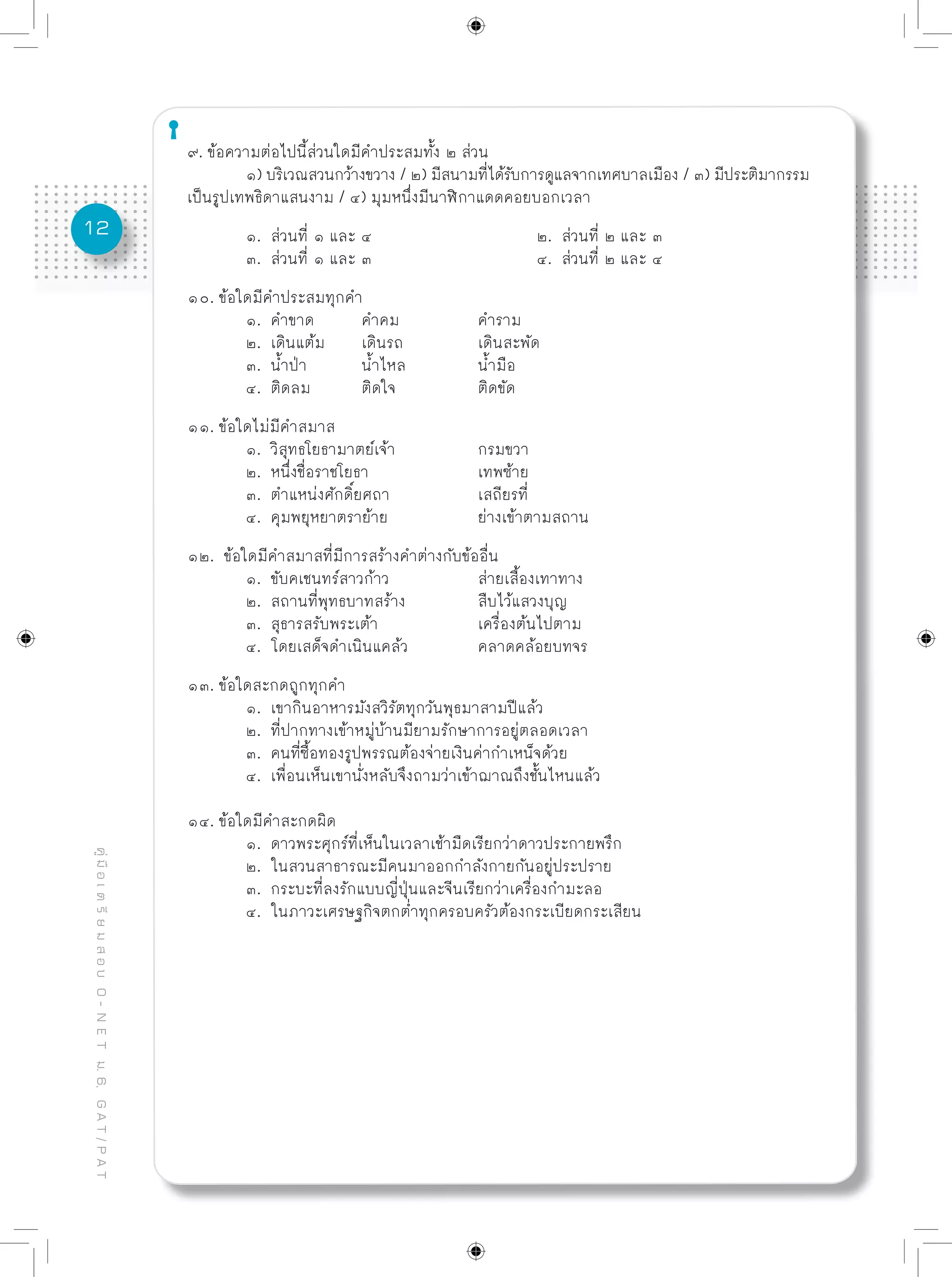 12
คู่มือเตรียมสอบO-NETม.6,GAT/PAT
๙. ข้อความต่อไปนี้ส่วนใดมีคำประสมทั้ง ๒ ส่วน
	 ๑) บริเวณสวนกว้างขวาง / ๒) มีสนามที่ได้รับการดูแลจากเทศบาลเมือง / ๓) มีประติมากรรม
เป็นรูปเทพธิดาแสนงาม / ๔) มุมหนึ่งมีนาฬิกาแดดคอยบอกเวลา
	 ๑. ส่วนที่ ๑ และ ๔			 ๒. ส่วนที่ ๒ และ ๓
	 ๓. ส่วนที่ ๑ และ ๓			 ๔. ส่วนที่ ๒ และ ๔
๑๐. ข้อใดมีคำประสมทุกคำ
	 ๑. คำขาด	 คำคม		 คำราม
	 ๒. เดินแต้ม	 เดินรถ		 เดินสะพัด
	 ๓. น้ำป่า	 น้ำไหล		 น้ำมือ
	 ๔. ติดลม	 ติดใจ		 ติดขัด
๑๑. ข้อใดไม่มีคำสมาส
	 ๑. วิสุทธโยธามาตย์เจ้า		 กรมขวา
	 ๒. หนึ่งชื่อราชโยธา		 เทพซ้าย
	 ๓. ตำแหน่งศักดิ์ยศถา		 เสถียรที่
	 ๔. คุมพยุหยาตราย้าย		 ย่างเข้าตามสถาน
๑๒. ข้อใดมีคำสมาสที่มีการสร้างคำต่างกับข้ออื่น
	 ๑. ขับคเชนทร์สาวก้าว		 ส่ายเสื้องเทาทาง
	 ๒. สถานที่พุทธบาทสร้าง		 สืบไว้แสวงบุญ
	 ๓. สุธารสรับพระเต้า		 เครื่องต้นไปตาม
	 ๔. โดยเสด็จดำเนินแคล้ว		 คลาดคล้อยบทจร
๑๓. ข้อใดสะกดถูกทุกคำ
	 ๑. เขากินอาหารมังสวิรัตทุกวันพุธมาสามปีแล้ว
	 ๒. ที่ปากทางเข้าหมู่บ้านมียามรักษาการอยู่ตลอดเวลา
	 ๓. คนที่ซื้อทองรูปพรรณต้องจ่ายเงินค่ากำเหน็จด้วย
	 ๔. เพื่อนเห็นเขานั่งหลับจึงถามว่าเข้าฌาณถึงชั้นไหนแล้ว
๑๔. ข้อใดมีคำสะกดผิด
	 ๑. ดาวพระศุกร์ที่เห็นในเวลาเช้ามืดเรียกว่าดาวประกายพรึก
	 ๒. ในสวนสาธารณะมีคนมาออกกำลังกายกันอยู่ประปราย
	 ๓. กระบะที่ลงรักแบบญี่ปุ่นและจีนเรียกว่าเครื่องกำมะลอ
	 ๔. ในภาวะเศรษฐกิจตกต่ำทุกครอบครัวต้องกระเบียดกระเสียน
 