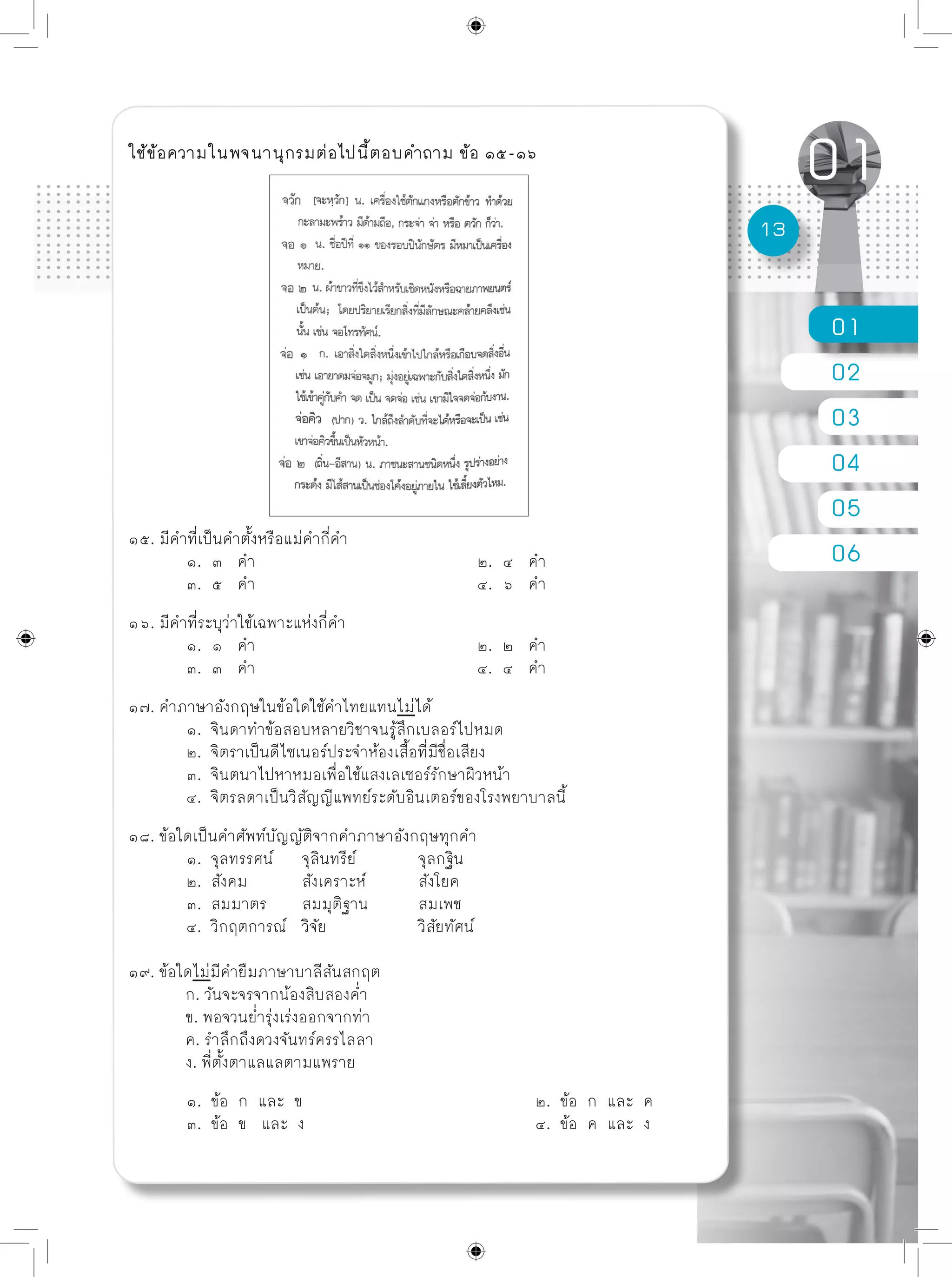 01
02
03
04
05
06
13
ใช้ข้อความในพจนานุกรมต่อไปนี้ตอบคำถาม ข้อ ๑๕-๑๖
๑๕. มีคำที่เป็นคำตั้งหรือแม่คำกี่คำ
	 ๑. ๓ คำ				 ๒. ๔ คำ
	 ๓. ๕ คำ				 ๔. ๖ คำ	
๑๖. มีคำที่ระบุว่าใช้เฉพาะแห่งกี่คำ
	 ๑. ๑ คำ				 ๒. ๒ คำ
	 ๓. ๓ คำ				 ๔. ๔ คำ
๑๗. คำภาษาอังกฤษในข้อใดใช้คำไทยแทนไม่ได้
	 ๑. จินดาทำข้อสอบหลายวิชาจนรู้สึกเบลอร์ไปหมด
	 ๒. จิตราเป็นดีไซเนอร์ประจำห้องเสื้อที่มีชื่อเสียง
	 ๓. จินตนาไปหาหมอเพื่อใช้แสงเลเซอร์รักษาผิวหน้า
	 ๔. จิตรลดาเป็นวิสัญญีแพทย์ระดับอินเตอร์ของโรงพยาบาลนี้
๑๘. ข้อใดเป็นคำศัพท์บัญญัติจากคำภาษาอังกฤษทุกคำ
	 ๑. จุลทรรศน์	 จุลินทรีย์		 จุลกฐิน
	 ๒. สังคม	 สังเคราะห์	 สังโยค
	 ๓. สมมาตร	 สมมุติฐาน	 สมเพช
	 ๔. วิกฤตการณ์	 วิจัย		 วิสัยทัศน์
๑๙. ข้อใดไม่มีคำยืมภาษาบาลีสันสกฤต
	 ก. วันจะจรจากน้องสิบสองค่ำ
	 ข. พอจวนย่ำรุ่งเร่งออกจากท่า
	 ค. รำลึกถึงดวงจันทร์ครรไลลา
	 ง. พี่ตั้งตาแลแลตามแพราย
	 ๑. ข้อ ก และ ข				 ๒. ข้อ ก และ ค
	 ๓. ข้อ ข และ ง				 ๔. ข้อ ค และ ง
 