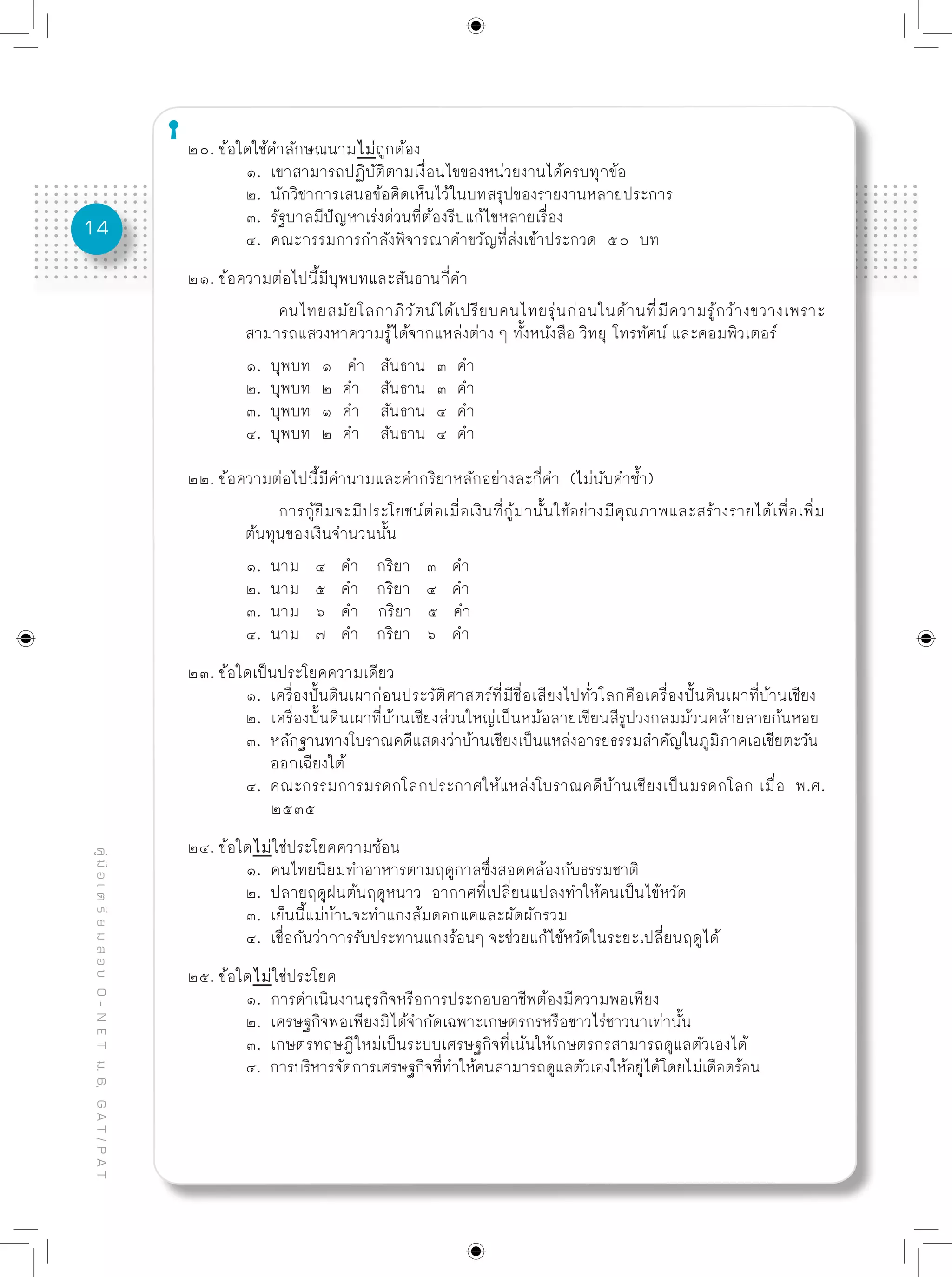 14
คู่มือเตรียมสอบO-NETม.6,GAT/PAT
๒๐. ข้อใดใช้คำลักษณนามไม่ถูกต้อง
	 ๑. เขาสามารถปฏิบัติตามเงื่อนไขของหน่วยงานได้ครบทุกข้อ
	 ๒. นักวิชาการเสนอข้อคิดเห็นไว้ในบทสรุปของรายงานหลายประการ
	 ๓. รัฐบาลมีปัญหาเร่งด่วนที่ต้องรีบแก้ไขหลายเรื่อง
	 ๔. คณะกรรมการกำลังพิจารณาคำขวัญที่ส่งเข้าประกวด ๕๐ บท
๒๑. ข้อความต่อไปนี้มีบุพบทและสันธานกี่คำ
คนไทยสมัยโลกาภิวัตน์ได้เปรียบคนไทยรุ่นก่อนในด้านที่มีความรู้กว้างขวางเพราะ
	 สามารถแสวงหาความรู้ได้จากแหล่งต่าง ๆ ทั้งหนังสือ วิทยุ โทรทัศน์ และคอมพิวเตอร์
	 ๑. บุพบท ๑ คำ สันธาน ๓ คำ
	 ๒. บุพบท ๒ คำ สันธาน ๓ คำ
	 ๓. บุพบท ๑ คำ สันธาน ๔ คำ
	 ๔. บุพบท ๒ คำ สันธาน ๔ คำ
๒๒. ข้อความต่อไปนี้มีคำนามและคำกริยาหลักอย่างละกี่คำ (ไม่นับคำซ้ำ)
การกู้ยืมจะมีประโยชน์ต่อเมื่อเงินที่กู้มานั้นใช้อย่างมีคุณภาพและสร้างรายได้เพื่อเพิ่ม
	 ต้นทุนของเงินจำนวนนั้น
	 ๑. นาม ๔ คำ	 กริยา ๓ คำ
	 ๒. นาม ๕ คำ	 กริยา ๔ คำ
	 ๓. นาม ๖ คำ กริยา ๕ คำ
	 ๔. นาม ๗ คำ	 กริยา ๖ คำ
๒๓. ข้อใดเป็นประโยคความเดียว
	 ๑. เครื่องปั้นดินเผาก่อนประวัติศาสตร์ที่มีชื่อเสียงไปทั่วโลกคือเครื่องปั้นดินเผาที่บ้านเชียง
	 ๒. เครื่องปั้นดินเผาที่บ้านเชียงส่วนใหญ่เป็นหม้อลายเขียนสีรูปวงกลมม้วนคล้ายลายก้นหอย
	 ๓. หลักฐานทางโบราณคดีแสดงว่าบ้านเชียงเป็นแหล่งอารยธรรมสำคัญในภูมิภาคเอเชียตะวัน
	 ออกเฉียงใต้
	 ๔. คณะกรรมการมรดกโลกประกาศให้แหล่งโบราณคดีบ้านเชียงเป็นมรดกโลก เมื่อ พ.ศ.
	 ๒๕๓๕
๒๔. ข้อใดไม่ใช่ประโยคความซ้อน
	 ๑. คนไทยนิยมทำอาหารตามฤดูกาลซึ่งสอดคล้องกับธรรมชาติ
	 ๒. ปลายฤดูฝนต้นฤดูหนาว อากาศที่เปลี่ยนแปลงทำให้คนเป็นไข้หวัด
	 ๓. เย็นนี้แม่บ้านจะทำแกงส้มดอกแคและผัดผักรวม
	 ๔. เชื่อกันว่าการรับประทานแกงร้อนๆ จะช่วยแก้ไข้หวัดในระยะเปลี่ยนฤดูได้
๒๕. ข้อใดไม่ใช่ประโยค
	 ๑. การดำเนินงานธุรกิจหรือการประกอบอาชีพต้องมีความพอเพียง
	 ๒. เศรษฐกิจพอเพียงมิได้จำกัดเฉพาะเกษตรกรหรือชาวไร่ชาวนาเท่านั้น
	 ๓. เกษตรทฤษฎีใหม่เป็นระบบเศรษฐกิจที่เน้นให้เกษตรกรสามารถดูแลตัวเองได้
	 ๔. การบริหารจัดการเศรษฐกิจที่ทำให้คนสามารถดูแลตัวเองให้อยู่ได้โดยไม่เดือดร้อน
 