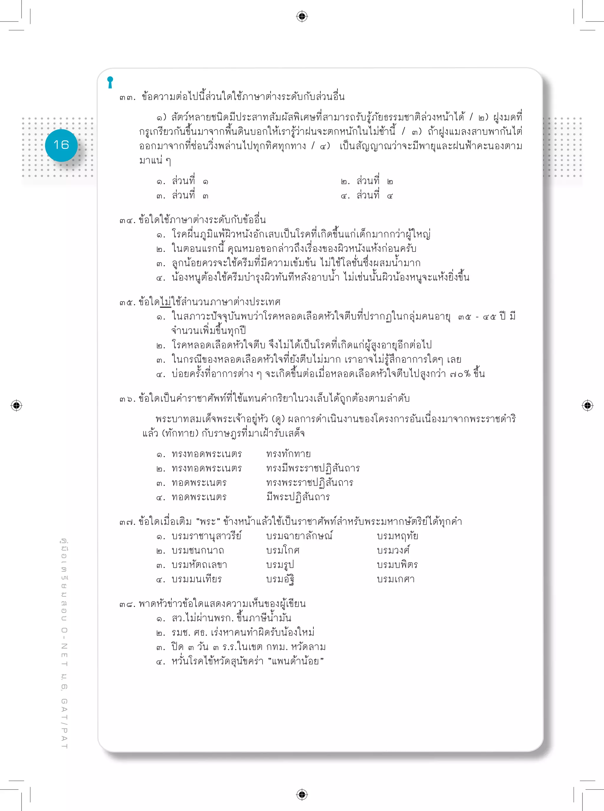 16
คู่มือเตรียมสอบO-NETม.6,GAT/PAT
๓๓. ข้อความต่อไปนี้ส่วนใดใช้ภาษาต่างระดับกับส่วนอื่น
	 ๑) สัตว์หลายชนิดมีประสาทสัมผัสพิเศษที่สามารถรับรู้ภัยธรรมชาติล่วงหน้าได้ / ๒) ฝูงมดที่
กรูเกรียวกันขึ้นมาจากพื้นดินบอกให้เรารู้ว่าฝนจะตกหนักในไม่ช้านี้ / ๓) ถ้าฝูงแมลงสาบพากันไต่
ออกมาจากที่ซ่อนวิ่งพล่านไปทุกทิศทุกทาง / ๔) เป็นสัญญาณว่าจะมีพายุและฝนฟ้าคะนองตาม
มาแน่ ๆ	
	 ๑. ส่วนที่ ๑				 ๒. ส่วนที่ ๒
	 ๓. ส่วนที่ ๓				 ๔. ส่วนที่ ๔
๓๔. ข้อใดใช้ภาษาต่างระดับกับข้ออื่น
	 ๑. โรคผื่นภูมิแพ้ผิวหนังอักเสบเป็นโรคที่เกิดขึ้นแก่เด็กมากกว่าผู้ใหญ่
	 ๒. ในตอนแรกนี้ คุณหมอขอกล่าวถึงเรื่องของผิวหนังแห้งก่อนครับ
	 ๓. ลูกน้อยควรจะใช้ครีมที่มีความเข้มข้น ไม่ใช้โลชั่นซึ่งผสมน้ำมาก
	 ๔. น้องหนูต้องใช้ครีมบำรุงผิวทันทีหลังอาบน้ำ ไม่เช่นนั้นผิวน้องหนูจะแห้งยิ่งขึ้น
๓๕. ข้อใดไม่ใช้สำนวนภาษาต่างประเทศ
	 ๑. ในสภาวะปัจจุบันพบว่าโรคหลอดเลือดหัวใจตีบที่ปรากฏในกลุ่มคนอายุ ๓๕ - ๔๕ ปี มี
	 จำนวนเพิ่มขึ้นทุกปี
	 ๒. โรคหลอดเลือดหัวใจตีบ จึงไม่ได้เป็นโรคที่เกิดแก่ผู้สูงอายุอีกต่อไป
	 ๓. ในกรณีของหลอดเลือดหัวใจที่ยังตีบไม่มาก เราอาจไม่รู้สึกอาการใดๆ เลย
	 ๔. บ่อยครั้งที่อาการต่าง ๆ จะเกิดขึ้นต่อเมื่อหลอดเลือดหัวใจตีบไปสูงกว่า ๗๐% ขึ้น
๓๖. ข้อใดเป็นคำราชาศัพท์ที่ใช้แทนคำกริยาในวงเล็บได้ถูกต้องตามลำดับ
	 พระบาทสมเด็จพระเจ้าอยู่หัว (ดู) ผลการดำเนินงานของโครงการอันเนื่องมาจากพระราชดำริ
แล้ว (ทักทาย) กับราษฎรที่มาเฝ้ารับเสด็จ
	 ๑. ทรงทอดพระเนตร	 ทรงทักทาย	
	 ๒. ทรงทอดพระเนตร	 ทรงมีพระราชปฏิสันถาร
	 ๓. ทอดพระเนตร		 ทรงพระราชปฏิสันถาร
	 ๔. ทอดพระเนตร		 มีพระปฏิสันถาร
๓๗. ข้อใดเมื่อเติม “พระ” ข้างหน้าแล้วใช้เป็นราชาศัพท์สำหรับพระมหากษัตริย์ได้ทุกคำ
	 ๑. บรมราชานุสาวรีย์	 บรมฉายาลักษณ์		 บรมหฤทัย
	 ๒. บรมชนกนาถ		 บรมโกศ			 บรมวงศ์
	 ๓. บรมหัตถเลขา		 บรมรูป			 บรมบพิตร
	 ๔. บรมมนเทียร		 บรมอัฐิ			 บรมเกศา
๓๘. พาดหัวข่าวข้อใดแสดงความเห็นของผู้เขียน
	 ๑. สว.ไม่ผ่านพรก. ขึ้นภาษีน้ำมัน
	 ๒. รมช. ศธ. เร่งหาคนทำผิดรับน้องใหม่
	 ๓. ปิด ๓ วัน ๓ ร.ร.ในเขต กทม. หวัดลาม
	 ๔. หวั่นโรคไข้หวัดสุนัขคร่า “แพนด้าน้อย”
 
