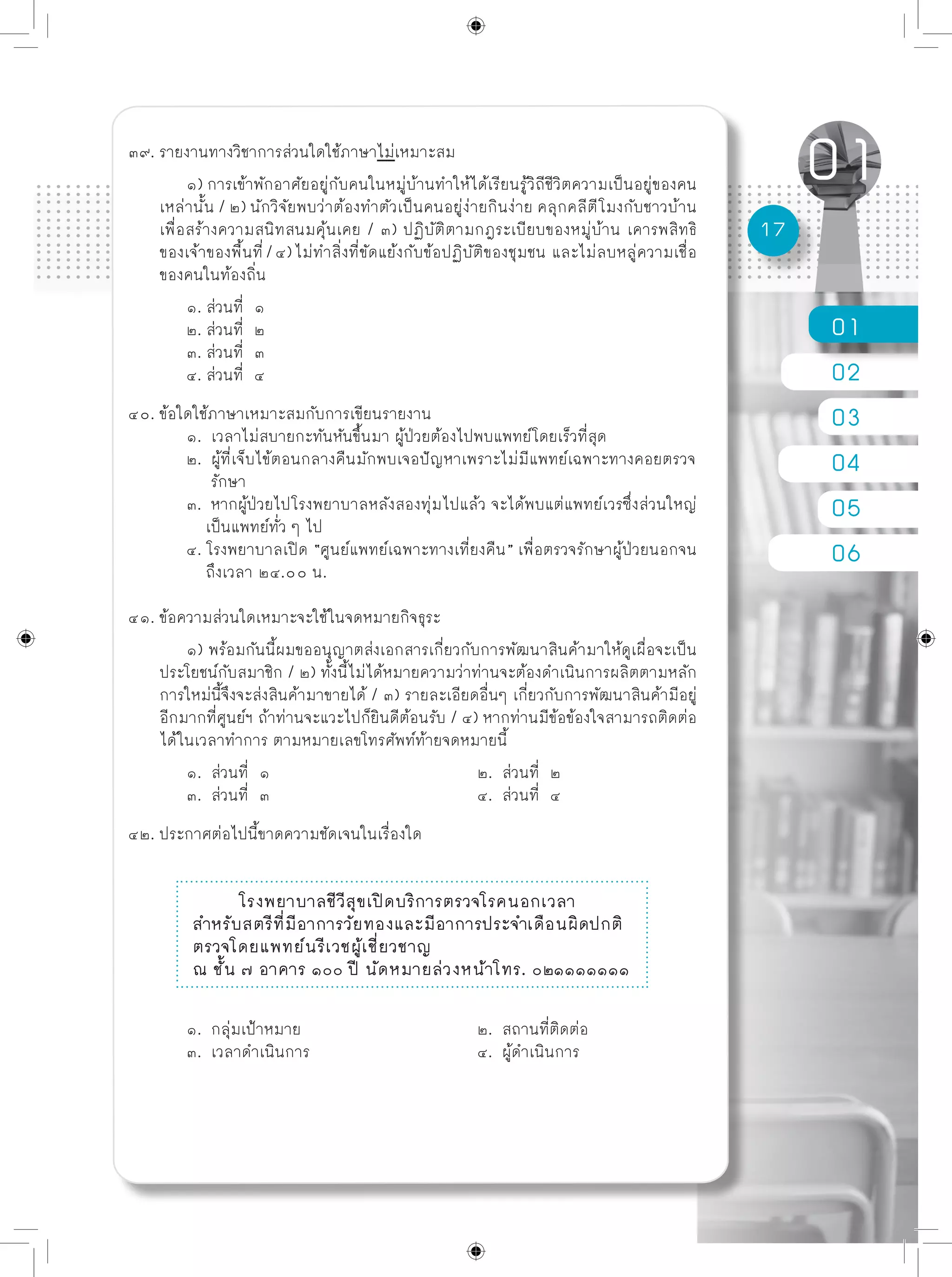 01
02
03
04
05
06
17
๓๙. รายงานทางวิชาการส่วนใดใช้ภาษาไม่เหมาะสม
	 ๑) การเข้าพักอาศัยอยู่กับคนในหมู่บ้านทำให้ได้เรียนรู้วิถีชีวิตความเป็นอยู่ของคน
เหล่านั้น / ๒) นักวิจัยพบว่าต้องทำตัวเป็นคนอยู่ง่ายกินง่าย คลุกคลีตีโมงกับชาวบ้าน
เพื่อสร้างความสนิทสนมคุ้นเคย / ๓) ปฏิบัติตามกฎระเบียบของหมู่บ้าน เคารพสิทธิ
ของเจ้าของพื้นที่/๔)ไม่ทำสิ่งที่ขัดแย้งกับข้อปฏิบัติของชุมชน และไม่ลบหลู่ความเชื่อ
ของคนในท้องถิ่น
	 ๑. ส่วนที่ ๑
	 ๒. ส่วนที่ ๒
	 ๓. ส่วนที่ ๓
	 ๔. ส่วนที่ ๔
๔๐. ข้อใดใช้ภาษาเหมาะสมกับการเขียนรายงาน
	 ๑. เวลาไม่สบายกะทันหันขึ้นมา ผู้ป่วยต้องไปพบแพทย์โดยเร็วที่สุด
	 ๒. ผู้ที่เจ็บไข้ตอนกลางคืนมักพบเจอปัญหาเพราะไม่มีแพทย์เฉพาะทางคอยตรวจ
	 รักษา
	 ๓. หากผู้ป่วยไปโรงพยาบาลหลังสองทุ่มไปแล้ว จะได้พบแต่แพทย์เวรซึ่งส่วนใหญ่
	 เป็นแพทย์ทั่ว ๆ ไป
	 ๔. โรงพยาบาลเปิด “ศูนย์แพทย์เฉพาะทางเที่ยงคืน” เพื่อตรวจรักษาผู้ป่วยนอกจน
	 ถึงเวลา ๒๔.๐๐ น.
๔๑. ข้อความส่วนใดเหมาะจะใช้ในจดหมายกิจธุระ
	 ๑) พร้อมกันนี้ผมขออนุญาตส่งเอกสารเกี่ยวกับการพัฒนาสินค้ามาให้ดูเผื่อจะเป็น
ประโยชน์กับสมาชิก / ๒) ทั้งนี้ไม่ได้หมายความว่าท่านจะต้องดำเนินการผลิตตามหลัก
การใหม่นี้จึงจะส่งสินค้ามาขายได้ / ๓) รายละเอียดอื่นๆ เกี่ยวกับการพัฒนาสินค้ามีอยู่
อีกมากที่ศูนย์ฯ ถ้าท่านจะแวะไปก็ยินดีต้อนรับ / ๔) หากท่านมีข้อข้องใจสามารถติดต่อ
ได้ในเวลาทำการ ตามหมายเลขโทรศัพท์ท้ายจดหมายนี้
	 ๑. ส่วนที่ ๑				 ๒. ส่วนที่ ๒
	 ๓. ส่วนที่ ๓				 ๔. ส่วนที่ ๔
๔๒. ประกาศต่อไปนี้ขาดความชัดเจนในเรื่องใด
โรงพยาบาลชีวีสุขเปิดบริการตรวจโรคนอกเวลา
สำหรับสตรีที่มีอาการวัยทองและมีอาการประจำเดือนผิดปกติ
ตรวจโดยแพทย์นรีเวชผู้เชี่ยวชาญ
ณ ชั้น ๗ อาคาร ๑๐๐ ปี นัดหมายล่วงหน้าโทร. ๐๒๑๑๑๑๑๑๑
	 ๑. กลุ่มเป้าหมาย				 ๒. สถานที่ติดต่อ
	 ๓. เวลาดำเนินการ			 ๔. ผู้ดำเนินการ
 
