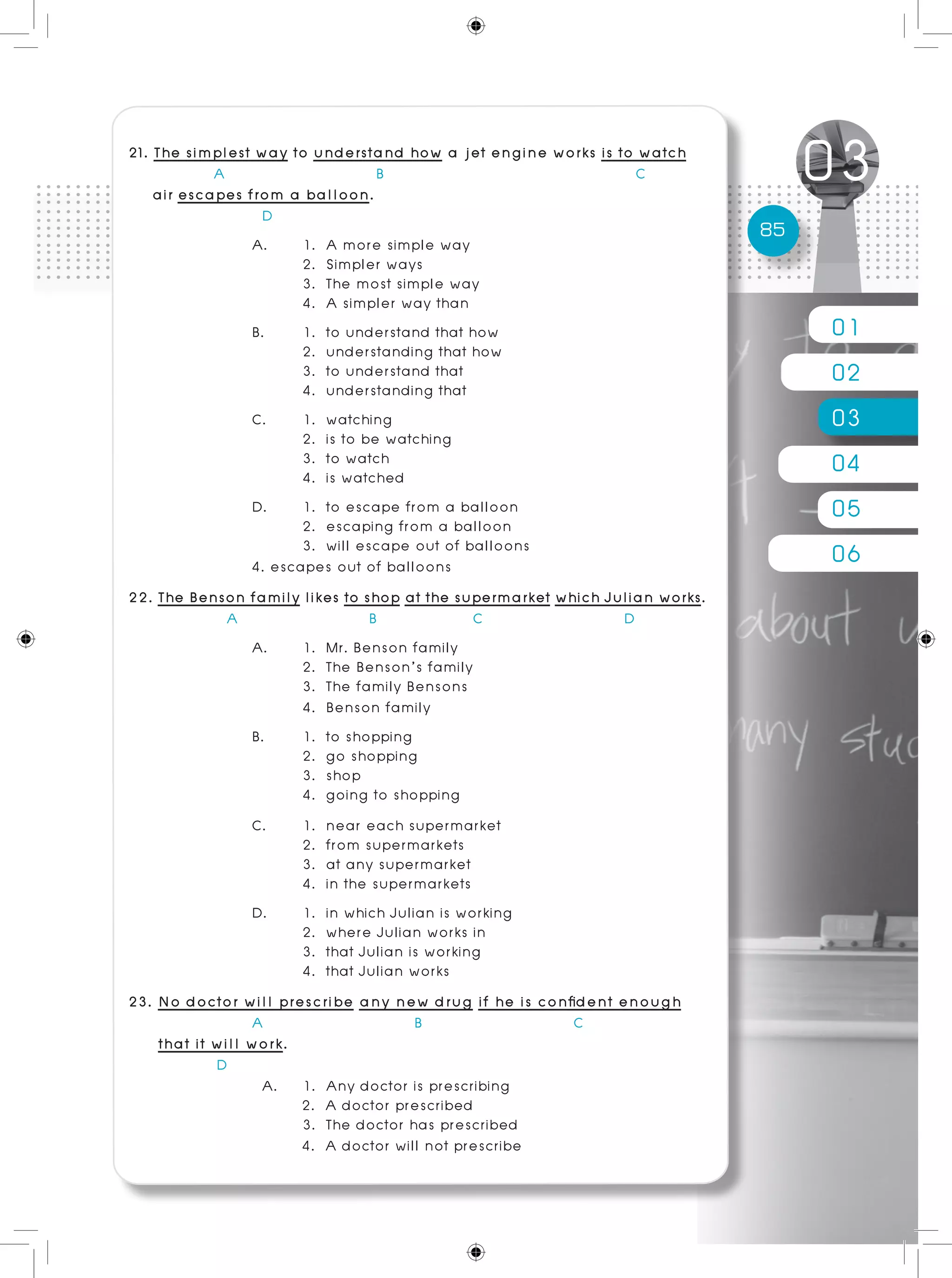 01
02
03
04
05
06
85
	
21. The simplest way to understand how a jet engine works is to watch
A B C
air escapes from a balloon.
D
A.	 1. A more simple way 				
	 2. Simpler ways
	 3. The most simple way
	 4. A simpler way than
B. 	 1. to understand that how 				
	 2. understanding that how
	 3. to understand that 				
	 4. understanding that
C. 	 1. watching
	 2. is to be watching
	 3. to watch 					
	 4. is watched
D.	 1. to escape from a balloon
	 2. escaping from a balloon
	 3. will escape out of balloons 				
4. escapes out of balloons
22. The Benson family likes to shop at the supermarket which Julian works. 	
	 A B C D
A.	 1. Mr. Benson family						
	 2. The Benson’s family
	3. The family Bensons
	 4. Benson family
B. 	 1. to shopping 					
	 2. go shopping
	 3. shop 		 				
	 4. going to shopping
C. 	 1. near each supermarket
	 2. from supermarkets
	 3. at any supermarket
	 4. in the supermarkets
D. 	 1. in which Julian is working
	 2. where Julian works in
	 3. that Julian is working 				
	 4. that Julian works
23. No doctor will prescribe any new drug if he is confident enough
A B C
that it will work.
	 D
A. 	 1. Any doctor is prescribing 	
2. A doctor prescribed
	 3. The doctor has prescribed 	
4. A doctor will not prescribe
 