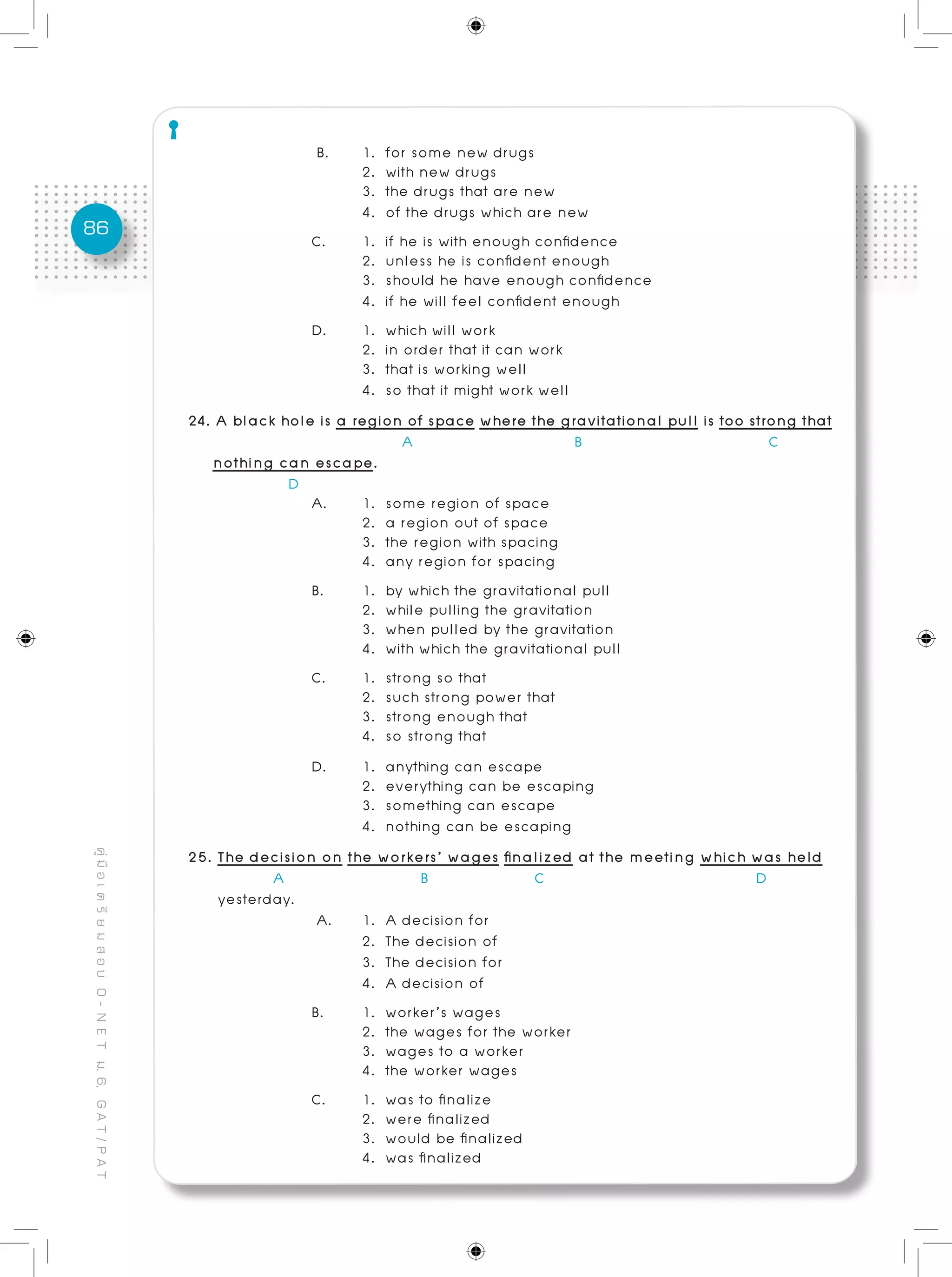 86
คู่มือเตรียมสอบO-NETม.6,GAT/PAT
B. 	 1. for some new drugs
	 2. with new drugs
	 3. the drugs that are new
	 4. of the drugs which are new
C. 	 1. if he is with enough confidence
	 2. unless he is confident enough
	 3. should he have enough confidence
	 4. if he will feel confident enough
D. 	 1. which will work			 				
	 2. in order that it can work
	 3. that is working well
	 4. so that it might work well
24. A black hole is a region of space where the gravitational pull is too strong that
A B C
nothing can escape.
D
A. 	 1. some region of space
	 2. a region out of space 	
	 3. the region with spacing
	 4. any region for spacing
B. 	 1. by which the gravitational pull 	
	 2. while pulling the gravitation
	 3. when pulled by the gravitation
	 4. with which the gravitational pull
C. 	 1. strong so that			 				
	 2. such strong power that
	 3. strong enough that	 	
	 4. so strong that
D. 	 1. anything can escape 				
	 2. everything can be escaping
	 3. something can escape 			
	 4. nothing can be escaping
25. The decision on the workers’ wages finalized at the meeting which was held	 	
A B C D
yesterday.
A. 	 1. A decision for		 	 				
	 2. The decision of
	 3. The decision for
	 4. A decision of
B. 	 1. worker’s wages 		
	 2. the wages for the worker
	 3. wages to a worker 	
	 4. the worker wages
C.	 1. was to finalize							
	 2. were finalized
	 3. would be finalized
	 4. was finalized
 