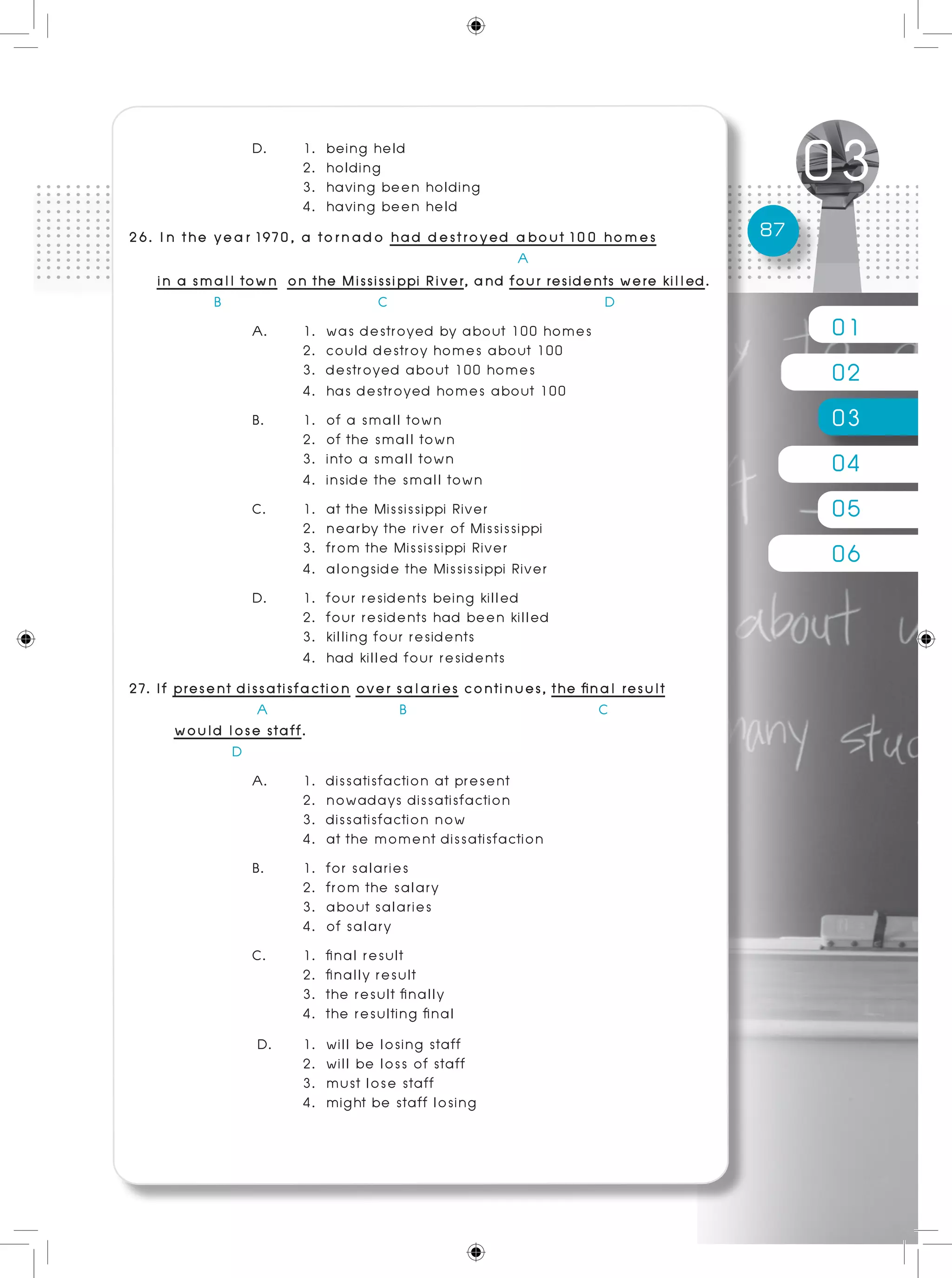 01
02
03
04
05
06
87
D. 	 1. being held							
	 2. holding
	 3. having been holding					
	 4. having been held
26. In the year 1970, a tornado had destroyed about 100 homes
				 A
in a small town on the Mississippi River, and four residents were killed.
B C D
A. 	 1. was destroyed by about 100 homes
	 2. could destroy homes about 100
	 3. destroyed about 100 homes
	 4. has destroyed homes about 100
B. 	 1. of a small town						
	 2. of the small town
	 3. into a small town						
	 4. inside the small town
C. 	 1. at the Mississippi River
	 2. nearby the river of Mississippi
	 3. from the Mississippi River
	 4. alongside the Mississippi River
D. 	 1. four residents being killed 		
	 2. four residents had been killed
	 3. killing four residents						
	 4. had killed four residents
27. If present dissatisfaction over salaries continues, the final result
	 A B C
would lose staff.
	 D
A. 	 1. dissatisfaction at present 		
	 2. nowadays dissatisfaction
	 3. dissatisfaction now				 		
	 4. at the moment dissatisfaction
B. 	 1. for salaries
	 2. from the salary
	 3. about salaries
	 4. of salary
C. 	 1. final result
	 2. finally result
	 3. the result finally		 				
	 4. the resulting final
D. 	 1. will be losing staff						
	 2. will be loss of staff
	 3. must lose staff 		 				
	 4. might be staff losing
 