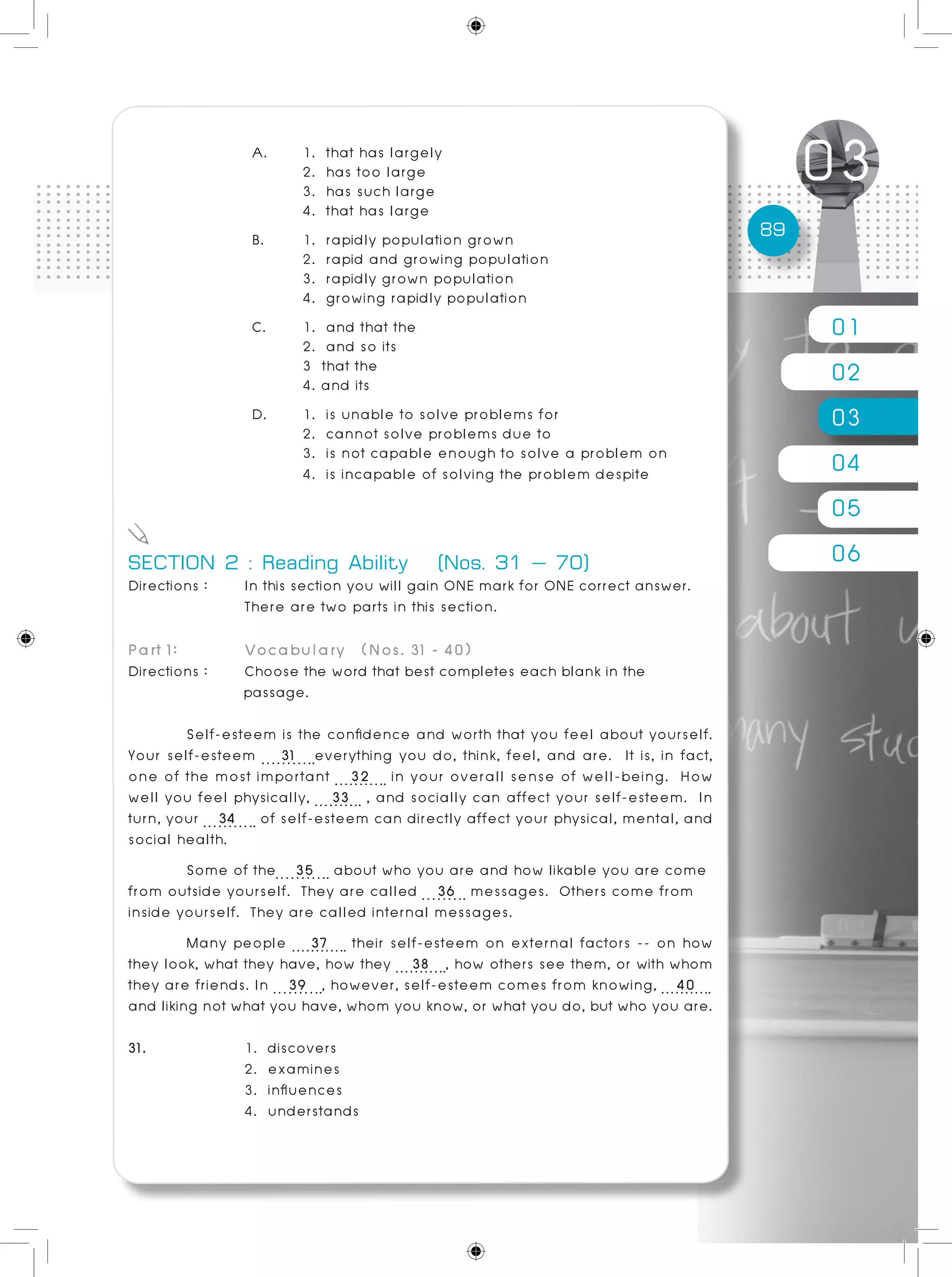 01
02
03
04
05
06
89
A. 	 1. that has largely 						
	 2. has too large
	 3. has such large
	 4. that has large
B. 	 1. rapidly population grown
	 2. rapid and growing population
	 3. rapidly grown population
	 4. growing rapidly population
C. 	 1. and that the 		 			
	 2. and so its
	 3 that the
	 4. and its
D. 	 1. is unable to solve problems for
	 2. cannot solve problems due to
	 3. is not capable enough to solve a problem on
	 4. is incapable of solving the problem despite
SECTION 2 : Reading Ability (Nos. 31 – 70)
Directions :	 In this section you will gain ONE mark for ONE correct answer.
		 There are two parts in this section.			
			 	
Part 1: 	 Vocabulary (Nos. 31 - 40)
Directions : 	 Choose the word that best completes each blank in the
passage.
	 Self-esteem is the confidence and worth that you feel about yourself.
Your self-esteem 31 everything you do, think, feel, and are. It is, in fact,
one of the most important 32 in your overall sense of well-being. How
well you feel physically, 33 , and socially can affect your self-esteem. In
turn, your 34 of self-esteem can directly affect your physical, mental, and
social health.	
	 Some of the 35 about who you are and how likable you are come
from outside yourself. They are called 36 messages. Others come from
inside yourself. They are called internal messages.	
	 Many people 37 their self-esteem on external factors -- on how
they look, what they have, how they 38 , how others see them, or with whom
they are friends. In 39 , however, self-esteem comes from knowing, 40
and liking not what you have, whom you know, or what you do, but who you are.
31. 		 1. discovers
		 2. examines
		 3. influences
		 4. understands
 