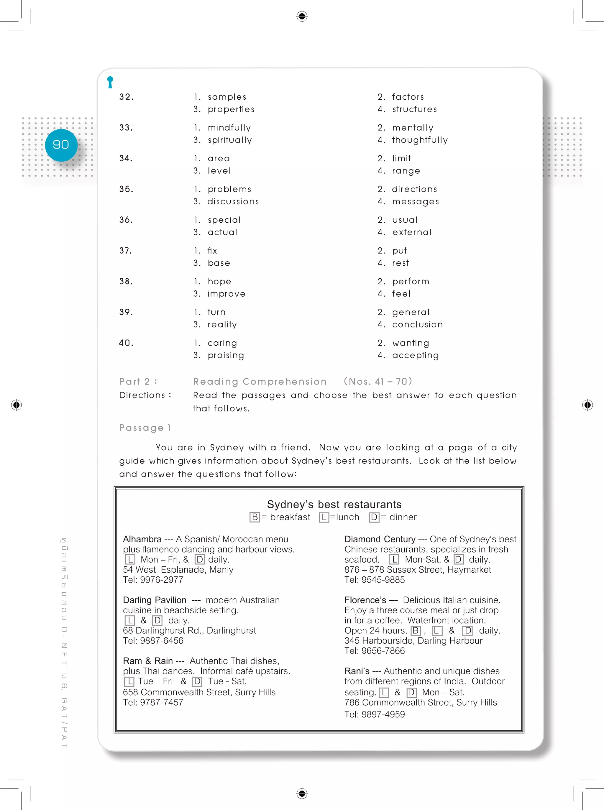 90
คู่มือเตรียมสอบO-NETม.6,GAT/PAT
32.		 1. samples 				 2. factors
		 3. properties 				 4. structures
33.		 1. mindfully 				 2. mentally
		 3. spiritually 				 4. thoughtfully
34. 		 1. area				 2. limit
		 3. level				 4. range
35.		 1. problems				 2. directions
		 3. discussions 	 4. messages
36. 		 1. special 				 2. usual
		 3. actual 				 4. external
37.		 1. fix 					 2. put
		 3. base 				 4. rest
38. 		 1. hope 				 2. perform
		 3. improve 				 4. feel
39.	 	 1. turn 					 2. general
		 3. reality				 4. conclusion
40. 		 1. caring 	 2. wanting
		 3. praising 	 4. accepting
Part 2 : 	 Reading Comprehension	 (Nos. 41 – 70)
Directions : 	 Read the passages and choose the best answer to each question
		 that follows.
Passage 1
	 You are in Sydney with a friend. Now you are looking at a page of a city
guide which gives information about Sydney’s best restaurants. Look at the list below
and answer the questions that follow:
Sydney’s best restaurants
B = breakfast L =lunch D = dinner
Alhambra --- A Spanish/ Moroccan menu		 Diamond Century --- One of Sydney’s best
plus flamenco dancing and harbour views.		 Chinese restaurants, specializes in fresh
L Mon – Fri, & D daily. 				 seafood. L Mon-Sat, & D daily.
54 West Esplanade, Manly 			 876 – 878 Sussex Street, Haymarket	
Tel: 9976-2977 	 Tel: 9545-9885
Darling Pavilion --- modern Australian 	 Florence’s --- Delicious Italian cuisine.
cuisine in beachside setting. 	 Enjoy a three course meal or just drop
L & D daily. 					 in for a coffee. Waterfront location.
68 Darlinghurst Rd., Darlinghurst 	 Open 24 hours. B , L & D daily.
Tel: 9887-6456 			 	 	 345 Harbourside, Darling Harbour	
					 Tel: 9656-7866
Ram & Rain --- Authentic Thai dishes,
plus Thai dances. Informal café upstairs. 	 Rani’s --- Authentic and unique dishes
L Tue – Fri & D Tue - Sat. 	 from different regions of India. Outdoor
658 Commonwealth Street, Surry Hills 		 seating. L & D Mon – Sat.
Tel: 9787-7457 		 786 Commonwealth Street, Surry Hills
	 Tel: 9897-4959
 