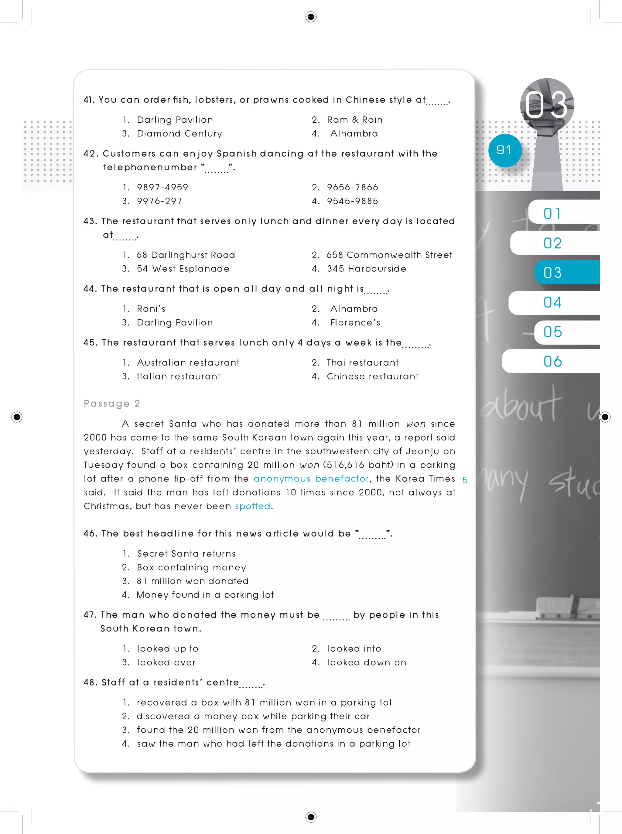 01
02
03
04
05
06
91
41. You can order fish, lobsters, or prawns cooked in Chinese style at .
	 1. Darling Pavilion			 2. Ram & Rain
	 3. Diamond Century 	 4. Alhambra
42. Customers can enjoy Spanish dancing at the restaurant with the
telephonenumber “ ”.	
	 1. 9897-4959				 2. 9656-7866
	 3. 9976-297				 4. 9545-9885
43. The restaurant that serves only lunch and dinner every day is located
at .	
	 1. 68 Darlinghurst Road			 2. 658 Commonwealth Street
	 3. 54 West Esplanade 			 4. 345 Harbourside
44. The restaurant that is open all day and all night is .	
	 1. Rani’s				 2. Alhambra
	 3. Darling Pavilion			 4. Florence’s
45. The restaurant that serves lunch only 4 days a week is the .
	 1. Australian restaurant		 2. Thai restaurant
	 3. Italian restaurant 			 4. Chinese restaurant
Passage 2
	 A secret Santa who has donated more than 81 million won since
2000 has come to the same South Korean town again this year, a report said
yesterday. Staff at a residents’ centre in the southwestern city of Jeonju on
Tuesday found a box containing 20 million won (516,616 baht) in a parking
lot after a phone tip-off from the anonymous benefactor, the Korea Times
said. It said the man has left donations 10 times since 2000, not always at
Christmas, but has never been spotted.
46. The best headline for this news article would be “ ”.	 	
	 1. Secret Santa returns
	 2. Box containing money
	 3. 81 million won donated
	 4. Money found in a parking lot
47. The man who donated the money must be by people in this
South Korean town.
	 1. looked up to			 2. looked into
	 3. looked over 			 4. looked down on
48. Staff at a residents’ centre .	
	 1. recovered a box with 81 million won in a parking lot
	 2. discovered a money box while parking their car
	 3. found the 20 million won from the anonymous benefactor
	 4. saw the man who had left the donations in a parking lot
 