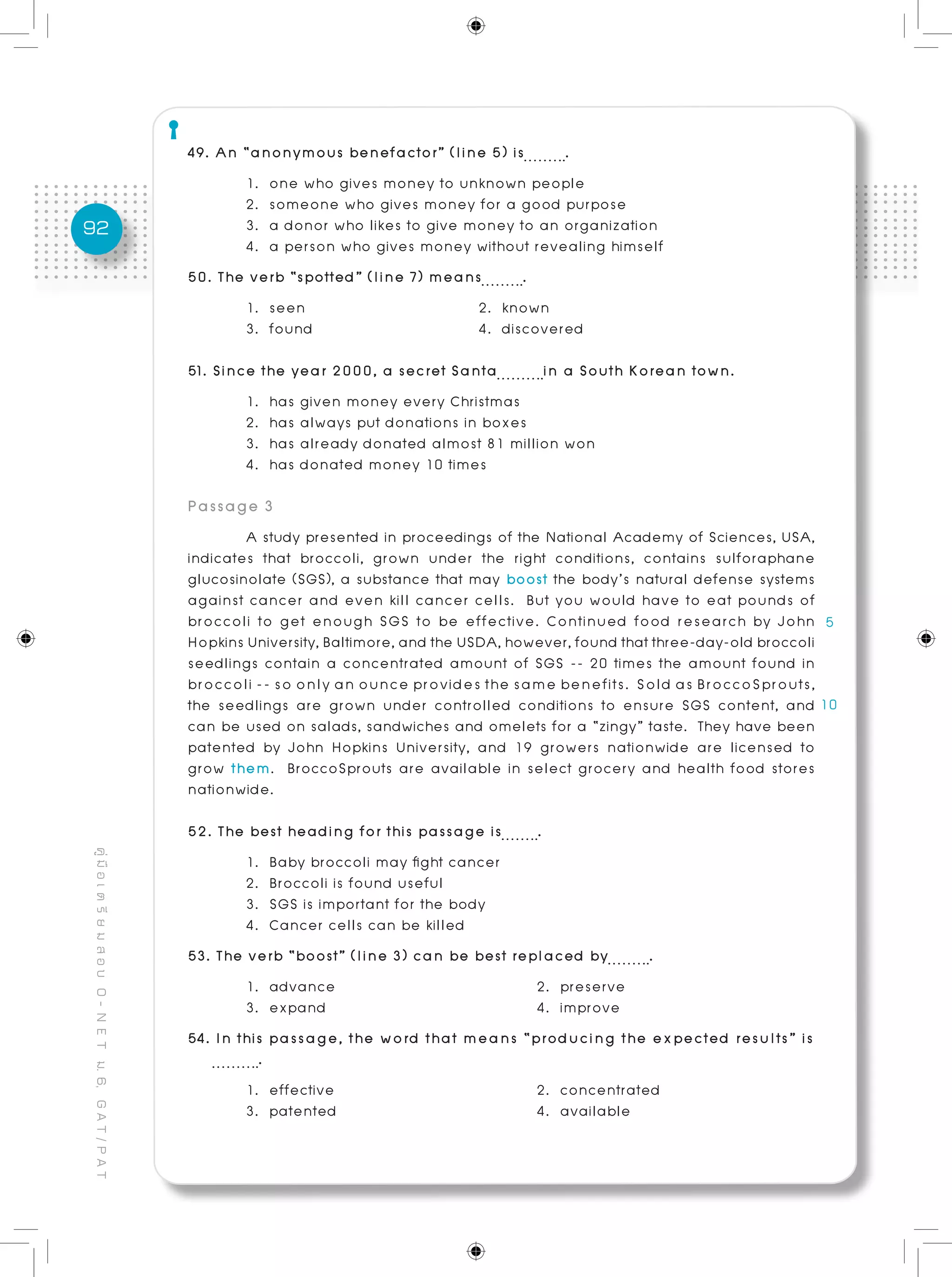 92
คู่มือเตรียมสอบO-NETม.6,GAT/PAT
49. An “anonymous benefactor” (line 5) is .	 	
	 1. one who gives money to unknown people
	 2. someone who gives money for a good purpose
	 3. a donor who likes to give money to an organization
	 4. a person who gives money without revealing himself
50. The verb “spotted” (line 7) means .	 	
	 1. seen			 2. known
	 3. found			 4. discovered
51. Since the year 2000, a secret Santa in a South Korean town.
	 1. has given money every Christmas
	 2. has always put donations in boxes
	 3. has already donated almost 81 million won
	 4. has donated money 10 times
Passage 3
	 A study presented in proceedings of the National Academy of Sciences, USA,
indicates that broccoli, grown under the right conditions, contains sulforaphane
glucosinolate (SGS), a substance that may boost the body’s natural defense systems
against cancer and even kill cancer cells. But you would have to eat pounds of
broccoli to get enough SGS to be effective. Continued food research by John
HopkinsUniversity,Baltimore,andtheUSDA,however,foundthatthree-day-oldbroccoli
seedlings contain a concentrated amount of SGS -- 20 times the amount found in
broccoli -- so only an ounce provides the same benefits. Sold as BroccoSprouts,
the seedlings are grown under controlled conditions to ensure SGS content, and
can be used on salads, sandwiches and omelets for a “zingy” taste. They have been
patented by John Hopkins University, and 19 growers nationwide are licensed to
grow them. BroccoSprouts are available in select grocery and health food stores
nationwide.
52. The best heading for this passage is .
	 1. Baby broccoli may fight cancer
	 2. Broccoli is found useful
	 3. SGS is important for the body
	 4. Cancer cells can be killed
53. The verb “boost” (line 3) can be best replaced by .	
	 1. advance				 2. preserve
	 3. expand 		 4. improve
54. In this passage, the word that means “producing the expected results” is	
.
	 1. effective 		 2. concentrated
	 3. patented 		 4. available
 