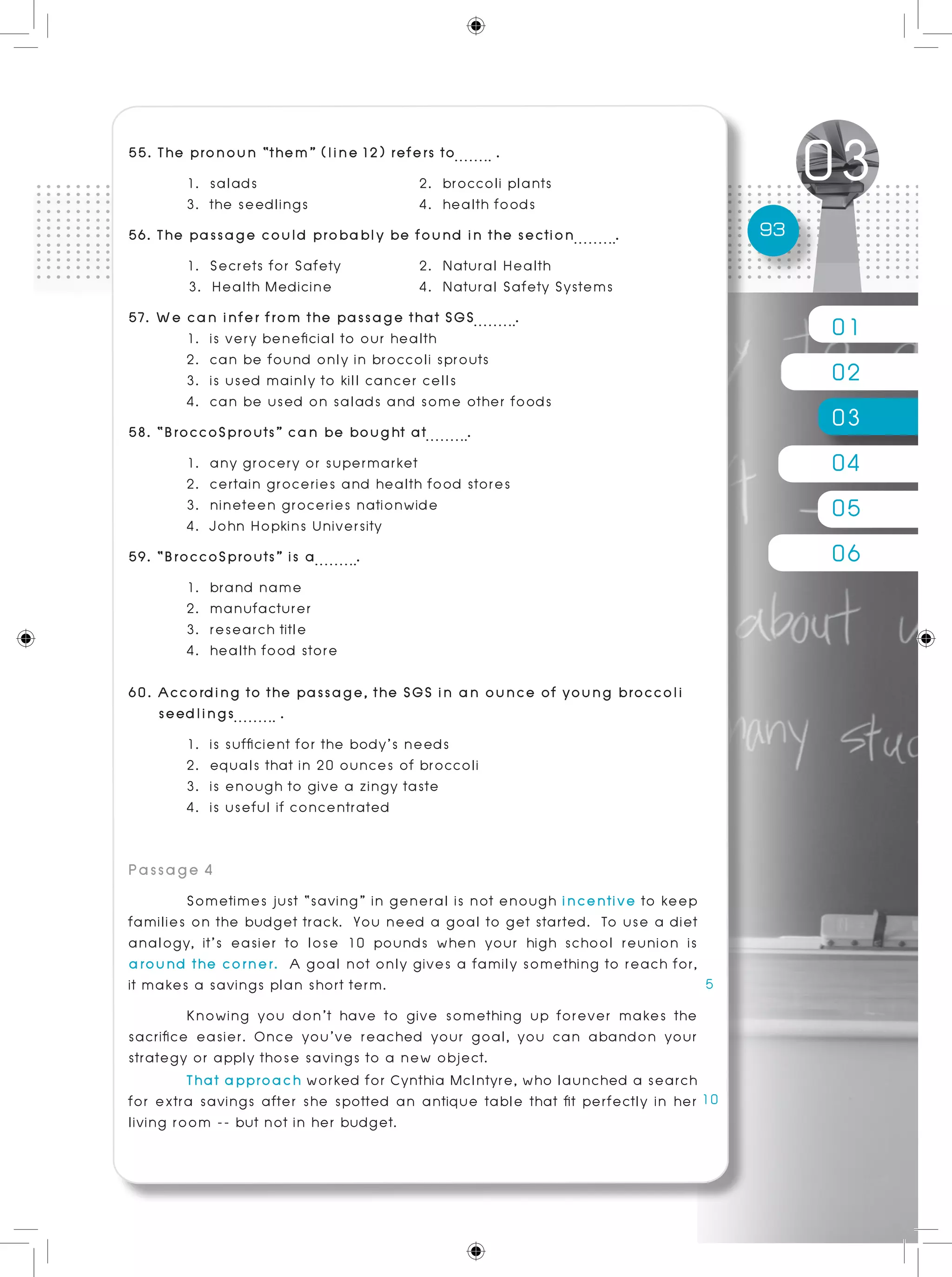 01
02
03
04
05
06
93
55. The pronoun “them” (line 12) refers to .
	 1. salads			 2. broccoli plants
	 3. the seedlings 		 4. health foods
56. The passage could probably be found in the section .
	 1. Secrets for Safety		 2. Natural Health
3. Health Medicine		 4. Natural Safety Systems
57. We can infer from the passage that SGS .
	 1. is very beneficial to our health
	 2. can be found only in broccoli sprouts
	 3. is used mainly to kill cancer cells
	 4. can be used on salads and some other foods
58. “BroccoSprouts” can be bought at .	
	 1. any grocery or supermarket
	 2. certain groceries and health food stores
	 3. nineteen groceries nationwide
	 4. John Hopkins University
59. “BroccoSprouts” is a .
	 1. brand name 	
	 2. manufacturer
	 3. research title	
	 4. health food store
60. According to the passage, the SGS in an ounce of young broccoli
seedlings .
	 1. is sufficient for the body’s needs
	 2. equals that in 20 ounces of broccoli
	 3. is enough to give a zingy taste
	 4. is useful if concentrated
Passage 4	
	 Sometimes just “saving” in general is not enough incentive to keep
families on the budget track. You need a goal to get started. To use a diet
analogy, it’s easier to lose 10 pounds when your high school reunion is
around the corner. A goal not only gives a family something to reach for,
it makes a savings plan short term.	
	 Knowing you don’t have to give something up forever makes the
sacrifice easier. Once you’ve reached your goal, you can abandon your
strategy or apply those savings to a new object.
	 That approach worked for Cynthia McIntyre, who launched a search
for extra savings after she spotted an antique table that fit perfectly in her
living room -- but not in her budget.
 