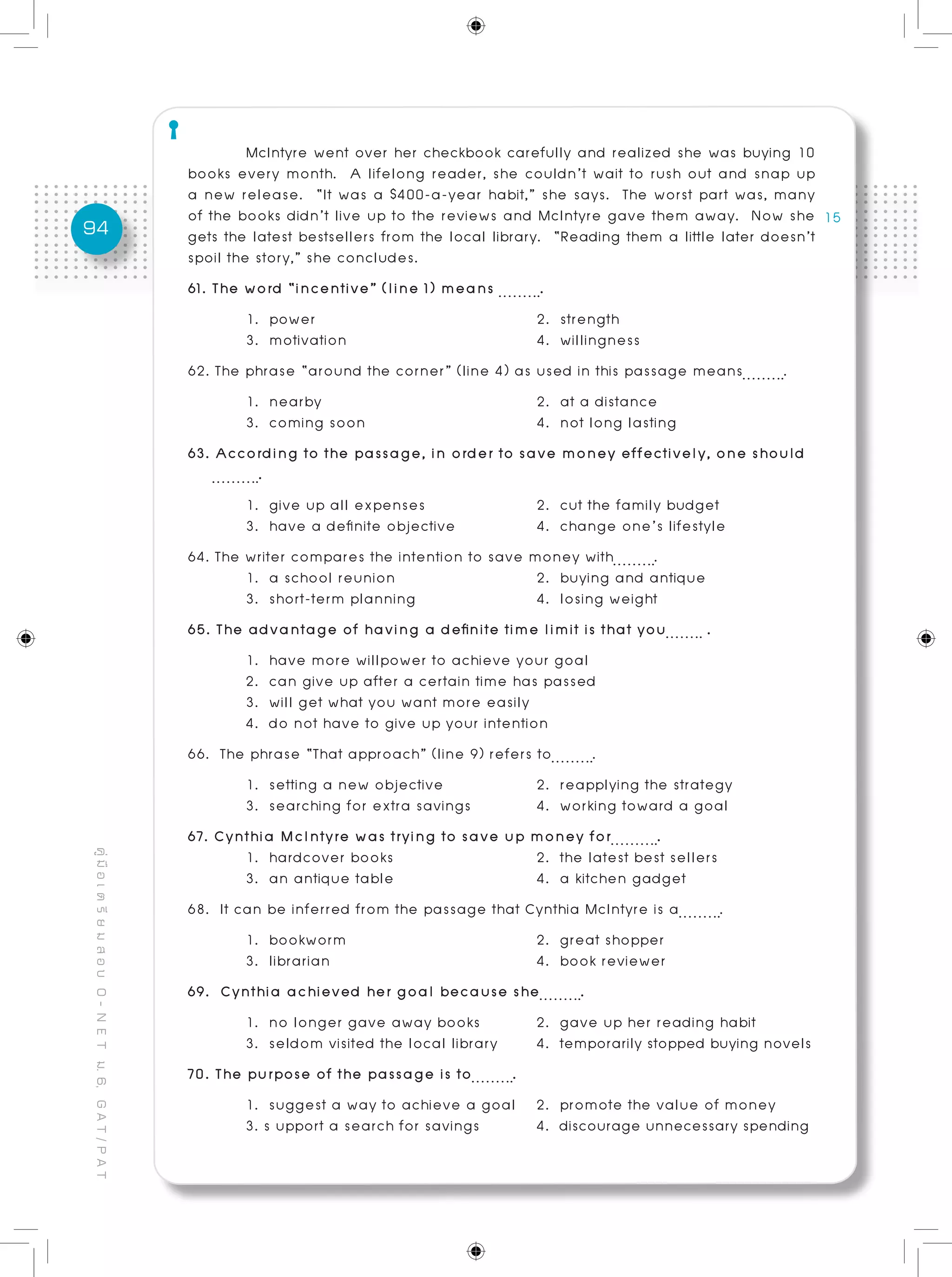 94
คู่มือเตรียมสอบO-NETม.6,GAT/PAT
	 McIntyre went over her checkbook carefully and realized she was buying 10
books every month. A lifelong reader, she couldn’t wait to rush out and snap up
a new release. “It was a $400-a-year habit,” she says. The worst part was, many
of the books didn’t live up to the reviews and McIntyre gave them away. Now she
gets the latest bestsellers from the local library. “Reading them a little later doesn’t
spoil the story,” she concludes.	
61. The word “incentive” (line 1) means .	
	 1. power				 2. strength
	 3. motivation				 4. willingness
62. The phrase “around the corner” (line 4) as used in this passage means .	
	 1. nearby				 2. at a distance
	 3. coming soon			 4. not long lasting
63. According to the passage, in order to save money effectively, one should
.	
	 1. give up all expenses		 2. cut the family budget
	 3. have a definite objective		 4. change one’s lifestyle
64. The writer compares the intention to save money with .
	 1. a school reunion			 2. buying and antique
	 3. short-term planning 	 4. losing weight
65. The advantage of having a definite time limit is that you .
	 1. have more willpower to achieve your goal
	 2. can give up after a certain time has passed
	 3. will get what you want more easily 			
	 4. do not have to give up your intention
66. The phrase “That approach” (line 9) refers to .
	 1. setting a new objective		 2. reapplying the strategy
	 3. searching for extra savings		 4. working toward a goal
67. Cynthia McIntyre was trying to save up money for .
	 1. hardcover books			 2. the latest best sellers
	 3. an antique table			 4. a kitchen gadget
68. It can be inferred from the passage that Cynthia McIntyre is a .	
	 1. bookworm				 2. great shopper
	 3. librarian				 4. book reviewer
69. Cynthia achieved her goal because she .	
	 1. no longer gave away books	 2. gave up her reading habit
	 3. seldom visited the local library 	 4. temporarily stopped buying novels
70. The purpose of the passage is to .	
	 1. suggest a way to achieve a goal	 2. promote the value of money
	 3. s upport a search for savings 	 4. discourage unnecessary spending 	
	
 