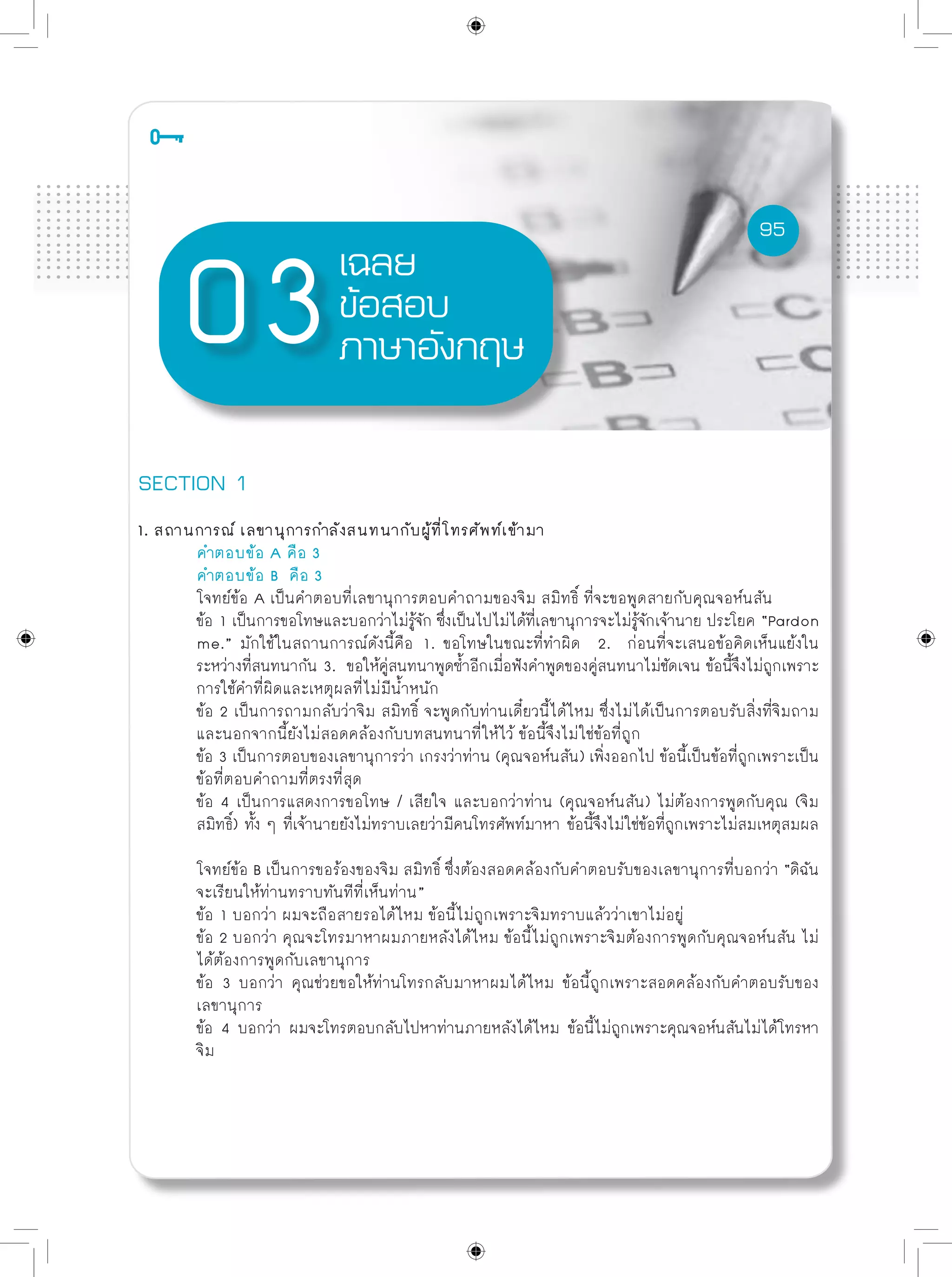 95
เฉลย
ข้อสอบ
ภาษาอังกฤษ
SECTION 1
1. สถานการณ์ เลขานุการกำลังสนทนากับผู้ที่โทรศัพท์เข้ามา
	 คำตอบข้อ A คือ 3
	 คำตอบข้อ B คือ 3
	 โจทย์ข้อ A เป็นคำตอบที่เลขานุการตอบคำถามของจิม สมิทธิ์ ที่จะขอพูดสายกับคุณจอห์นสัน
	 ข้อ 1 เป็นการขอโทษและบอกว่าไม่รู้จัก ซึ่งเป็นไปไม่ได้ที่เลขานุการจะไม่รู้จักเจ้านาย ประโยค “Pardon
	 me.” มักใช้ในสถานการณ์ดังนี้คือ 1. ขอโทษในขณะที่ทำผิด 2. ก่อนที่จะเสนอข้อคิดเห็นแย้งใน
	 ระหว่างที่สนทนากัน 3. ขอให้คู่สนทนาพูดซ้ำอีกเมี่อฟังคำพูดของคู่สนทนาไม่ชัดเจน ข้อนี้จึงไม่ถูกเพราะ
	 การใช้คำที่ผิดและเหตุผลที่ไม่มีน้ำหนัก
	 ข้อ 2 เป็นการถามกลับว่าจิม สมิทธิ์ จะพูดกับท่านเดี๋ยวนี้ได้ไหม ซึ่งไม่ได้เป็นการตอบรับสิ่งที่จิมถาม
	 และนอกจากนี้ยังไม่สอดคล้องกับบทสนทนาที่ให้ไว้ ข้อนี้จึงไม่ใช่ข้อที่ถูก
	 ข้อ 3 เป็นการตอบของเลขานุการว่า เกรงว่าท่าน (คุณจอห์นสัน) เพิ่งออกไป ข้อนี้เป็นข้อที่ถูกเพราะเป็น
	 ข้อที่ตอบคำถามที่ตรงที่สุด
	 ข้อ 4 เป็นการแสดงการขอโทษ / เสียใจ และบอกว่าท่าน (คุณจอห์นสัน) ไม่ต้องการพูดกับคุณ (จิม
	 สมิทธิ์) ทั้ง ๆ ทื่เจ้านายยังไม่ทราบเลยว่ามีคนโทรศัพท์มาหา ข้อนี้จึงไม่ใช่ข้อที่ถูกเพราะไม่สมเหตุสมผล
	 โจทย์ข้อ B เป็นการขอร้องของจิม สมิทธิ์ ซึ่งต้องสอดคล้องกับคำตอบรับของเลขานุการที่บอกว่า “ดิฉัน
	 จะเรียนให้ท่านทราบทันทีที่เห็นท่าน”
	 ข้อ 1 บอกว่า ผมจะถือสายรอได้ไหม ข้อนี้ไม่ถูกเพราะจิมทราบแล้วว่าเขาไม่อยู่
	 ข้อ 2 บอกว่า คุณจะโทรมาหาผมภายหลังได้ไหม ข้อนี้ไม่ถูกเพราะจิมต้องการพูดกับคุณจอห์นสัน ไม่
	 ได้ต้องการพูดกับเลขานุการ
	 ข้อ 3 บอกว่า คุณช่วยขอให้ท่านโทรกลับมาหาผมได้ไหม ข้อนี้ถูกเพราะสอดคล้องกับคำตอบรับของ
	 เลขานุการ
	 ข้อ 4 บอกว่า ผมจะโทรตอบกลับไปหาท่านภายหลังได้ไหม ข้อนี้ไม่ถูกเพราะคุณจอห์นสันไม่ได้โทรหา
	 จิม
95
 