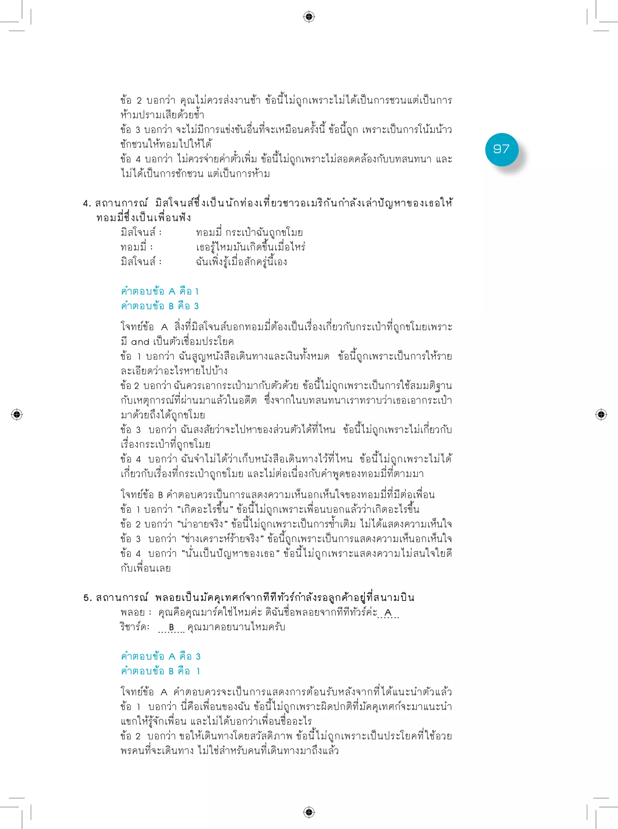 97
	 ข้อ 2 บอกว่า คุณไม่ควรส่งงานช้า ข้อนี้ไม่ถูกเพราะไม่ได้เป็นการชวนแต่เป็นการ
	 ห้ามปรามเสียด้วยช้ำ
	 ข้อ 3 บอกว่า จะไม่มีการแข่งขันอื่นที่จะเหมือนครั้งนี้ ข้อนี้ถูก เพราะเป็นการโน้มน้าว
	 ชักชวนให้ทอมไปให้ได้
	 ข้อ 4 บอกว่า ไม่ควรจ่ายค่าตั๋วเพิ่ม ข้อนี้ไม่ถูกเพราะไม่สอดคล้องกับบทสนทนา และ
	 ไม่ได้เป็นการชักชวน แต่เป็นการห้าม
4. สถานการณ์ มิสโจนส์ชึ่งเป็นนักท่องเที่ยวชาวอเมริกันกำลังเล่าปัญหาของเธอให้
ทอมมี่ชึ่งเป็นเพื่อนฟัง
	 มิสโจนส์ : 	 ทอมมี่ กระเป๋าฉันถูกขโมย
	 ทอมมี่ :		 เธอรู้ไหมมันเกิดขึ้นเมื่อไหร่
	 มิสโจนส์ : 	 ฉันเพิ่งรู้เมื่อสักครู่นี้เอง
	 คำตอบข้อ A คือ 1
	 คำตอบข้อ B คือ 3
	 โจทย์ข้อ A สิ่งที่มิสโจนส์บอกทอมมี่ต้องเป็นเรื่องเกี่ยวกับกระเป๋าที่ถูกขโมยเพราะ
	 มี and เป็นตัวเชื่อมประโยค
	 ข้อ 1 บอกว่า ฉันสูญหนังสือเดินทางและเงินทั้งหมด ข้อนี้ถูกเพราะเป็นการให้ราย
	 ละเอียดว่าอะไรหายไปบ้าง
	 ข้อ2 บอกว่าฉันควรเอากระเป๋ามากับตัวด้วย ข้อนี้ไม่ถูกเพราะเป็นการใช้สมมติฐาน
	 กับเหตุการณ์ที่ผ่านมาแล้วในอดีต ซึ่งจากในบทสนทนาเราทราบว่าเธอเอากระเป๋า
	 มาด้วยถึงได้ถูกขโมย
	 ข้อ 3 บอกว่า ฉันสงสัยว่าจะไปหาของส่วนตัวได้ที่ไหน ข้อนี้ไม่ถูกเพราะไม่เกี่ยวกับ
	 เรื่องกระเป๋าที่ถูกขโมย
	 ข้อ 4 บอกว่า ฉันจำไม่ได้ว่าเก็บหนังสือเดินทางไว้ที่ไหน ข้อนี้ไม่ถูกเพราะไม่ได้	
	 เกี่ยวกับเรื่องที่กระเป๋าถูกขโมย และไม่ต่อเนื่องกับคำพูดของทอมมี่ที่ตามมา
	 โจทย์ข้อ B คำตอบควรเป็นการแสดงความเห็นอกเห็นใจของทอมมี่ที่มีต่อเพื่อน
	 ข้อ 1 บอกว่า “เกิดอะไรขึ้น” ข้อนี้ไม่ถูกเพราะเพื่อนบอกแล้วว่าเกิดอะไรขึ้น
	 ข้อ 2 บอกว่า “น่าอายจริง” ข้อนี้ไม่ถูกเพราะเป็นการซ้ำเติม ไม่ได้แสดงความเห็นใจ
	 ข้อ 3 บอกว่า “ช่างเคราะห์ร้ายจริง” ข้อนี้ถูกเพราะเป็นการแสดงความเห็นอกเห็นใจ
	 ข้อ 4 บอกว่า “นั่นเป็นปัญหาของเธอ” ข้อนี้ไม่ถูกเพราะแสดงความไม่สนใจใยดี
	 กับเพื่อนเลย
5. สถานการณ์ พลอยเป็นมัคคุเทศก์จากทีทีทัวร์กำลังรอลูกค้าอยู่ที่สนามบิน
	 พลอย : 	คุณคือคุณมาร์คใช่ไหมค่ะ ดิฉันชื่อพลอยจากทีทีทัวร์ค่ะ A
	 ริชาร์ด:	 B คุณมาคอยนานไหมครับ
	 คำตอบข้อ A คือ 3
	 คำตอบข้อ B คือ 1
	 โจทย์ข้อ A คำตอบควรจะเป็นการแสดงการต้อนรับหลังจากที่ได้แนะนำตัวแล้ว
	 ข้อ 1 บอกว่า นี่คือเพื่อนของฉัน ข้อนี้ไม่ถูกเพราะผิดปกติที่มัคคุเทศก์จะมาแนะนำ
	 แขกให้รู้จักเพื่อน และไม่ได้บอกว่าเพื่อนชื่ออะไร
	 ข้อ 2 บอกว่า ขอให้เดินทางโดยสวัสดิภาพ ข้อนี้ไม่ถูกเพราะเป็นประโยคที่ใช้อวย
	 พรคนที่จะเดินทาง ไม่ใช่สำหรับคนที่เดินทางมาถึงแล้ว
 