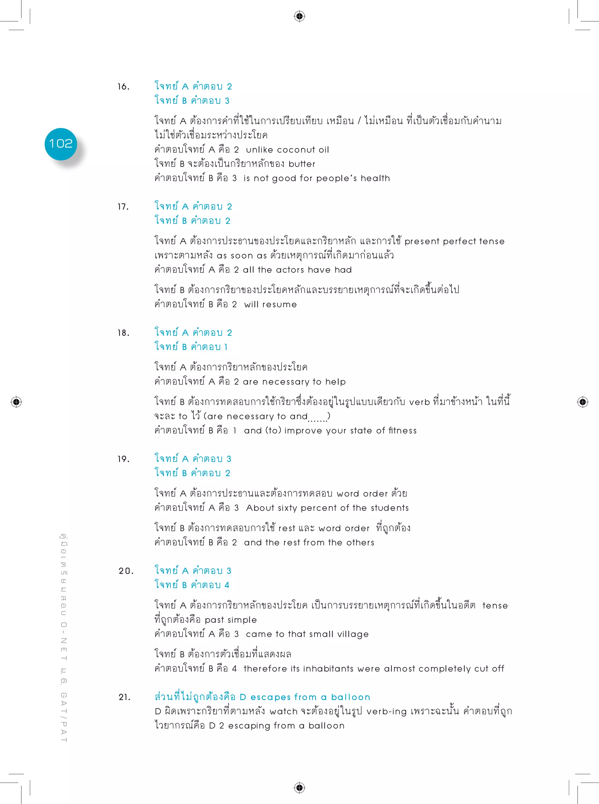 102
คู่มือเตรียมสอบO-NETม.6,GAT/PAT
16.	 โจทย์ A คำตอบ 2
	 โจทย์ B คำตอบ 3
	 โจทย์ A ต้องการคำที่ใช้ในการเปรียบเทียบ เหมือน / ไม่เหมือน ที่เป็นตัวเชื่อมกับคำนาม
	 ไม่ใช่ตัวเชื่อมระหว่างประโยค
	 คำตอบโจทย์ A คือ 2 unlike coconut oil
	 โจทย์ B จะต้องเป็นกริยาหลักของ butter
	 คำตอบโจทย์ B คือ 3 is not good for people’s health
17. 	 โจทย์ A คำตอบ 2
	 โจทย์ B คำตอบ 2
	 โจทย์ A ต้องการประธานของประโยคและกริยาหลัก และการใช้ present perfect tense
	 เพราะตามหลัง as soon as ด้วยเหตุการณ์ที่เกิดมาก่อนแล้ว
	 คำตอบโจทย์ A คือ 2 all the actors have had
	 โจทย์ B ต้องการกริยาของประโยคหลักและบรรยายเหตุการณ์ที่จะเกิดขึ้นต่อไป
	 คำตอบโจทย์ B คือ 2 will resume
18. 	 โจทย์ A คำตอบ 2
	 โจทย์ B คำตอบ 1
	 โจทย์ A ต้องการกริยาหลักของประโยค
	 คำตอบโจทย์ A คือ 2 are necessary to help
	 โจทย์ B ต้องการทดสอบการใช้กริยาซึ่งต้องอยู่ในรูปแบบเดียวกับ verb ที่มาข้างหน้า ในที่นี้
	 จะละ to ไว้ (are necessary to and )
	 คำตอบโจทย์ B คือ 1 and (to) improve your state of fitness
19. 	 โจทย์ A คำตอบ 3
	 โจทย์ B คำตอบ 2
	 โจทย์ A ต้องการประธานและต้องการทดสอบ word order ด้วย
	คำตอบโจทย์ A คือ 3 About sixty percent of the students
	 โจทย์ B ต้องการทดสอบการใช้ rest และ word order ที่ถูกต้อง
	 คำตอบโจทย์ B คือ 2 and the rest from the others
20.	 โจทย์ A คำตอบ 3
	 โจทย์ B คำตอบ 4
	 โจทย์ A ต้องการกริยาหลักของประโยค เป็นการบรรยายเหตุการณ์ที่เกิดขึ้นในอดีต tense
	 ที่ถูกต้องคือ past simple
	 คำตอบโจทย์ A คือ 3 came to that small village
	 โจทย์ B ต้องการตัวเชื่อมที่แสดงผล
	 คำตอบโจทย์ B คือ 4 therefore its inhabitants were almost completely cut off
21. 	 ส่วนที่ไม่ถูกต้องคือ D escapes from a balloon
	 D ผิดเพราะกริยาที่ตามหลัง watch จะต้องอยู่ในรูป verb-ing เพราะฉะนั้น คำตอบที่ถูก
	 ไวยากรณ์คือ D 2 escaping from a balloon
 