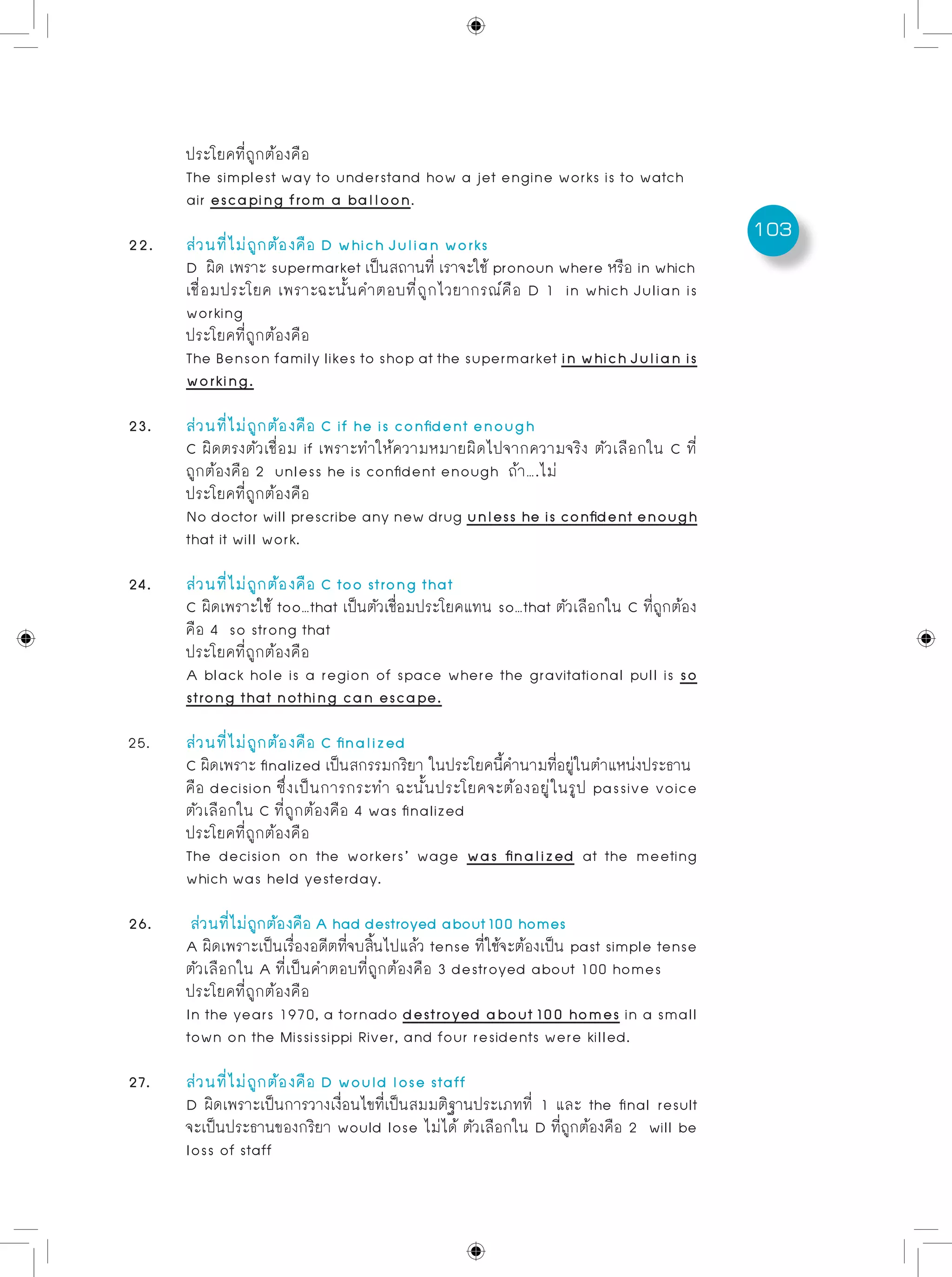 103
	 ประโยคที่ถูกต้องคือ
	 The simplest way to understand how a jet engine works is to watch
	 air escaping from a balloon.
22.	 ส่วนที่ไม่ถูกต้องคือ D which Julian works 	
	 D ผิด เพราะ supermarket เป็นสถานที่ เราจะใช้ pronoun where หรือ in which
	 เชื่อมประโยค เพราะฉะนั้นคำตอบที่ถูกไวยากรณ์คือ D 1 in which Julian is
	 working
	 ประโยคที่ถูกต้องคือ
	 The Benson family likes to shop at the supermarket in which Julian is
	 working.
23. 	 ส่วนที่ไม่ถูกต้องคือ C if he is confident enough
	 C ผิดตรงตัวเชื่อม if เพราะทำให้ความหมายผิดไปจากความจริง ตัวเลือกใน C ที่
	 ถูกต้องคือ 2 unless he is confident enough ถ้า….ไม่
	 ประโยคที่ถูกต้องคือ
	 No doctor will prescribe any new drug unless he is confident enough
	 that it will work.
24. 	 ส่วนที่ไม่ถูกต้องคือ C too strong that
	 C ผิดเพราะใช้ too…that เป็นตัวเชื่อมประโยคแทน so…that ตัวเลือกใน C ที่ถูกต้อง
	 คือ 4 so strong that
	 ประโยคที่ถูกต้องคือ
	 A black hole is a region of space where the gravitational pull is so
	 strong that nothing can escape.
25. 	 ส่วนที่ไม่ถูกต้องคือ C finalized
	 C ผิดเพราะ finalized เป็นสกรรมกริยา ในประโยคนี้คำนามที่อยู่ในตำแหน่งประธาน
	 คือ decision ซึ่งเป็นการกระทำ ฉะนั้นประโยคจะต้องอยู่ในรูป passive voice
	 ตัวเลือกใน C ที่ถูกต้องคือ 4 was finalized
	 ประโยคที่ถูกต้องคือ
	 The decision on the workers’ wage was finalized at the meeting
	 which was held yesterday.
26. 	 ส่วนที่ไม่ถูกต้องคือ A had destroyed about 100 homes 	
	 A ผิดเพราะเป็นเรื่องอดีตที่จบสิ้นไปแล้ว tense ที่ใช้จะต้องเป็น past simple tense
	 ตัวเลือกใน A ที่เป็นคำตอบที่ถูกต้องคือ 3 destroyed about 100 homes
	 ประโยคที่ถูกต้องคือ
	 In the years 1970, a tornado destroyed about 100 homes in a small
	 town on the Mississippi River, and four residents were killed.
27.	 ส่วนที่ไม่ถูกต้องคือ D would lose staff 	
	 D ผิดเพราะเป็นการวางเงื่อนไขที่เป็นสมมติฐานประเภทที่ 1 และ the final result
	 จะเป็นประธานของกริยา would lose ไม่ได้ ตัวเลือกใน D ที่ถูกต้องคือ 2 will be
	 loss of staff
 