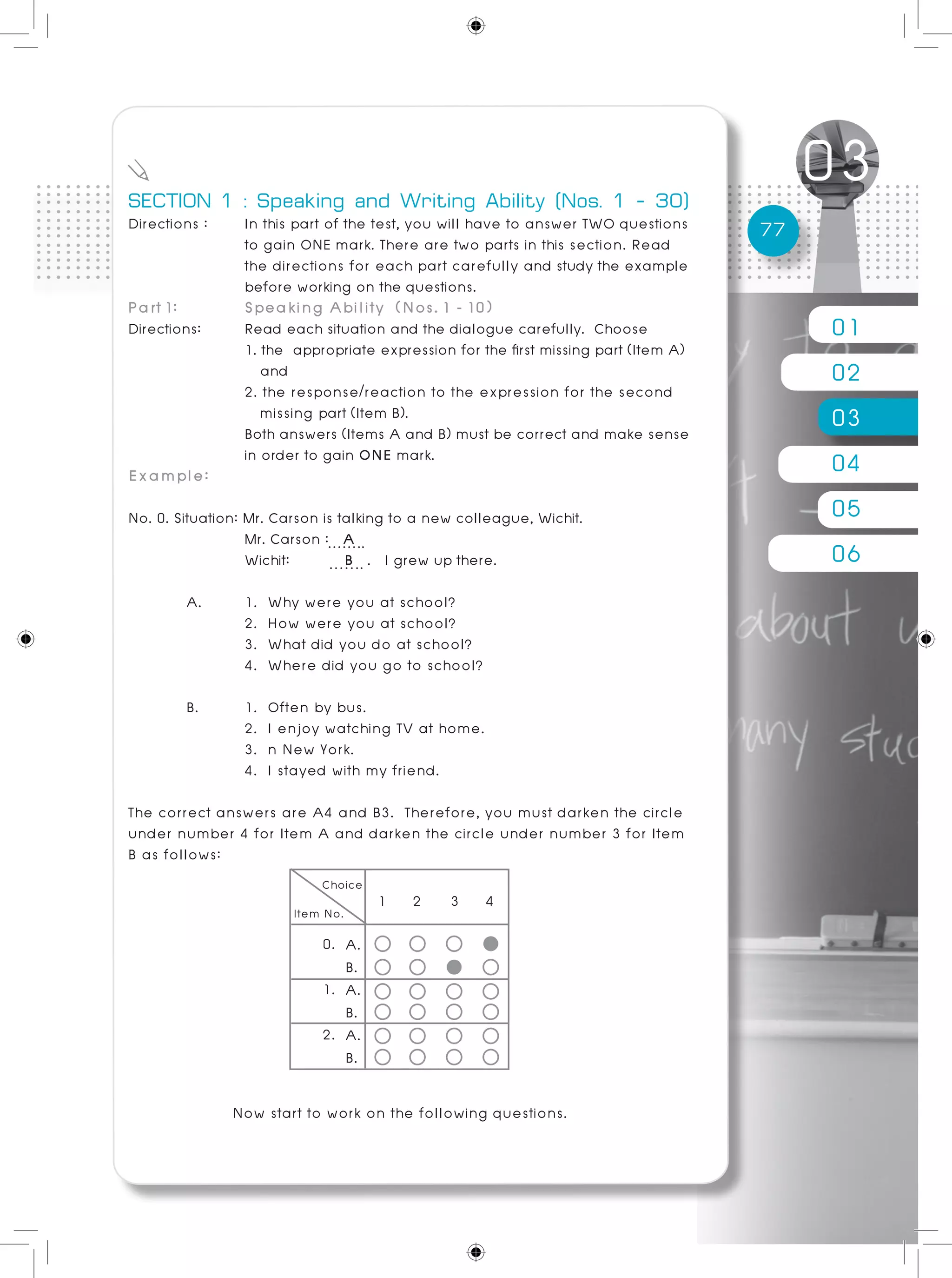 01
02
03
04
05
06
77
SECTION 1 : Speaking and Writing Ability (Nos. 1 - 30)
Directions :	 In this part of the test, you will have to answer TWO questions
		 to gain ONE mark. There are two parts in this section. Read
		 the directions for each part carefully and study the example
		 before working on the questions.
Part 1: 	 Speaking Ability (Nos. 1 - 10)
Directions: 	 Read each situation and the dialogue carefully. Choose
	 	 1. the appropriate expression for the first missing part (Item A)
	 and
	 2. the response/reaction to the expression for the second
		 missing part (Item B).
	 Both answers (Items A and B) must be correct and make sense
	 	 in order to gain ONE mark.
Example:
No. 0. Situation: Mr. Carson is talking to a new colleague, Wichit.
		 Mr. Carson : A
		 Wichit: 	 B . I grew up there.
	 A. 	 1. Why were you at school?		
		 2. How were you at school?
		 3. What did you do at school?
		 4. Where did you go to school?
	 B.	 1. Often by bus.						
		 2. I enjoy watching TV at home.
		 3. n New York.							
		 4. I stayed with my friend.
The correct answers are A4 and B3. Therefore, you must darken the circle
under number 4 for Item A and darken the circle under number 3 for Item
B as follows:
0.
1.
2.
1 2 3 4
A.
B.
A.
B.
A.
B.
Now start to work on the following questions.
 
