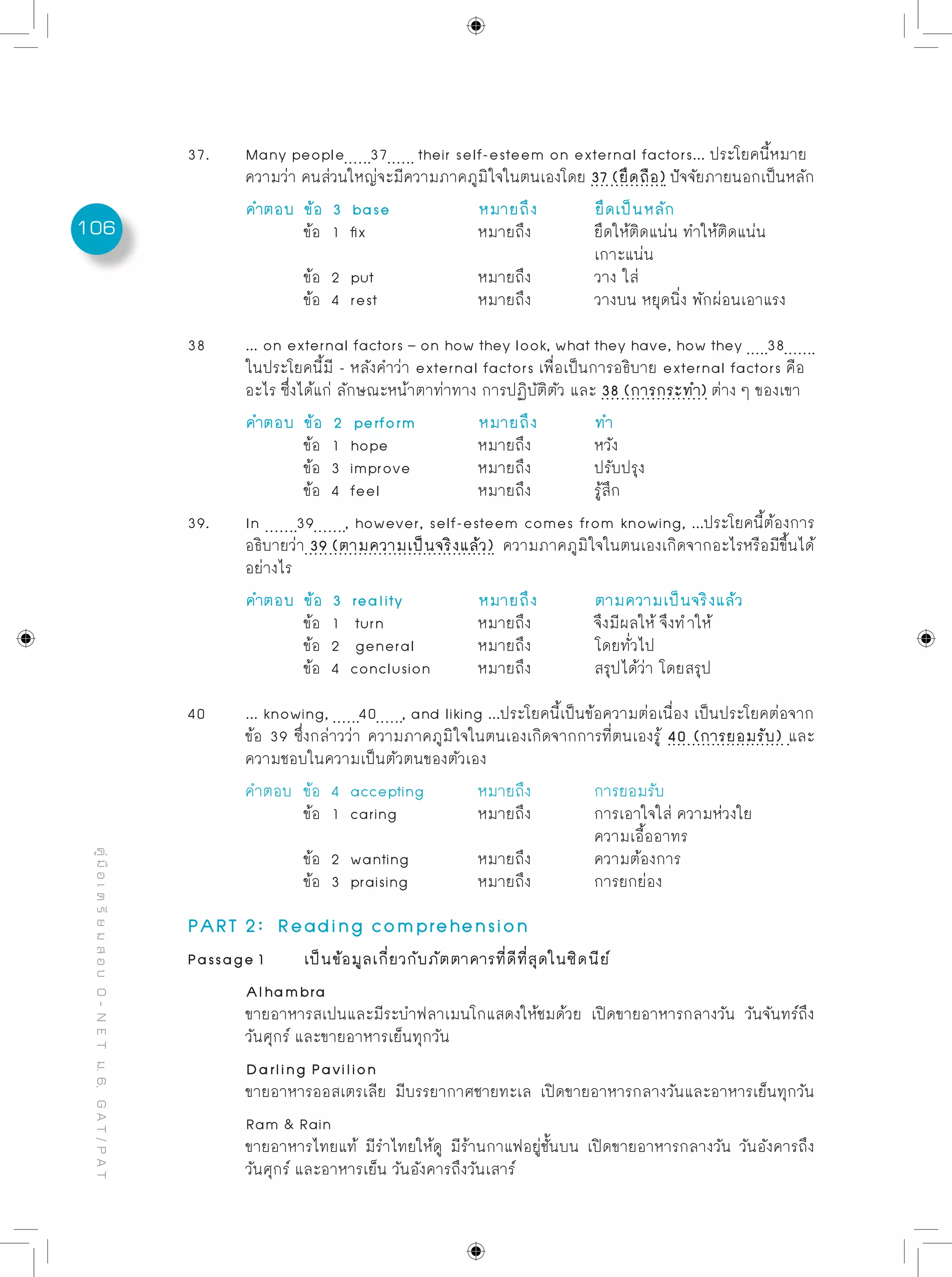 106
คู่มือเตรียมสอบO-NETม.6,GAT/PAT
37.	 Many people 37 their self-esteem on external factors... ประโยคนี้หมาย
	 ความว่า คนส่วนใหญ่จะมีความภาคภูมิใจในตนเองโดย 37 (ยึดถือ) ปัจจัยภายนอกเป็นหลัก
	 คำตอบ	 ข้อ 3 base		 หมายถึง	 ยึดเป็นหลัก
		 ข้อ 1 fix		 หมายถึง		 ยึดให้ติดแน่น ทำให้ติดแน่น 	
							 เกาะแน่น
		 ข้อ 2 put		 หมายถึง		 วาง ใส่
		 ข้อ 4 rest		 หมายถึง		 วางบน หยุดนิ่ง พักผ่อนเอาแรง
38	 ... on external factors – on how they look, what they have, how they 38 	
	 ในประโยคนี้มี - หลังคำว่า external factors เพื่อเป็นการอธิบาย external factors คือ
	 อะไร ซึ่งได้แก่ ลักษณะหน้าตาท่าทาง การปฏิบัติตัว และ 38 (การกระทำ) ต่าง ๆ ของเขา
	 คำตอบ	 ข้อ 2 perform 	 หมายถึง	 ทำ
		 ข้อ 1 hope	 	 หมายถึง		 หวัง
		 ข้อ 3 improve	 	 หมายถึง		 ปรับปรุง
		 ข้อ 4 feel	 	 หมายถึง		 รู้สึก
39.	 In 39 , however, self-esteem comes from knowing, ...ประโยคนี้ต้องการ
	 อธิบายว่า 39 (ตามความเป็นจริงแล้ว) ความภาคภูมิใจในตนเองเกิดจากอะไรหรือมีขึ้นได้
	 อย่างไร
	 คำตอบ	 ข้อ 3 reality	 	 หมายถึง	 ตามความเป็นจริงแล้ว
		 ข้อ 1 turn	 	 หมายถึง		 จึงมีผลให้ จึงทําให้		
		 ข้อ 2 general	 	 หมายถึง		 โดยทั่วไป
		 ข้อ 4 conclusion 	 หมายถึง		 สรุปได้ว่า โดยสรุป
40	 ... knowing, 40 , and liking ...ประโยคนี้เป็นข้อความต่อเนื่อง เป็นประโยคต่อจาก
	 ข้อ 39 ซึ่งกล่าวว่า ความภาคภูมิใจในตนเองเกิดจากการที่ตนเองรู้ 40 (การยอมรับ) และ
	 ความชอบในความเป็นตัวตนของตัวเอง
	 คำตอบ	 ข้อ 4 accepting	 หมายถึง		 การยอมรับ
	 	 ข้อ 1 caring		 หมายถึง		 การเอาใจใส่ ความห่วงใย 		
							 ความเอื้ออาทร
		 ข้อ 2 wanting		 หมายถึง		 ความต้องการ
		 ข้อ 3 praising		 หมายถึง		 การยกย่อง
PART 2: Reading comprehension
Passage 1	 เป็นข้อมูลเกี่ยวกับภัตตาคารที่ดีที่สุดในซิดนีย์
	 Alhambra
	 ขายอาหารสเปนและมีระบำฟลาเมนโกแสดงให้ชมด้วย เปิดขายอาหารกลางวัน วันจันทร์ถึง
	 วันศุกร์ และขายอาหารเย็นทุกวัน	
	 Darling Pavilion
	 ขายอาหารออสเตรเลีย มีบรรยากาศชายทะเล เปิดขายอาหารกลางวันและอาหารเย็นทุกวัน	
	 Ram & Rain
	 ขายอาหารไทยแท้ มีรำไทยให้ดู มีร้านกาแฟอยู่ชั้นบน เปิดขายอาหารกลางวัน วันอังคารถึง
	 วันศุกร์ และอาหารเย็น วันอังคารถึงวันเสาร์
 