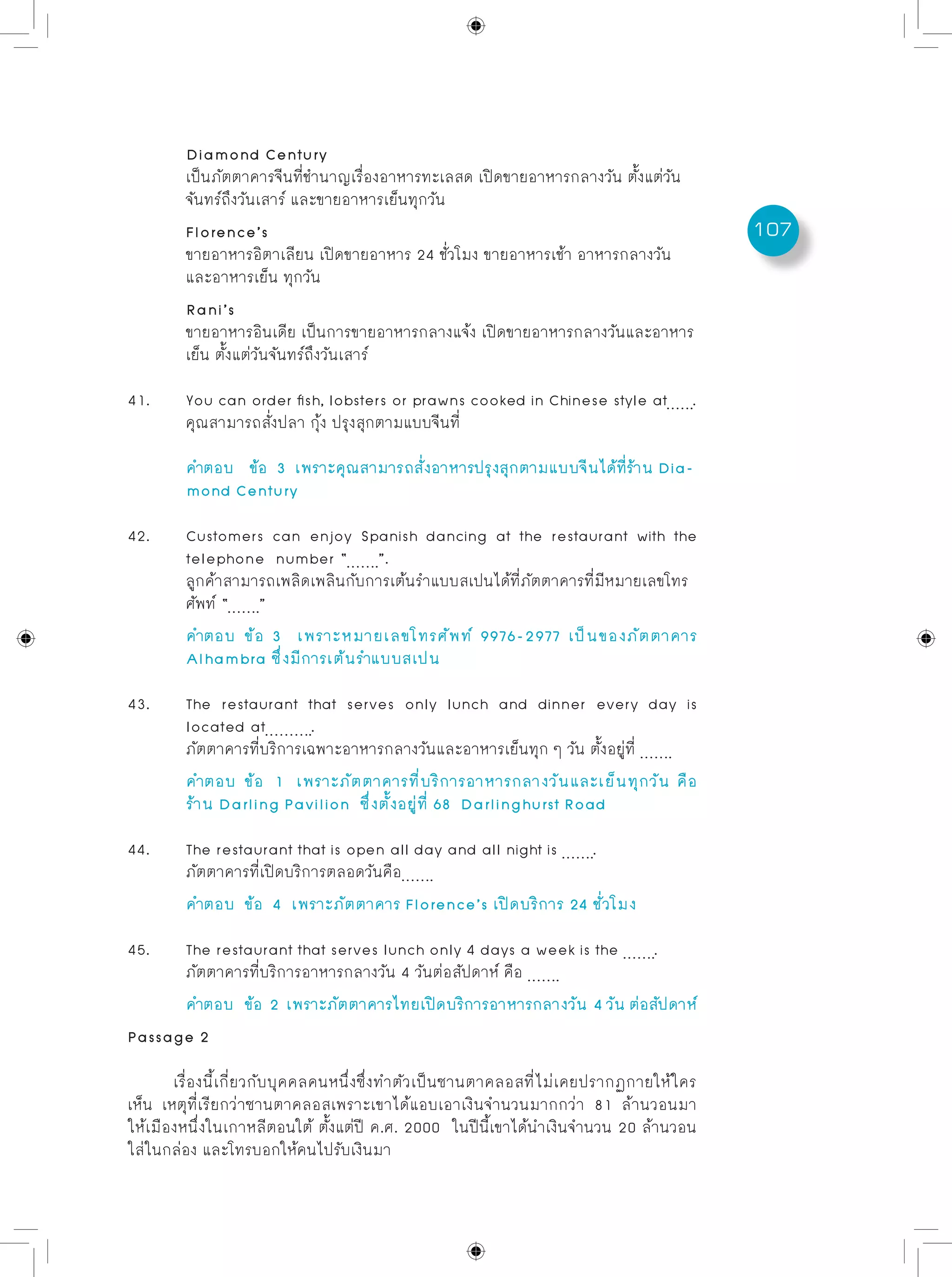 107
	 Diamond Century
	 เป็นภัตตาคารจีนที่ชำนาญเรื่องอาหารทะเลสด เปิดขายอาหารกลางวัน ตั้งแต่วัน
	 จันทร์ถึงวันเสาร์ และขายอาหารเย็นทุกวัน
	 Florence’s
	 ขายอาหารอิตาเลียน เปิดขายอาหาร 24 ชั่วโมง ขายอาหารเช้า อาหารกลางวัน
	 และอาหารเย็น ทุกวัน
	 Rani’s
	 ขายอาหารอินเดีย เป็นการขายอาหารกลางแจ้ง เปิดขายอาหารกลางวันและอาหาร
	 เย็น ตั้งแต่วันจันทร์ถึงวันเสาร์
41.	 You can order fish, lobsters or prawns cooked in Chinese style at .
	 คุณสามารถสั่งปลา กุ้ง ปรุงสุกตามแบบจีนที่
	 คำตอบ	 ข้อ 3 เพราะคุณสามารถสั่งอาหารปรุงสุกตามแบบจีนได้ที่ร้าน Dia-	
	 mond Century
42.	 Customers can enjoy Spanish dancing at the restaurant with the
	 telephone number “ ”.
	 ลูกค้าสามารถเพลิดเพลินกับการเต้นรำแบบสเปนได้ที่ภัตตาคารที่มีหมายเลขโทร
	 ศัพท์ “ ”
	 คำตอบ	ข้อ 3 เพราะหมายเลขโทรศัพท์ 9976-2977 เป็นของภัตตาคาร
	 Alhambra ซึ่งมีการเต้นรำแบบสเปน
43.	 The restaurant that serves only lunch and dinner every day is
	 located at .
	 ภัตตาคารที่บริการเฉพาะอาหารกลางวันและอาหารเย็นทุก ๆ วัน ตั้งอยู่ที่
	 คำตอบ	ข้อ 1 เพราะภัตตาคารที่บริการอาหารกลางวันและเย็นทุกวัน คือ
	 ร้าน Darling Pavilion ซึ่งตั้งอยู่ที่ 68 Darlinghurst Road
44.	 The restaurant that is open all day and all night is .
	 ภัตตาคารที่เปิดบริการตลอดวันคือ
	 คำตอบ	 ข้อ 4 เพราะภัตตาคาร Florence’s เปิดบริการ 24 ชั่วโมง
45.	 The restaurant that serves lunch only 4 days a week is the .
	 ภัตตาคารที่บริการอาหารกลางวัน 4 วันต่อสัปดาห์ คือ
	 คำตอบ	 ข้อ 2 เพราะภัตตาคารไทยเปิดบริการอาหารกลางวัน 4วันต่อสัปดาห์
Passage 2
เรื่องนี้เกี่ยวกับบุคคลคนหนึ่งซึ่งทำตัวเป็นซานตาคลอสที่ไม่เคยปรากฏกายให้ใคร
เห็น เหตุที่เรียกว่าซานตาคลอสเพราะเขาได้แอบเอาเงินจำนวนมากกว่า 81 ล้านวอนมา
ให้เมืองหนึ่งในเกาหลีตอนใต้ ตั้งแต่ปี ค.ศ. 2000 ในปีนี้เขาได้นำเงินจำนวน 20 ล้านวอน
ใส่ในกล่อง และโทรบอกให้คนไปรับเงินมา
 