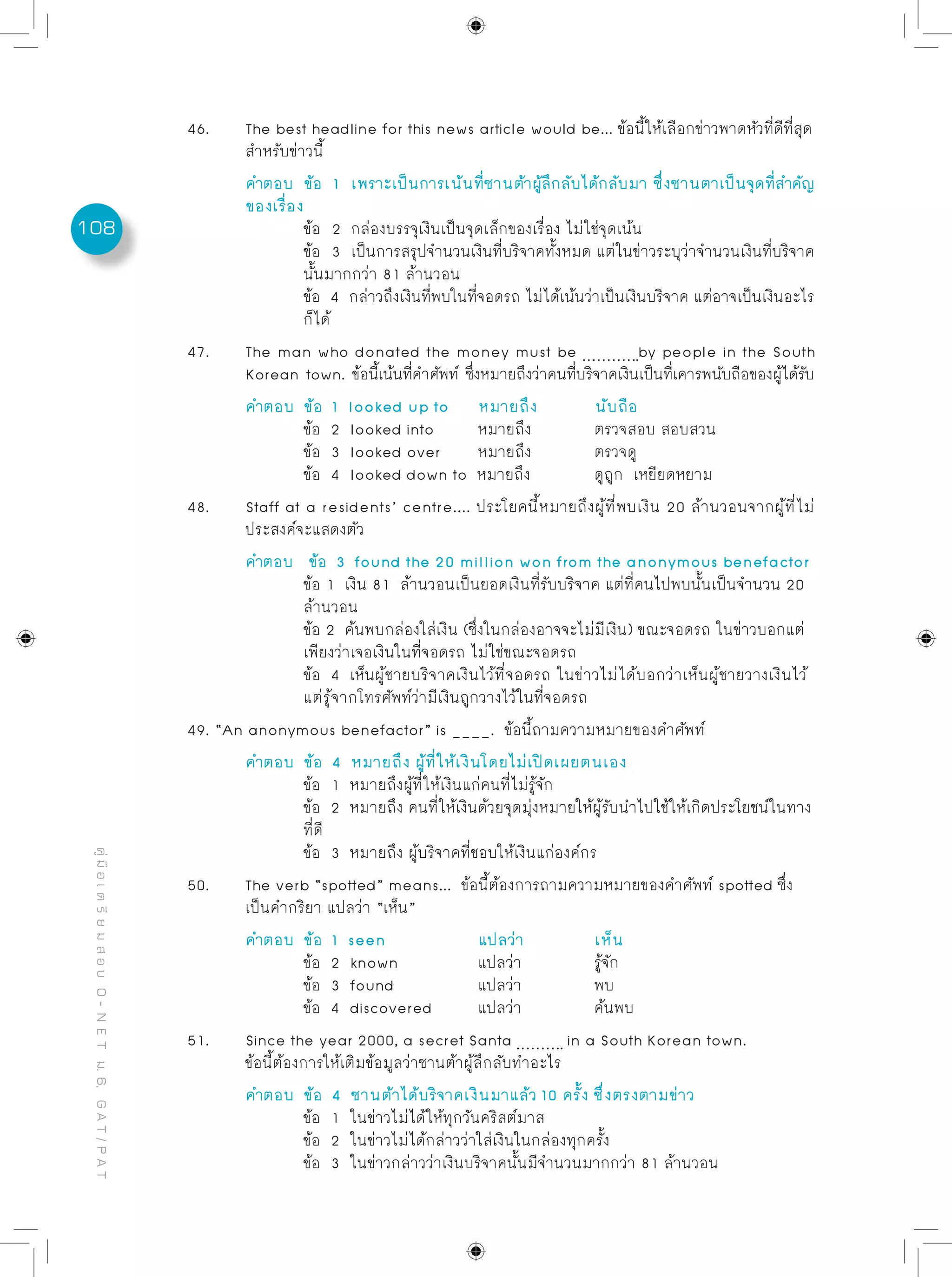108
คู่มือเตรียมสอบO-NETม.6,GAT/PAT
46.	 The best headline for this news article would be... ข้อนี้ให้เลือกข่าวพาดหัวที่ดีที่สุด
	 สำหรับข่าวนี้
	 คำตอบ	 ข้อ 1 เพราะเป็นการเน้นที่ซานต้าผู้ลึกลับได้กลับมา ซึ่งซานตาเป็นจุดที่สำคัญ
	 ของเรื่อง
		 ข้อ 2 กล่องบรรจุเงินเป็นจุดเล็กของเรื่อง ไม่ใช่จุดเน้น
		 ข้อ 3 เป็นการสรุปจำนวนเงินที่บริจาคทั้งหมด แต่ในข่าวระบุว่าจำนวนเงินที่บริจาค
		 นั้นมากกว่า 81 ล้านวอน
		 ข้อ 4 กล่าวถึงเงินที่พบในที่จอดรถ ไม่ได้เน้นว่าเป็นเงินบริจาค แต่อาจเป็นเงินอะไร
		 ก็ได้
47.	 The man who donated the money must be by people in the South
	 Korean town. ข้อนี้เน้นที่คำศัพท์ ซึ่งหมายถึงว่าคนที่บริจาคเงินเป็นที่เคารพนับถือของผู้ได้รับ
	 คำตอบ	 ข้อ 1 looked up to	 หมายถึง	 นับถือ
		 ข้อ 2 looked into	 หมายถึง		 ตรวจสอบ สอบสวน
		 ข้อ 3 looked over	 หมายถึง		 ตรวจดู
		 ข้อ 4 looked down to หมายถึง		 ดูถูก เหยียดหยาม
48.	 Staff at a residents’ centre.... ประโยคนี้หมายถึงผู้ที่พบเงิน 20 ล้านวอนจากผู้ที่ไม่
	 ประสงค์จะแสดงตัว
	 คำตอบ	 ข้อ 3 found the 20 million won from the anonymous benefactor
		 ข้อ 1 เงิน 81 ล้านวอนเป็นยอดเงินที่รับบริจาค แต่ที่คนไปพบนั้นเป็นจำนวน 20
		 ล้านวอน
		 ข้อ 2 ค้นพบกล่องใส่เงิน (ซึ่งในกล่องอาจจะไม่มีเงิน) ขณะจอดรถ ในข่าวบอกแต่
		 เพียงว่าเจอเงินในที่จอดรถ ไม่ใช่ขณะจอดรถ
		 ข้อ 4 เห็นผู้ชายบริจาคเงินไว้ที่จอดรถ ในข่าวไม่ได้บอกว่าเห็นผู้ชายวางเงินไว้
		 แต่รู้จากโทรศัพท์ว่ามีเงินถูกวางไว้ในที่จอดรถ
49. “An anonymous benefactor” is ____. ข้อนี้ถามความหมายของคำศัพท์
	 คำตอบ	 ข้อ 4 หมายถึง ผู้ที่ให้เงินโดยไม่เปิดเผยตนเอง
	 	 ข้อ 1 หมายถึงผู้ที่ีให้เงินแก่คนที่ไม่รู้จัก
	 	 ข้อ 2 หมายถึง คนที่ให้เงินด้วยจุดมุ่งหมายให้ผู้รับนำไปใช้ให้เกิดประโยชน์ในทาง	
		 ที่ดี
	 	 ข้อ 3 หมายถึง ผู้บริจาคที่ชอบให้เงินแก่องค์กร
50.	 The verb “spotted” means... ข้อนี้ต้องการถามความหมายของคำศัพท์ spotted ซึ่ง
	 เป็นคำกริยา แปลว่า “เห็น”
	 คำตอบ	 ข้อ 1 seen		 แปลว่า		 เห็น
		 ข้อ 2 known		 แปลว่า		 รู้จัก
		 ข้อ 3 found		 แปลว่า		 พบ
		 ข้อ 4 discovered	 แปลว่า		 ค้นพบ
51.	 Since the year 2000, a secret Santa in a South Korean town.
	 ข้อนี้ต้องการให้เติมข้อมูลว่าซานต้าผู้ลึกลับทำอะไร
	 คำตอบ	 ข้อ 4 ซานต้าได้บริจาคเงินมาแล้ว 10 ครั้ง ซึ่งตรงตามข่าว
		 ข้อ 1 ในข่าวไม่ได้ให้ทุกวันคริสต์มาส
		 ข้อ 2 ในข่าวไม่ได้กล่าวว่าใส่เงินในกล่องทุกครั้ง
		 ข้อ 3 ในข่าวกล่าวว่าเงินบริจาคนั้นมีจำนวนมากกว่า 81 ล้านวอน
 