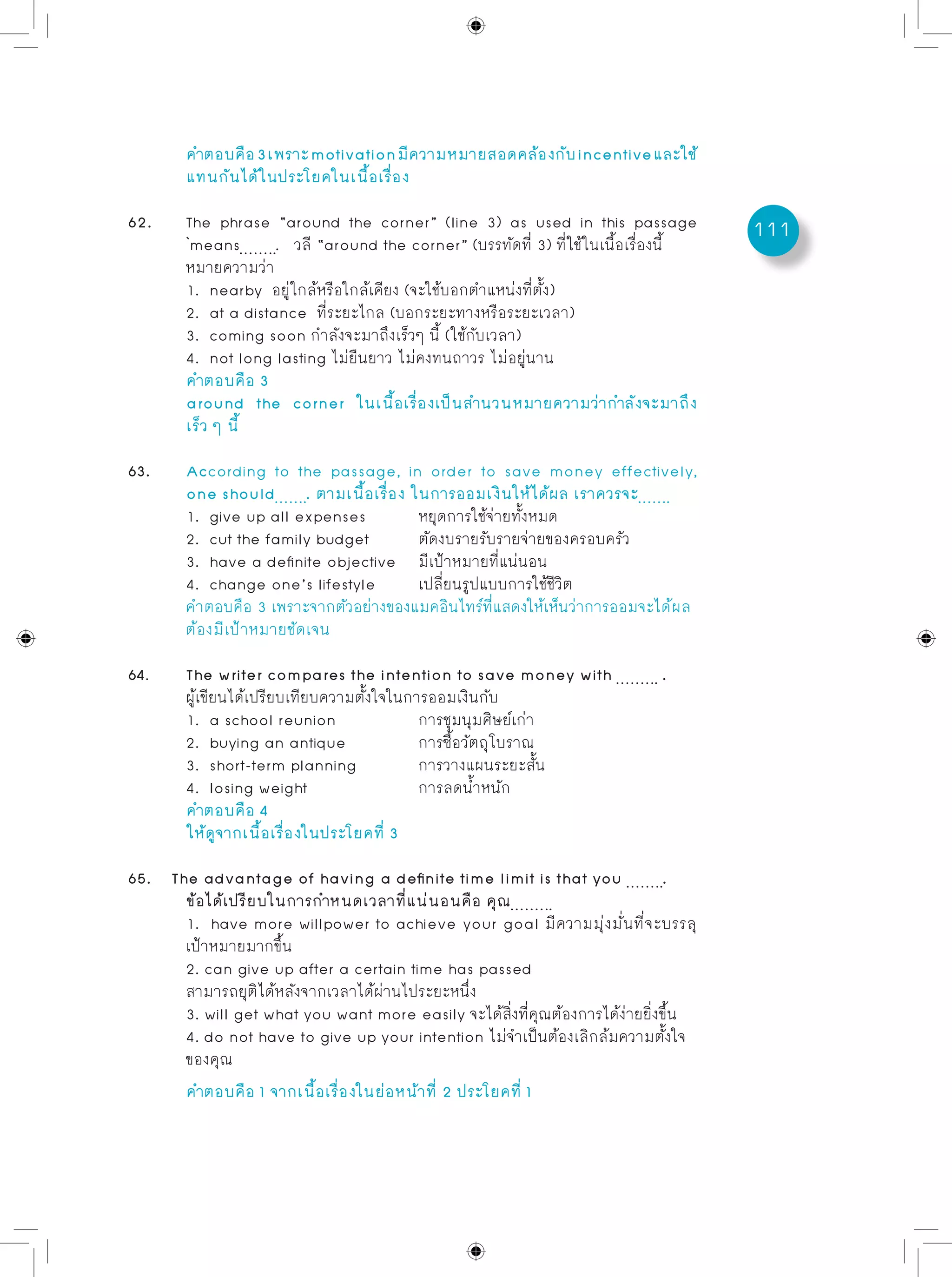 111
	 คำตอบคือ3เพราะmotivationมีความหมายสอดคล้องกับincentiveและใช้
	 แทนกันได้ในประโยคในเนื้อเรื่อง
62. 	 The phrase “around the corner” (line 3) as used in this passage
	 `means . วลี “around the corner” (บรรทัดที่ 3) ที่ใช้ในเนื้อเรื่องนี้
	 หมายความว่า
	 1. nearby อยู่ใกล้หรือใกล้เคียง (จะใช้บอกตำแหน่งที่ตั้ง)
	 2. at a distance ที่ระยะไกล (บอกระยะทางหรือระยะเวลา)
	 3. coming soon กำลังจะมาถึงเร็วๆ นี้ (ใช้กับเวลา)
	 4. not long lasting ไม่ยืนยาว ไม่คงทนถาวร ไม่อยู่นาน
	 คำตอบคือ 3
	 around the corner ในเนื้อเรื่องเป็นสำนวนหมายความว่ากำลังจะมาถึง
	 เร็ว ๆ นี้
63.	 According to the passage, in order to save money effectively,
	 one should . ตามเนื้อเรื่อง ในการออมเงินให้ได้ผล เราควรจะ
	 1. give up all expenses	 หยุดการใช้จ่ายทั้งหมด
	 2. cut the family budget	 ตัดงบรายรับรายจ่ายของครอบครัว
	 3. have a definite objective	 มีเป้าหมายที่แน่นอน
	 4. change one’s lifestyle	 เปลี่ยนรูปแบบการใช้ชีวิต
	 คำตอบคือ 3 เพราะจากตัวอย่างของแมคอินไทร์ที่แสดงให้เห็นว่าการออมจะได้ผล
	 ต้องมีเป้าหมายชัดเจน
64. 	 The writer compares the intention to save money with .
	 ผู้เขียนได้เปรียบเทียบความตั้งใจในการออมเงินกับ
	 1. a school reunion		 การชุมนุมศิษย์เก่า
	 2. buying an antique		 การซื้อวัตถุโบราณ
	 3. short-term planning		 การวางแผนระยะสั้น
	 4. losing weight		 การลดน้ำหนัก
	 คำตอบคือ 4
	 ให้ดูจากเนื้อเรื่องในประโยคที่ 3
65. The advantage of having a definite time limit is that you .
	 ข้อได้เปรียบในการกำหนดเวลาที่แน่นอนคือ คุณ
	 1. have more willpower to achieve your goal มีความมุ่งมั่นที่จะบรรลุ
	 เป้าหมายมากขึ้น
	 2. can give up after a certain time has passed 			
	 สามารถยุติได้หลังจากเวลาได้ผ่านไประยะหนึ่ง
	 3. will get what you want more easily จะได้สิ่งที่คุณต้องการได้ง่ายยิ่งขึ้น
	 4. do not have to give up your intention ไม่จำเป็นต้องเลิกล้มความตั้งใจ
	 ของคุณ
	 คำตอบคือ 1 จากเนื้อเรื่องในย่อหน้าที่ 2 ประโยคที่ 1
 