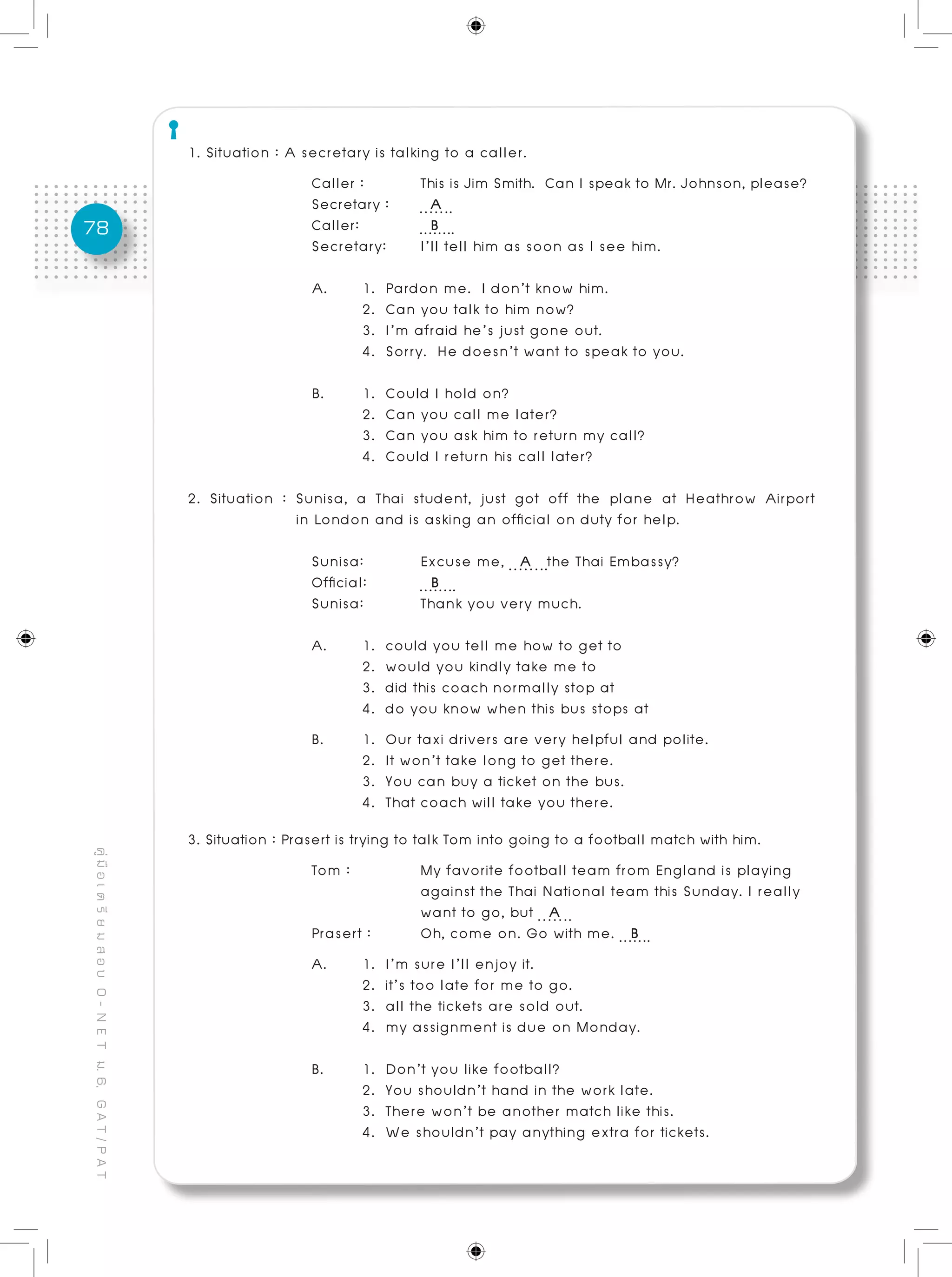 78
คู่มือเตรียมสอบO-NETม.6,GAT/PAT
1. Situation : A secretary is talking to a caller.
Caller :	 This is Jim Smith. Can I speak to Mr. Johnson, please?
Secretary :	 A
Caller: 	 B
Secretary: 	 I’ll tell him as soon as I see him.
A.	 1. Pardon me. I don’t know him.
	 2. Can you talk to him now?
	 3. I’m afraid he’s just gone out.
	 4. Sorry. He doesn’t want to speak to you.
B. 	 1. Could I hold on?
	 2. Can you call me later?
	 3. Can you ask him to return my call?
	 4. Could I return his call later?
		
2. Situation : Sunisa, a Thai student, just got off the plane at Heathrow Airport
	 in London and is asking an official on duty for help.
Sunisa: 	 Excuse me, A the Thai Embassy?
Official: 	 B
Sunisa: 	 Thank you very much.
A. 	 1. could you tell me how to get to
	 2. would you kindly take me to
	 3. did this coach normally stop at
	 4. do you know when this bus stops at
B. 	 1. Our taxi drivers are very helpful and polite.
	 2. It won’t take long to get there.
	 3. You can buy a ticket on the bus.				
	 4. That coach will take you there. 				
			
3. Situation : Prasert is trying to talk Tom into going to a football match with him.
Tom :		 My favorite football team from England is playing
		 against the Thai National team this Sunday. I really
		 want to go, but A
Prasert :	 Oh, come on. Go with me. B
A. 	 1. I’m sure I’ll enjoy it.
	 2. it’s too late for me to go.
	 3. all the tickets are sold out.
	 4. my assignment is due on Monday. 	 		
	
B. 	 1. Don’t you like football?
	 2. You shouldn’t hand in the work late.
	 3. There won’t be another match like this.
	 4. We shouldn’t pay anything extra for tickets.
 