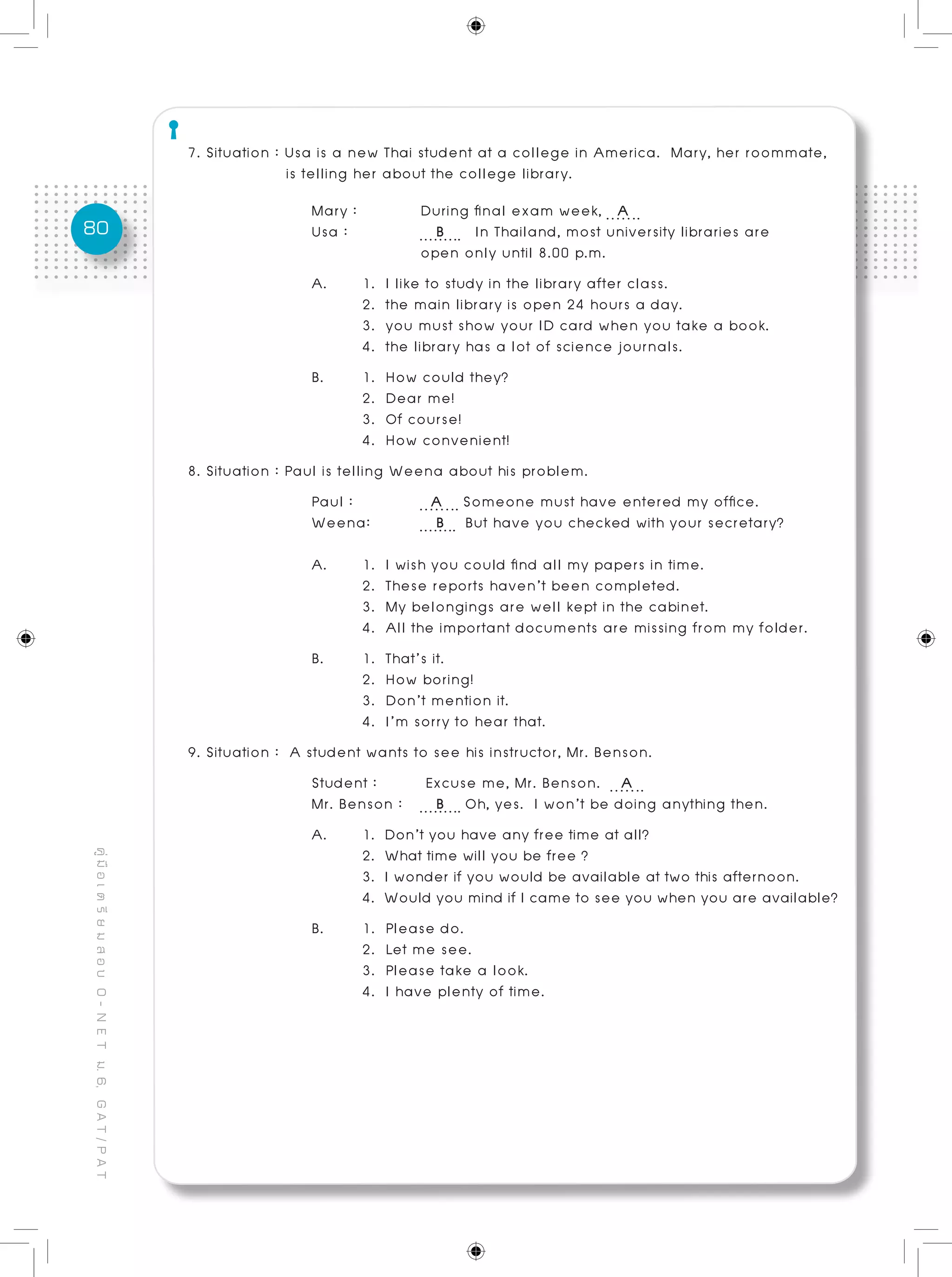 80
คู่มือเตรียมสอบO-NETม.6,GAT/PAT
7. Situation : Usa is a new Thai student at a college in America. Mary, her roommate, 	
	 is telling her about the college library.
Mary :		 During final exam week, A
Usa : 	 B In Thailand, most university libraries are
		 open only until 8.00 p.m.
A. 	 1. I like to study in the library after class.
	 2. the main library is open 24 hours a day.
	 3. you must show your ID card when you take a book.
	 4. the library has a lot of science journals.
B. 	 1. How could they? 						
	 2. Dear me!
	 3. Of course!
	 4. How convenient!
8. Situation : Paul is telling Weena about his problem.
Paul :		 A Someone must have entered my office.
Weena: 	 B But have you checked with your secretary?
A.	 1. I wish you could find all my papers in time.
	 2. These reports haven’t been completed.
	 3. My belongings are well kept in the cabinet.
	 4. All the important documents are missing from my folder.
B. 	 1. That’s it.
	 2. How boring!
	 3. Don’t mention it.
	 4. I’m sorry to hear that.
9. Situation : A student wants to see his instructor, Mr. Benson.
Student :	 Excuse me, Mr. Benson. A
Mr. Benson :	 B Oh, yes. I won’t be doing anything then.
A.	 1. Don’t you have any free time at all?
	 2. What time will you be free ?
	 3. I wonder if you would be available at two this afternoon.
	 4. Would you mind if I came to see you when you are available?
B. 	 1. Please do.
	 2. Let me see.
	 3. Please take a look.
	 4. I have plenty of time.
 