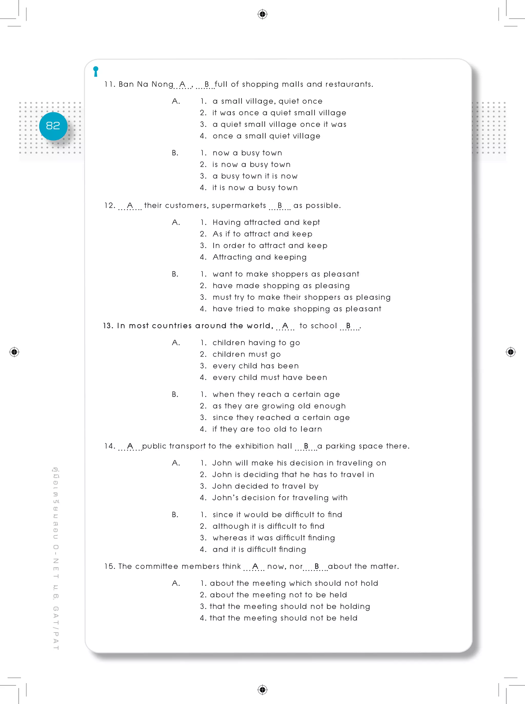 82
คู่มือเตรียมสอบO-NETม.6,GAT/PAT
11. Ban Na Nong A , B full of shopping malls and restaurants.
A. 	 1. a small village, quiet once	
	 2. it was once a quiet small village
	 3. a quiet small village once it was
	 4. once a small quiet village			
B. 	 1. now a busy town
	 2. is now a busy town
	 3. a busy town it is now 	 			
	 4. it is now a busy town
12. A their customers, supermarkets B as possible.
A. 	 1. Having attracted and kept 					
	 2. As if to attract and keep
	 3. In order to attract and keep					
	 4. Attracting and keeping
B. 	 1. want to make shoppers as pleasant
	 2. have made shopping as pleasing
	 3. must try to make their shoppers as pleasing
	 4. have tried to make shopping as pleasant
13. In most countries around the world, A to school B .
A. 	 1. children having to go
	 2. children must go
	 3. every child has been
	 4. every child must have been
B. 	 1. when they reach a certain age
	 2. as they are growing old enough
	 3. since they reached a certain age
	 4. if they are too old to learn
14. A public transport to the exhibition hall B a parking space there.
A. 	 1. John will make his decision in traveling on
	 2. John is deciding that he has to travel in
	 3. John decided to travel by
	 4. John’s decision for traveling with
B. 	 1. since it would be difficult to find
	 2. although it is difficult to find
	 3. whereas it was difficult finding
	 4. and it is difficult finding
15. The committee members think A now, nor B about the matter.
A. 	 1. about the meeting which should not hold
	 2. about the meeting not to be held
	 3. that the meeting should not be holding
	 4. that the meeting should not be held
 