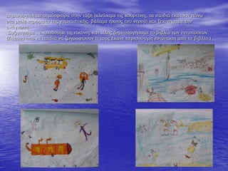 Δημιουργήσαμε ατμόσφαιρα στην τάξη (κλείσαμε τις κουρτίνες, τα παιδιά έκατσαν πάνω
στα μπλε στρώματα της γυμναστικής, βάλαμε ήχους του νερού) και ξεκινήσαμε την
ανάγνωση.
Συζητήσαμε , σχολιάσαμε τις εικόνες και τέλος δημιουργήσαμε το βιβλίο των εντυπώσεων.
(Ζήτησα από τα παιδιά να ζωγραφίσουν τι τους έκανε περισσότερη εντύπωση από το βιβλίο.)
 