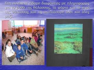 Στη συνέχεια είδαμε διαφάνειες με πληροφορίες
για το βυθό της θάλασσας, τα ψάρια και το νερό
της θάλασσας και τις σχολιάσαμε όλοι και όλες
μαζί.
 