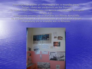 Συγκεντρώσαμε βιβλία με πληροφορίες για τα καράβια όπως:
- Σκάφη, πλοία και υποβρύχια του Ιαν Γκρειαμ,
- Τα πλοία: Ταξίδι στις θάλασσες του χρόνου των εκδόσεων Μοντέρνοι
καιροί, κ.ά.
-Καθημερινές ιστορίες για τα καράβια, του Βασίλη Κρεμμύδα
Τα επεξεργαστήκαμε και δημιουργήσαμε μια γωνιά στην τάξη με
πληροφορίες για τα καράβια και τη θάλασσα.
 