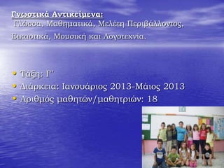 Γνωστικά Αντικείμενα:
Γλώσσα, Μαθηματικά, Μελέτη Περιβάλλοντος,
Εικαστικά, Μουσική και Λογοτεχνία.
• Τάξη: Γ΄
• Διάρκεια: Ιανουάριος 2013-Μάιος 2013
• Αριθμός μαθητών/μαθητριών: 18
 