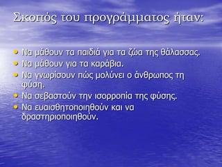 Σκοπός του προγράμματος ήταν:
• Να κάζνπλ ηα παηδηά γηα ηα δώα ηεο ζάιαζζαο.
• Να κάζνπλ γηα ηα θαξάβηα.
• Να γλσξίζνπλ πώο κνιύλεη ν άλζξσπνο ηε
θύζε.
• Να ζεβαζηνύλ ηελ ηζνξξνπία ηεο θύζεο.
• Να επαηζζεηνπνηεζνύλ θαη λα
δξαζηεξηνπνηεζνύλ.
 